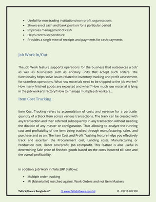 Tally Software Bangladesh® ⌂ www.TallySoftware.com.bd Ω - 01711-802330
• Useful for non-trading institutions/non-profit organisations
• Shows exact cash and bank position for a particular period
• Improves management of cash
• Helps control expenditure
• Provides a single view of receipts and payments for cash payments
Job Work In/Out
The Job Work feature supports operations for the business that outsources a 'job'
as well as businesses such as ancillary units that accept such orders. The
functionality helps solve issues related to inventory tracking and profit assessment,
for seamless operations. What raw materials need to be shipped to the job worker?
How many finished goods are expected and when? How much raw material is lying
in the job worker's factory? How to manage multiple job workers...
Item Cost Tracking
Item Cost Tracking refers to accumulation of costs and revenue for a particular
quantity of a Stock Item across various transactions. The track can be created with
any transaction and then referred subsequently in any transaction without needing
the disciple of any master or configuration. Thus allowing to analyze the running
cost and profitability of the item being tracked through manufacturing, sales, and
purchase and so on. The Item Cost and Profit Tracking feature helps you effectively
track and ascertain the Procurement cost, Landing costs, Manufacturing or
Production cost, Order cost/profit, Job cost/profit. This feature is also useful in
determining Sale price of finished goods based on the costs incurred till date and
the overall profitability.
In addition, Job Work in Tally.ERP 9 allows:
• Multiple order tracking
• MI (Material In) matched against Work Orders and not Item Masters
 