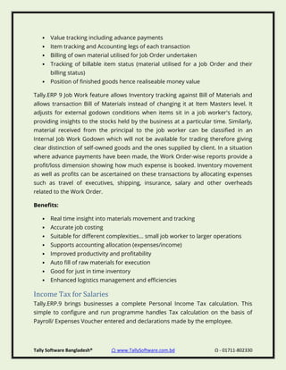 Tally Software Bangladesh® ⌂ www.TallySoftware.com.bd Ω - 01711-802330
• Value tracking including advance payments
• Item tracking and Accounting legs of each transaction
• Billing of own material utilised for Job Order undertaken
• Tracking of billable item status (material utilised for a Job Order and their
billing status)
• Position of finished goods hence realiseable money value
Tally.ERP 9 Job Work feature allows Inventory tracking against Bill of Materials and
allows transaction Bill of Materials instead of changing it at Item Masters level. It
adjusts for external godown conditions when items sit in a job worker's factory,
providing insights to the stocks held by the business at a particular time. Similarly,
material received from the principal to the job worker can be classified in an
Internal Job Work Godown which will not be available for trading therefore giving
clear distinction of self-owned goods and the ones supplied by client. In a situation
where advance payments have been made, the Work Order-wise reports provide a
profit/loss dimension showing how much expense is booked. Inventory movement
as well as profits can be ascertained on these transactions by allocating expenses
such as travel of executives, shipping, insurance, salary and other overheads
related to the Work Order.
Benefits:
• Real time insight into materials movement and tracking
• Accurate job costing
• Suitable for different complexities... small job worker to larger operations
• Supports accounting allocation (expenses/income)
• Improved productivity and profitability
• Auto fill of raw materials for execution
• Good for just in time inventory
• Enhanced logistics management and efficiencies
Income Tax for Salaries
Tally.ERP.9 brings businesses a complete Personal Income Tax calculation. This
simple to configure and run programme handles Tax calculation on the basis of
Payroll/ Expenses Voucher entered and declarations made by the employee.
 