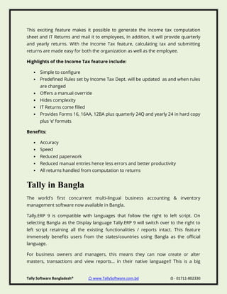 Tally Software Bangladesh® ⌂ www.TallySoftware.com.bd Ω - 01711-802330
This exciting feature makes it possible to generate the income tax computation
sheet and IT Returns and mail it to employees, In addition, it will provide quarterly
and yearly returns. With the Income Tax feature, calculating tax and submitting
returns are made easy for both the organization as well as the employee.
Highlights of the Income Tax feature include:
• Simple to configure
• Predefined Rules set by Income Tax Dept. will be updated as and when rules
are changed
• Offers a manual override
• Hides complexity
• IT Returns come filled
• Provides Forms 16, 16AA, 12BA plus quarterly 24Q and yearly 24 in hard copy
plus ‘e’ formats
Benefits:
• Accuracy
• Speed
• Reduced paperwork
• Reduced manual entries hence less errors and better productivity
• All returns handled from computation to returns
Tally in Bangla
The world's first concurrent multi-lingual business accounting & inventory
management software now available in Bangla.
Tally.ERP 9 is compatible with languages that follow the right to left script. On
selecting Bangla as the Display language Tally.ERP 9 will switch over to the right to
left script retaining all the existing functionalities / reports intact. This feature
immensely benefits users from the states/countries using Bangla as the official
language.
For business owners and managers, this means they can now create or alter
masters, transactions and view reports… in their native language!! This is a big
 