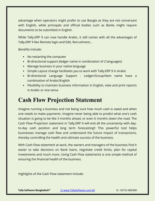 Tally Software Bangladesh® ⌂ www.TallySoftware.com.bd Ω - 01711-802330
advantage when operators might prefer to use Bangla as they are not conversant
with English, while principals and official bodies such as Banks might require
documents to be submitted in English.
While Tally.ERP 9 can now handle Arabic, it still comes with all the advantages of
Tally.ERP 9 like Remote login and Edit, Recruitment...
Benefits include:
• No restarting the computer
• Bi-directional support (ledger name in combination of 2 languages)
• Manage business in your native language
• Simple Layout change facilitates you to work with Tally.ERP 9 in Arabic
• Bi-directional Language Support - Ledger/Group/Item name have a
combination of Arabic/English
• Flexibility to maintain business information in English, view and print reports
in Arabic or vice versa
Cash Flow Projection Statement
Imagine running a business and not being sure how much cash is owed and when
one needs to make payments. Imagine never being able to predict what one's cash
situation is going to be like 3 months ahead, or even 6 months down the road. The
Cash Flow Projection statement in Tally.ERP 9 will end all the uncertainty with day-
to-day cash position and long term forecasting!! This powerful tool helps
businesses manage cash flow and understand the future impact of transactions,
thereby controlling the health and ultimate success of the business.
With Cash Flow statement at work, the owners and managers of the business find it
easier to take decisions on Bank loans, negotiate credit limits, plan for capital
investments and much more. Using Cash Flow statements is one simple method of
ensuring the financial health of the business.
Highlights of the Cash Flow statement include:
 