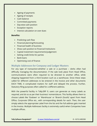 Tally Software Bangladesh® ⌂ www.TallySoftware.com.bd Ω - 01711-802330
• Ageing of payments
• Ageing of receipts
• Cash balance
• Committed payments
• Day-wise cash position
• Exception reports
• Interest calculation on over-dues
Benefits:
• Predicting cash flow
• Financial planning/forecasting
• Financial health of business
• Show cash position to Financial Institutions
• Capital investment requirements/judgement
• Setting credit limits for parties
• Bank loans
• Optimising cost of finance
Multiple Addresses for Company and Ledger Masters
For any type of transaction-whether a sale or a purchase – clerks often had
difficulty managing the documentation. If the sale took place from Head Office,
communications were often required to be directed to another office, while
shipping happened from a third location such as a warehouse. Since these steps
called for different addresses to be entered in the Invoice and other documents
EACH TIME, it complicated matters for staff and delayed the process. Further,
Statutory filing purposes often called for a different address.
With the powerful facility in Tally.ERP 9, users can generate as many Labels as
required, and do so as per their business' nomenclature. This facility allows them to
choose Labels like 'Godown' or 'Warehouse' or 'Branch (South)' apart from Head
Office, Corporate Office etc., with corresponding details for each. Then, the user
simply selects the appropriate Label from the list and the full address gets inserted
in the Invoice. Multiple Addresses facility is extremely useful when Companies have
multiple offices.
 