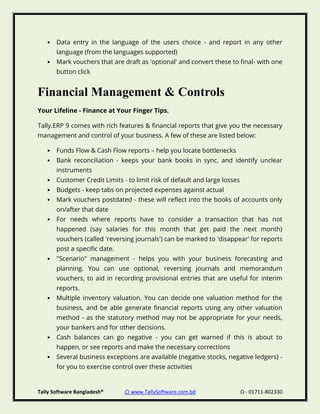 Tally Software Bangladesh® ⌂ www.TallySoftware.com.bd Ω - 01711-802330
• Data entry in the language of the users choice - and report in any other
language (from the languages supported)
• Mark vouchers that are draft as 'optional' and convert these to final- with one
button click
Financial Management & Controls
Your Lifeline - Finance at Your Finger Tips.
Tally.ERP 9 comes with rich features & financial reports that give you the necessary
management and control of your business. A few of these are listed below:
• Funds Flow & Cash Flow reports – help you locate bottlenecks
• Bank reconciliation - keeps your bank books in sync, and identify unclear
instruments
• Customer Credit Limits - to limit risk of default and large losses
• Budgets - keep tabs on projected expenses against actual
• Mark vouchers postdated - these will reflect into the books of accounts only
on/after that date
• For needs where reports have to consider a transaction that has not
happened (say salaries for this month that get paid the next month)
vouchers (called 'reversing journals') can be marked to 'disappear' for reports
post a specific date.
• "Scenario" management - helps you with your business forecasting and
planning. You can use optional, reversing journals and memorandum
vouchers, to aid in recording provisional entries that are useful for interim
reports.
• Multiple inventory valuation. You can decide one valuation method for the
business, and be able generate financial reports using any other valuation
method - as the statutory method may not be appropriate for your needs,
your bankers and for other decisions.
• Cash balances can go negative - you can get warned if this is about to
happen, or see reports and make the necessary corrections
• Several business exceptions are available (negative stocks, negative ledgers) -
for you to exercise control over these activities
 