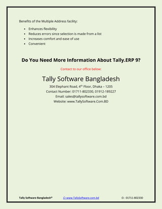 Tally Software Bangladesh® ⌂ www.TallySoftware.com.bd Ω - 01711-802330
Benefits of the Multiple Address facility:
• Enhances flexibility
• Reduces errors since selection is made from a list
• Increases comfort and ease of use
• Convenient
Do You Need More Information About Tally.ERP 9?
Contact to our office below:
Tally Software Bangladesh
304 Elephant Road, 4th
Floor, Dhaka – 1205
Contact Number: 01711-802330, 01912-189227
Email: sales@tallysoftware.com.bd
Website: www.TallySoftware.Com.BD
 