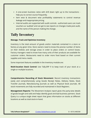 Tally Software Bangladesh® ⌂ www.TallySoftware.com.bd Ω - 01711-802330
• A one-screen business ratios with drill down right up to the transactions -
help you to correct course frequently.
• Item wise & document wise profitability statements to control revenue
leakage and inappropriate pricing.
• Internal audits are supported with audit controls - authorized users can mark
vouchers as 'audited' and can get to see reports on changes made post audit,
and the name of the person making the change.
Tally Inventory
Manage, Track and Optimize Inventory
Inventory is the total amount of goods and/or materials contained in a store or
factory at any given time. Store owners need to know the precise number of items
on their shelves and storage areas in order to place orders or control losses.
Factory managers need to know how many units of their products are available for
customer orders. Restaurants need to order more food based on their current
supplies and menu needs.
Some important features available in the Inventory module are:
Multi-location Stock Control: Use Tally.ERP 9 to keep track of your stock at a
single or multiple locations.
Comprehensive Recording of Stock Movement: Record inventory transactions
easily and comprehensively using Goods Receipt Notes, Delivery Notes, Stock
Transfer Journals, Manufacturing Journals as well as Physical Stock Journals. All
stock movements are fully recorded and maintained in Stock Registers.
Management Reports: The Movement Analysis report gives the party-wise details
of goods bought and sold and helps identify good and bad business partners. Stock
Query is a unique single sheet report that gives information on stocks at different
locations as well as total stock-in-hand.
 