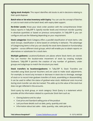 Tally Software Bangladesh® ⌂ www.TallySoftware.com.bd Ω - 01711-802330
Aging stock Analysis: This report identifies old stocks to aid in decisions relating to
their quick disposal.
Batch-wise or lot-wise Inventory with Expiry: You can use the concept of Batches
or Lots to track stock at the batch level, with expiry date support.
Re-Order Levels: Know your stock order position with the comprehensive Order
Status reports in Tally.ERP 9. Specify reorder levels and minimum reorder quantity
in absolute quantities or based on previous consumption. In Tally.ERP 9, you can
configure and use the following depending on your requirement:
Stock categories: Stock Category offers a parallel classification of stock items. Like
stock Groups, classification is done based on similarity in behavior. The advantage
of Categorizing items is that you can classify the stock items (based on functionality)
together – across different stock groups, which will enable you to obtain reports on
alternatives or substitutes for a stock item.
Multiple godowns: Locations/Godowns are places where Stock Items are stored.
You can monitor the location-wise movement of stock by creating multiple
Godowns. Tally.ERP 9 permits the creation of any number of godowns, under
groups and subgroups to match the structure you need.
Stock transfers to locations/godowns: In Tally.ERP 9, Stock Transfers are
recorded using Stock Journal Vouchers and are used to make stock adjustments.
For example, to record any increase or decrease in stock due to shortage, wastage
of stock or to record inter-godown transfers of stock, assembling or disassembling.
It can be used to reflect the status of godown-wise stock. Additional costs incurred
during stock transfer can also be tracked. This adds up to the value of the stock but
does not get reflected in the accounts.
Stock query by stock group, or stock category: Stock Query is a statement which
provides all the information related to a particular Stock Item such as:
• Closing balance and its value
• Cost price and Standard selling price of the product
• Last purchase details such as date, party, quantity and rate
• Information about last sales – date, quantity, rate, sales party etc.
 