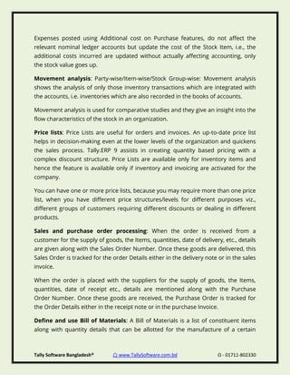 Tally Software Bangladesh® ⌂ www.TallySoftware.com.bd Ω - 01711-802330
Expenses posted using Additional cost on Purchase features, do not affect the
relevant nominal ledger accounts but update the cost of the Stock Item, i.e., the
additional costs incurred are updated without actually affecting accounting, only
the stock value goes up.
Movement analysis: Party-wise/Item-wise/Stock Group-wise: Movement analysis
shows the analysis of only those inventory transactions which are integrated with
the accounts, i.e. inventories which are also recorded in the books of accounts.
Movement analysis is used for comparative studies and they give an insight into the
flow characteristics of the stock in an organization.
Price lists: Price Lists are useful for orders and invoices. An up-to-date price list
helps in decision-making even at the lower levels of the organization and quickens
the sales process. Tally.ERP 9 assists in creating quantity based pricing with a
complex discount structure. Price Lists are available only for inventory items and
hence the feature is available only if inventory and invoicing are activated for the
company.
You can have one or more price lists, because you may require more than one price
list, when you have different price structures/levels for different purposes viz.,
different groups of customers requiring different discounts or dealing in different
products.
Sales and purchase order processing: When the order is received from a
customer for the supply of goods, the Items, quantities, date of delivery, etc., details
are given along with the Sales Order Number. Once these goods are delivered, this
Sales Order is tracked for the order Details either in the delivery note or in the sales
invoice.
When the order is placed with the suppliers for the supply of goods, the Items,
quantities, date of receipt etc., details are mentioned along with the Purchase
Order Number. Once these goods are received, the Purchase Order is tracked for
the Order Details either in the receipt note or in the purchase Invoice.
Define and use Bill of Materials: A Bill of Materials is a list of constituent items
along with quantity details that can be allotted for the manufacture of a certain
 