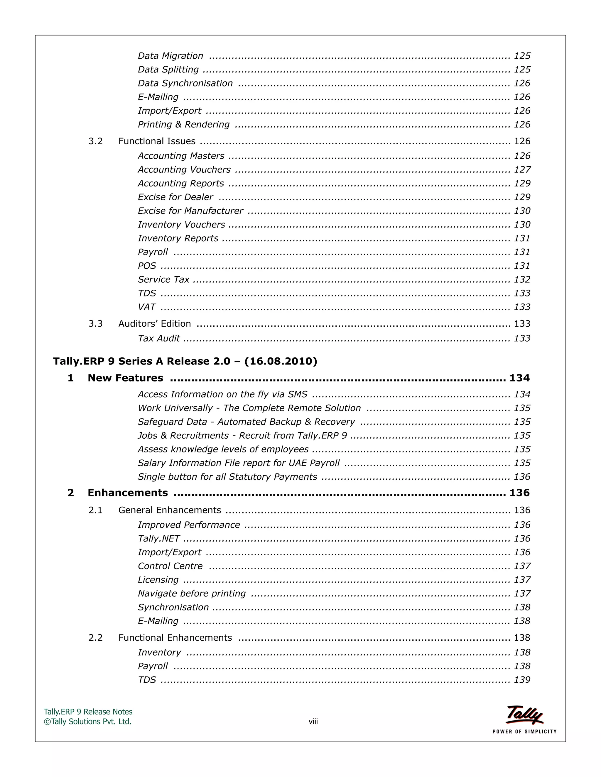 Tally.ERP 9 Release Notes 
©Tally Solutions Pvt. Ltd. viii 
Data Migration .............................................................................................. 125 
Data Splitting ................................................................................................ 125 
Data Synchronisation ..................................................................................... 126 
E-Mailing ...................................................................................................... 126 
Import/Export ............................................................................................... 126 
Printing & Rendering ...................................................................................... 126 
3.2 Functional Issues ................................................................................................. 126 
Accounting Masters ........................................................................................ 126 
Accounting Vouchers ...................................................................................... 127 
Accounting Reports ........................................................................................ 129 
Excise for Dealer ........................................................................................... 129 
Excise for Manufacturer .................................................................................. 130 
Inventory Vouchers ........................................................................................ 130 
Inventory Reports .......................................................................................... 131 
Payroll ......................................................................................................... 131 
POS ............................................................................................................. 131 
Service Tax ................................................................................................... 132 
TDS ............................................................................................................. 133 
VAT ............................................................................................................. 133 
3.3 Auditors’ Edition .................................................................................................. 133 
Tax Audit ...................................................................................................... 133 
Tally.ERP 9 Series A Release 2.0 – (16.08.2010) 
1 New Features ............................................................................................... 134 
Access Information on the fly via SMS .............................................................. 134 
Work Universally - The Complete Remote Solution ............................................. 135 
Safeguard Data - Automated Backup & Recovery ............................................... 135 
Jobs & Recruitments - Recruit from Tally.ERP 9 .................................................. 135 
Assess knowledge levels of employees .............................................................. 135 
Salary Information File report for UAE Payroll .................................................... 135 
Single button for all Statutory Payments ........................................................... 136 
2 Enhancements .............................................................................................. 136 
2.1 General Enhancements ......................................................................................... 136 
Improved Performance ................................................................................... 136 
Tally.NET ...................................................................................................... 136 
Import/Export ............................................................................................... 136 
Control Centre .............................................................................................. 137 
Licensing ...................................................................................................... 137 
Navigate before printing ................................................................................. 137 
Synchronisation ............................................................................................. 138 
E-Mailing ...................................................................................................... 138 
2.2 Functional Enhancements ..................................................................................... 138 
Inventory ..................................................................................................... 138 
Payroll ......................................................................................................... 138 
TDS ............................................................................................................. 139 
 