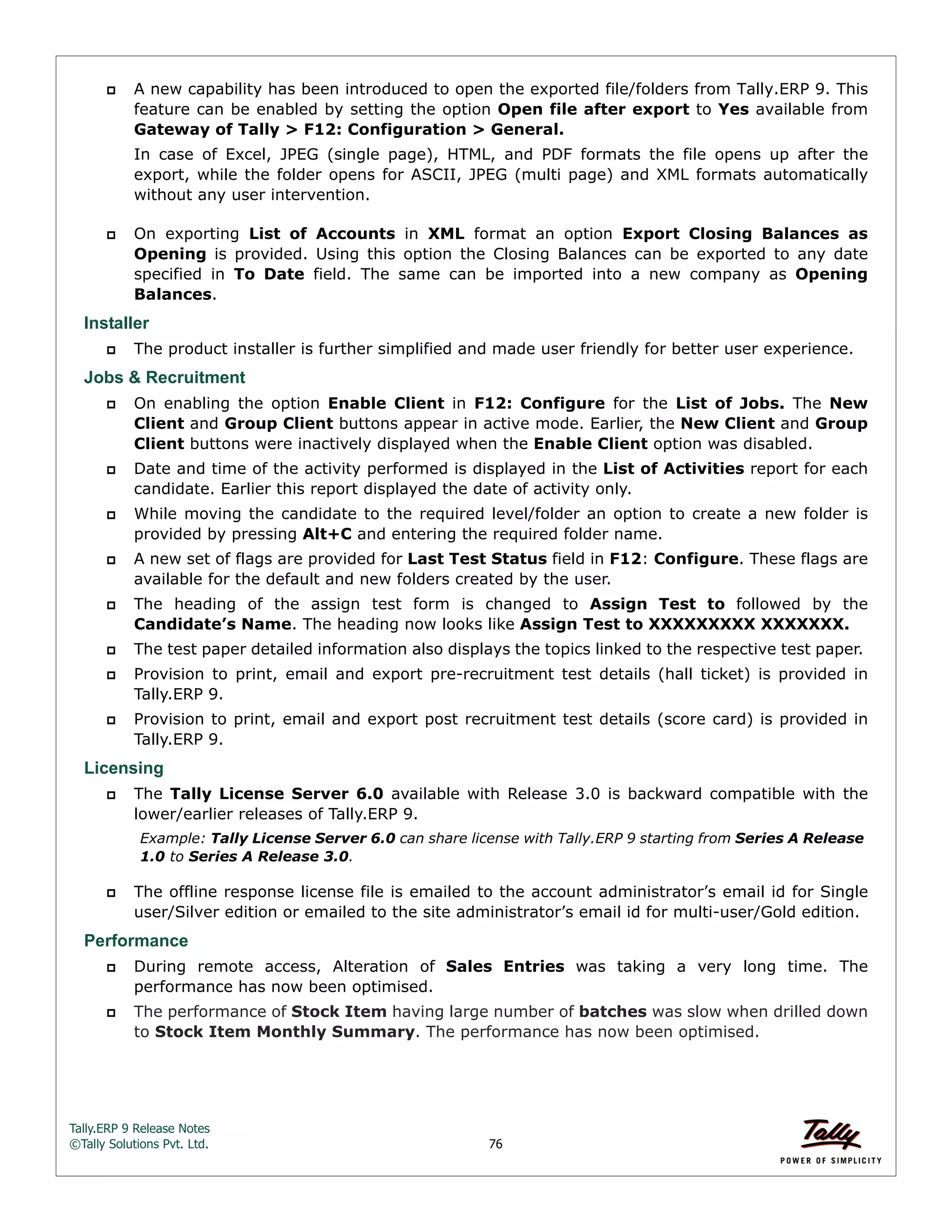Tally.ERP 9 Release Notes 
©Tally Solutions Pvt. Ltd. 76 
 A new capability has been introduced to open the exported file/folders from Tally.ERP 9. This 
feature can be enabled by setting the option Open file after export to Yes available from 
Gateway of Tally > F12: Configuration > General. 
In case of Excel, JPEG (single page), HTML, and PDF formats the file opens up after the 
export, while the folder opens for ASCII, JPEG (multi page) and XML formats automatically 
without any user intervention. 
 On exporting List of Accounts in XML format an option Export Closing Balances as 
Opening is provided. Using this option the Closing Balances can be exported to any date 
specified in To Date field. The same can be imported into a new company as Opening 
Balances. 
Installer 
 The product installer is further simplified and made user friendly for better user experience. 
Jobs & Recruitment 
 On enabling the option Enable Client in F12: Configure for the List of Jobs. The New 
Client and Group Client buttons appear in active mode. Earlier, the New Client and Group 
Client buttons were inactively displayed when the Enable Client option was disabled. 
 Date and time of the activity performed is displayed in the List of Activities report for each 
candidate. Earlier this report displayed the date of activity only. 
 While moving the candidate to the required level/folder an option to create a new folder is 
provided by pressing Alt+C and entering the required folder name. 
 A new set of flags are provided for Last Test Status field in F12: Configure. These flags are 
available for the default and new folders created by the user. 
 The heading of the assign test form is changed to Assign Test to followed by the 
Candidate’s Name. The heading now looks like Assign Test to XXXXXXXXX XXXXXXX. 
 The test paper detailed information also displays the topics linked to the respective test paper. 
 Provision to print, email and export pre-recruitment test details (hall ticket) is provided in 
Tally.ERP 9. 
 Provision to print, email and export post recruitment test details (score card) is provided in 
Tally.ERP 9. 
Licensing 
 The Tally License Server 6.0 available with Release 3.0 is backward compatible with the 
lower/earlier releases of Tally.ERP 9. 
Example: Tally License Server 6.0 can share license with Tally.ERP 9 starting from Series A Release 
1.0 to Series A Release 3.0. 
 The offline response license file is emailed to the account administrator’s email id for Single 
user/Silver edition or emailed to the site administrator’s email id for multi-user/Gold edition. 
Performance 
 During remote access, Alteration of Sales Entries was taking a very long time. The 
performance has now been optimised. 
 The performance of Stock Item having large number of batches was slow when drilled down 
to Stock Item Monthly Summary. The performance has now been optimised. 
 