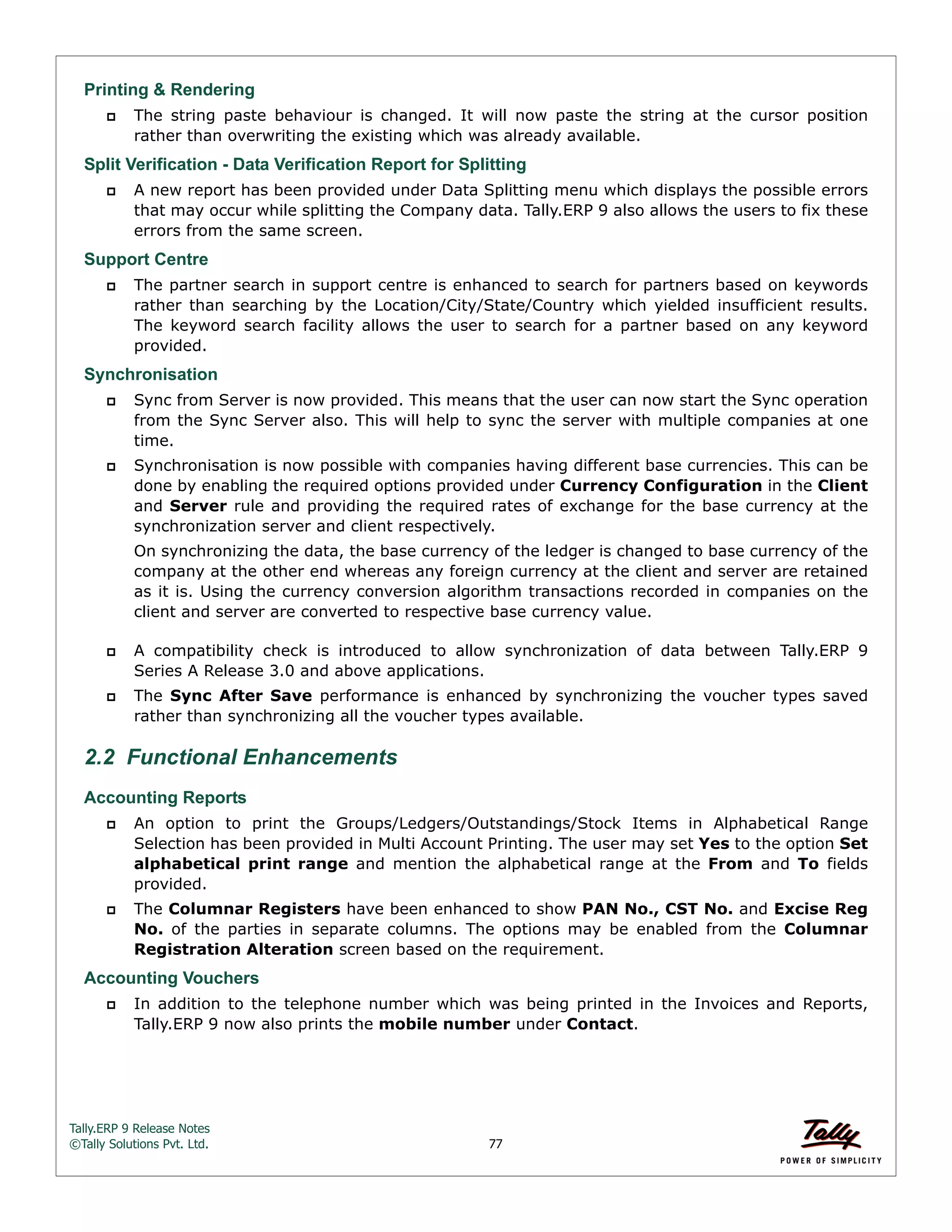 Tally.ERP 9 Release Notes 
©Tally Solutions Pvt. Ltd. 77 
Printing & Rendering 
 The string paste behaviour is changed. It will now paste the string at the cursor position 
rather than overwriting the existing which was already available. 
Split Verification - Data Verification Report for Splitting 
 A new report has been provided under Data Splitting menu which displays the possible errors 
that may occur while splitting the Company data. Tally.ERP 9 also allows the users to fix these 
errors from the same screen. 
Support Centre 
 The partner search in support centre is enhanced to search for partners based on keywords 
rather than searching by the Location/City/State/Country which yielded insufficient results. 
The keyword search facility allows the user to search for a partner based on any keyword 
provided. 
Synchronisation 
 Sync from Server is now provided. This means that the user can now start the Sync operation 
from the Sync Server also. This will help to sync the server with multiple companies at one 
time. 
 Synchronisation is now possible with companies having different base currencies. This can be 
done by enabling the required options provided under Currency Configuration in the Client 
and Server rule and providing the required rates of exchange for the base currency at the 
synchronization server and client respectively. 
On synchronizing the data, the base currency of the ledger is changed to base currency of the 
company at the other end whereas any foreign currency at the client and server are retained 
as it is. Using the currency conversion algorithm transactions recorded in companies on the 
client and server are converted to respective base currency value. 
 A compatibility check is introduced to allow synchronization of data between Tally.ERP 9 
Series A Release 3.0 and above applications. 
 The Sync After Save performance is enhanced by synchronizing the voucher types saved 
rather than synchronizing all the voucher types available. 
2.2 Functional Enhancements 
Accounting Reports 
 An option to print the Groups/Ledgers/Outstandings/Stock Items in Alphabetical Range 
Selection has been provided in Multi Account Printing. The user may set Yes to the option Set 
alphabetical print range and mention the alphabetical range at the From and To fields 
provided. 
 The Columnar Registers have been enhanced to show PAN No., CST No. and Excise Reg 
No. of the parties in separate columns. The options may be enabled from the Columnar 
Registration Alteration screen based on the requirement. 
Accounting Vouchers 
 In addition to the telephone number which was being printed in the Invoices and Reports, 
Tally.ERP 9 now also prints the mobile number under Contact. 
 