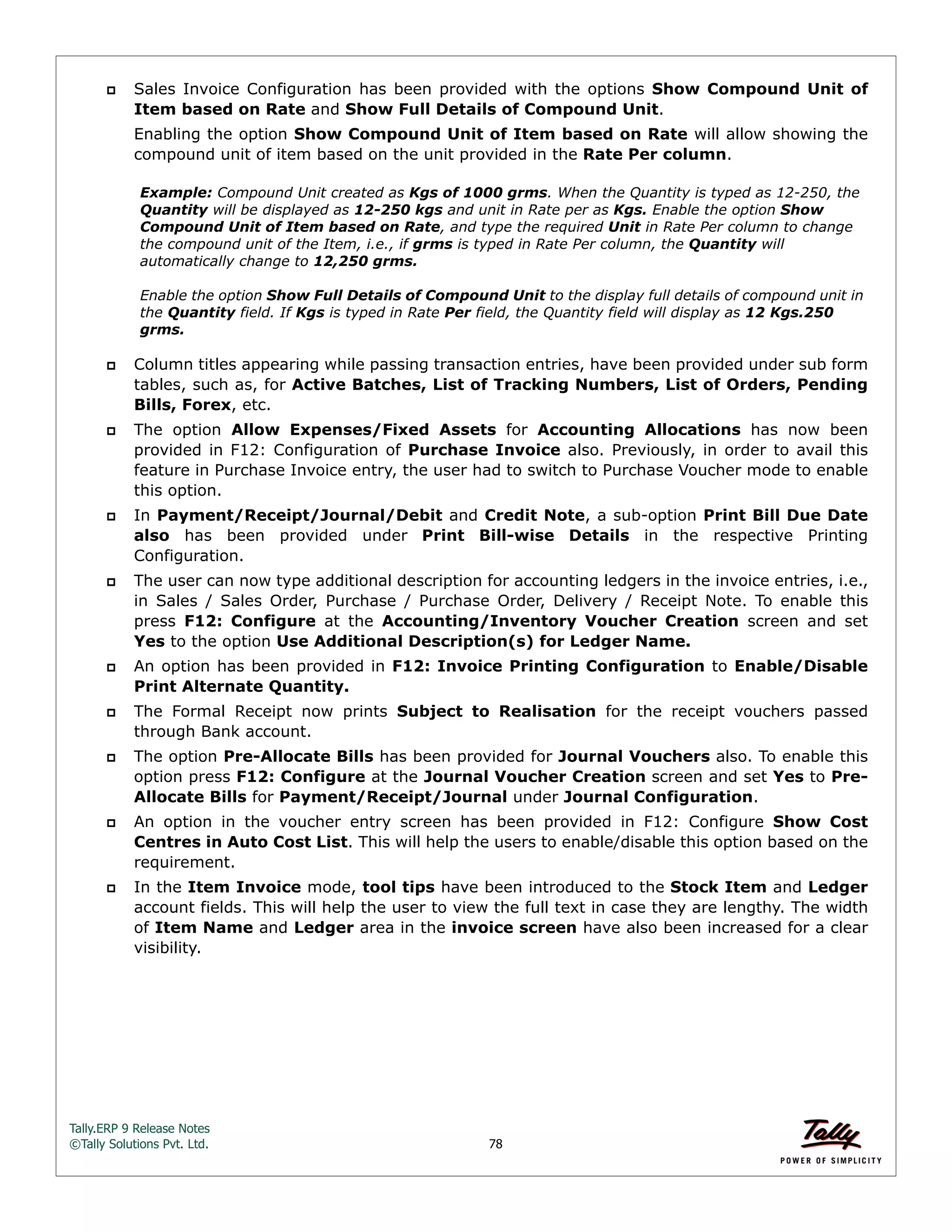 Tally.ERP 9 Release Notes 
©Tally Solutions Pvt. Ltd. 78 
 Sales Invoice Configuration has been provided with the options Show Compound Unit of 
Item based on Rate and Show Full Details of Compound Unit. 
Enabling the option Show Compound Unit of Item based on Rate will allow showing the 
compound unit of item based on the unit provided in the Rate Per column. 
Example: Compound Unit created as Kgs of 1000 grms. When the Quantity is typed as 12-250, the 
Quantity will be displayed as 12-250 kgs and unit in Rate per as Kgs. Enable the option Show 
Compound Unit of Item based on Rate, and type the required Unit in Rate Per column to change 
the compound unit of the Item, i.e., if grms is typed in Rate Per column, the Quantity will 
automatically change to 12,250 grms. 
Enable the option Show Full Details of Compound Unit to the display full details of compound unit in 
the Quantity field. If Kgs is typed in Rate Per field, the Quantity field will display as 12 Kgs.250 
grms. 
 Column titles appearing while passing transaction entries, have been provided under sub form 
tables, such as, for Active Batches, List of Tracking Numbers, List of Orders, Pending 
Bills, Forex, etc. 
 The option Allow Expenses/Fixed Assets for Accounting Allocations has now been 
provided in F12: Configuration of Purchase Invoice also. Previously, in order to avail this 
feature in Purchase Invoice entry, the user had to switch to Purchase Voucher mode to enable 
this option. 
 In Payment/Receipt/Journal/Debit and Credit Note, a sub-option Print Bill Due Date 
also has been provided under Print Bill-wise Details in the respective Printing 
Configuration. 
 The user can now type additional description for accounting ledgers in the invoice entries, i.e., 
in Sales / Sales Order, Purchase / Purchase Order, Delivery / Receipt Note. To enable this 
press F12: Configure at the Accounting/Inventory Voucher Creation screen and set 
Yes to the option Use Additional Description(s) for Ledger Name. 
 An option has been provided in F12: Invoice Printing Configuration to Enable/Disable 
Print Alternate Quantity. 
 The Formal Receipt now prints Subject to Realisation for the receipt vouchers passed 
through Bank account. 
 The option Pre-Allocate Bills has been provided for Journal Vouchers also. To enable this 
option press F12: Configure at the Journal Voucher Creation screen and set Yes to Pre- 
Allocate Bills for Payment/Receipt/Journal under Journal Configuration. 
 An option in the voucher entry screen has been provided in F12: Configure Show Cost 
Centres in Auto Cost List. This will help the users to enable/disable this option based on the 
requirement. 
 In the Item Invoice mode, tool tips have been introduced to the Stock Item and Ledger 
account fields. This will help the user to view the full text in case they are lengthy. The width 
of Item Name and Ledger area in the invoice screen have also been increased for a clear 
visibility. 
 