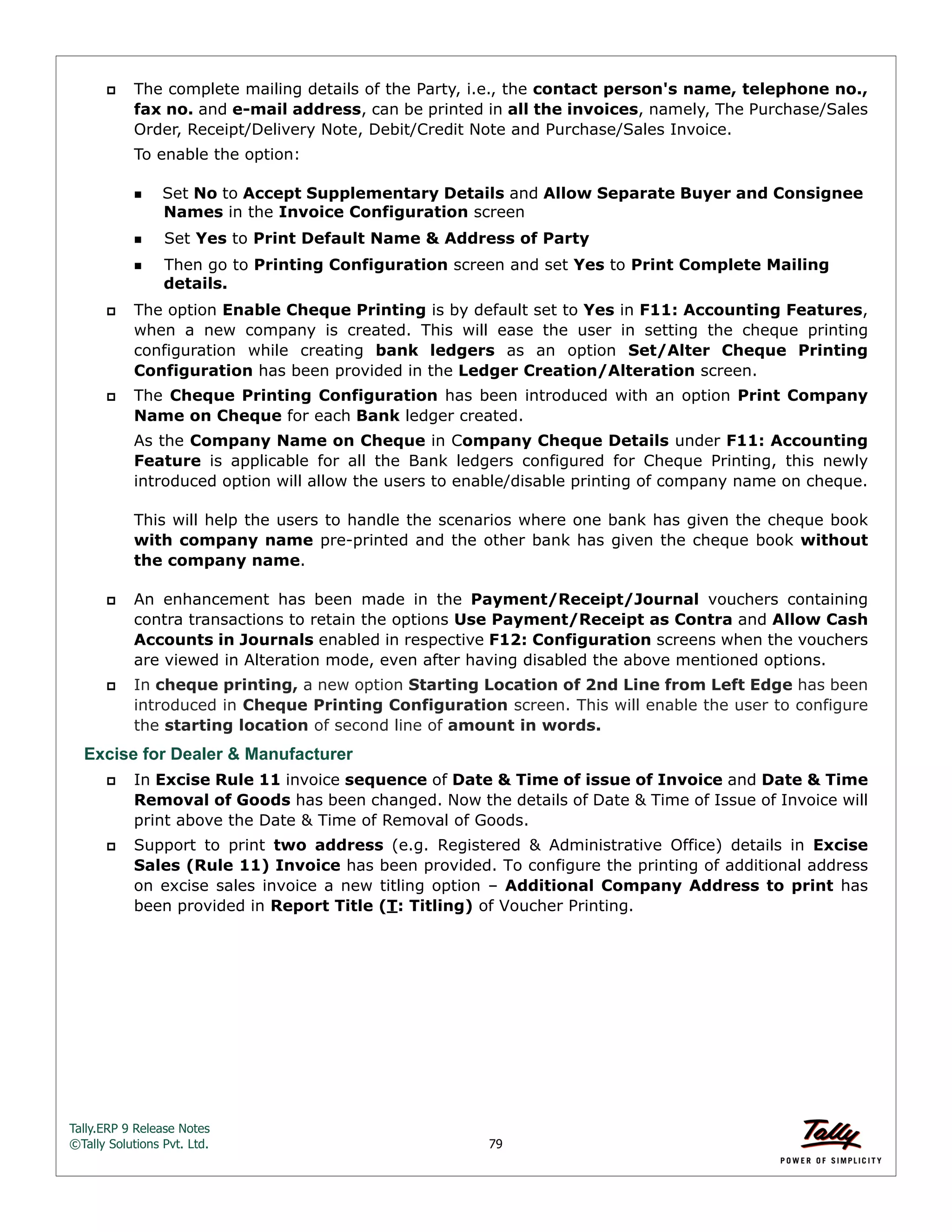 Tally.ERP 9 Release Notes 
©Tally Solutions Pvt. Ltd. 79 
 The complete mailing details of the Party, i.e., the contact person's name, telephone no., 
fax no. and e-mail address, can be printed in all the invoices, namely, The Purchase/Sales 
Order, Receipt/Delivery Note, Debit/Credit Note and Purchase/Sales Invoice. 
To enable the option: 
Set No to Accept Supplementary Details and Allow Separate Buyer and Consignee 
Names in the Invoice Configuration screen 
Set Yes to Print Default Name & Address of Party 
Then go to Printing Configuration screen and set Yes to Print Complete Mailing 
details. 
 The option Enable Cheque Printing is by default set to Yes in F11: Accounting Features, 
when a new company is created. This will ease the user in setting the cheque printing 
configuration while creating bank ledgers as an option Set/Alter Cheque Printing 
Configuration has been provided in the Ledger Creation/Alteration screen. 
 The Cheque Printing Configuration has been introduced with an option Print Company 
Name on Cheque for each Bank ledger created. 
As the Company Name on Cheque in Company Cheque Details under F11: Accounting 
Feature is applicable for all the Bank ledgers configured for Cheque Printing, this newly 
introduced option will allow the users to enable/disable printing of company name on cheque. 
This will help the users to handle the scenarios where one bank has given the cheque book 
with company name pre-printed and the other bank has given the cheque book without 
the company name. 
 An enhancement has been made in the Payment/Receipt/Journal vouchers containing 
contra transactions to retain the options Use Payment/Receipt as Contra and Allow Cash 
Accounts in Journals enabled in respective F12: Configuration screens when the vouchers 
are viewed in Alteration mode, even after having disabled the above mentioned options. 
 In cheque printing, a new option Starting Location of 2nd Line from Left Edge has been 
introduced in Cheque Printing Configuration screen. This will enable the user to configure 
the starting location of second line of amount in words. 
Excise for Dealer & Manufacturer 
 In Excise Rule 11 invoice sequence of Date & Time of issue of Invoice and Date & Time 
Removal of Goods has been changed. Now the details of Date & Time of Issue of Invoice will 
print above the Date & Time of Removal of Goods. 
 Support to print two address (e.g. Registered & Administrative Office) details in Excise 
Sales (Rule 11) Invoice has been provided. To configure the printing of additional address 
on excise sales invoice a new titling option – Additional Company Address to print has 
been provided in Report Title (T: Titling) of Voucher Printing. 
 