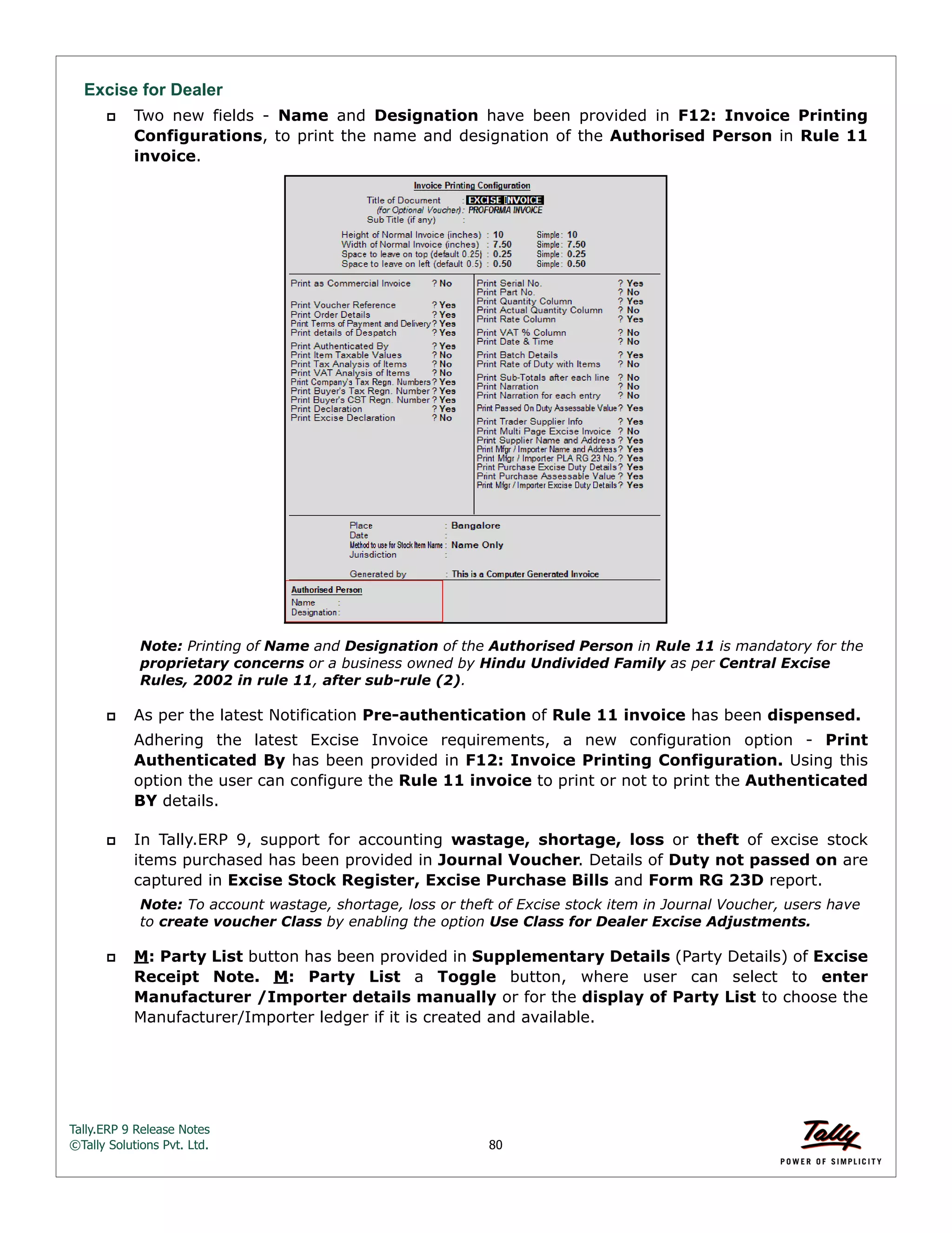 Tally.ERP 9 Release Notes 
©Tally Solutions Pvt. Ltd. 80 
Excise for Dealer 
 Two new fields - Name and Designation have been provided in F12: Invoice Printing 
Configurations, to print the name and designation of the Authorised Person in Rule 11 
invoice. 
Note: Printing of Name and Designation of the Authorised Person in Rule 11 is mandatory for the 
proprietary concerns or a business owned by Hindu Undivided Family as per Central Excise 
Rules, 2002 in rule 11, after sub-rule (2). 
 As per the latest Notification Pre-authentication of Rule 11 invoice has been dispensed. 
Adhering the latest Excise Invoice requirements, a new configuration option - Print 
Authenticated By has been provided in F12: Invoice Printing Configuration. Using this 
option the user can configure the Rule 11 invoice to print or not to print the Authenticated 
BY details. 
 In Tally.ERP 9, support for accounting wastage, shortage, loss or theft of excise stock 
items purchased has been provided in Journal Voucher. Details of Duty not passed on are 
captured in Excise Stock Register, Excise Purchase Bills and Form RG 23D report. 
Note: To account wastage, shortage, loss or theft of Excise stock item in Journal Voucher, users have 
to create voucher Class by enabling the option Use Class for Dealer Excise Adjustments. 
 M: Party List button has been provided in Supplementary Details (Party Details) of Excise 
Receipt Note. M: Party List a Toggle button, where user can select to enter 
Manufacturer /Importer details manually or for the display of Party List to choose the 
Manufacturer/Importer ledger if it is created and available. 
 