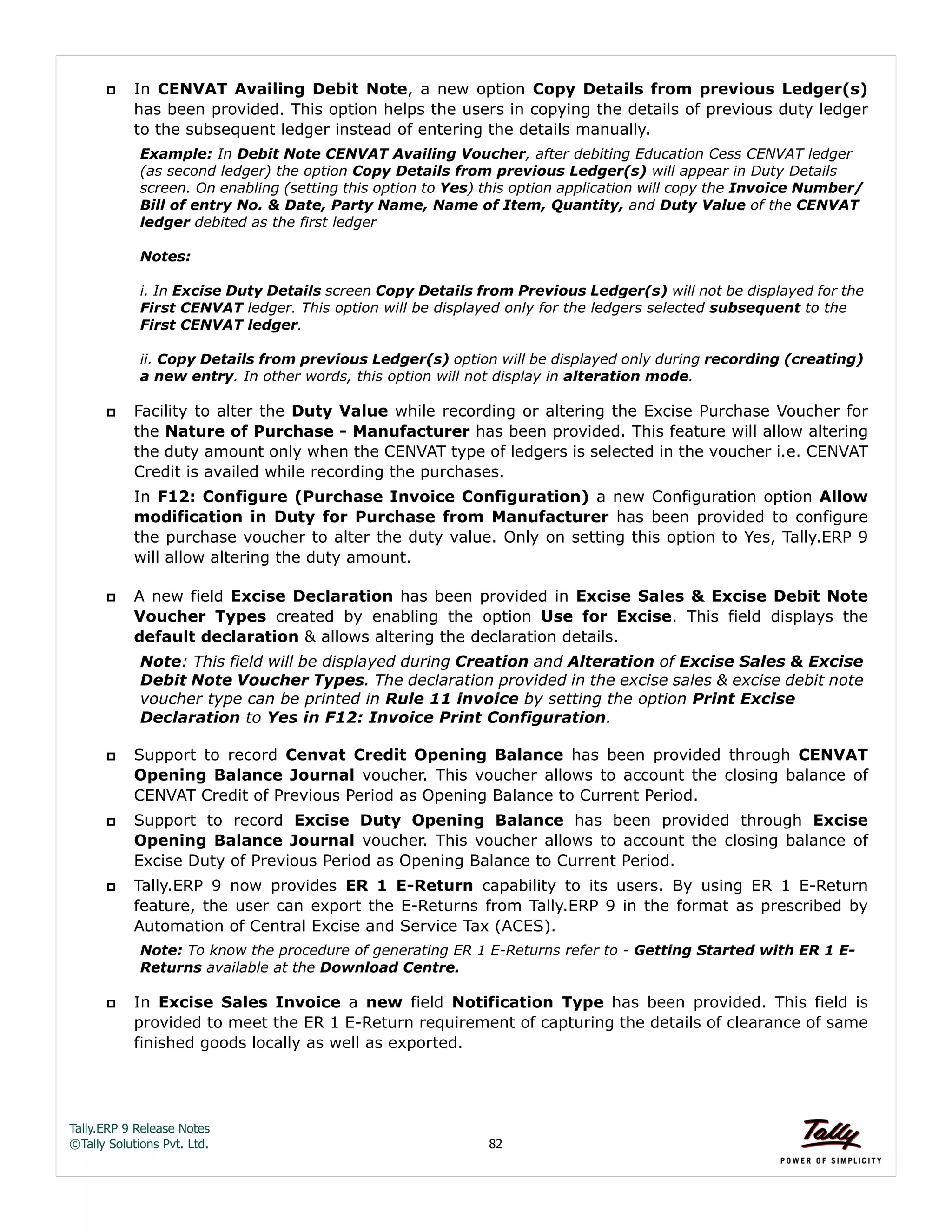 Tally.ERP 9 Release Notes 
©Tally Solutions Pvt. Ltd. 82 
 In CENVAT Availing Debit Note, a new option Copy Details from previous Ledger(s) 
has been provided. This option helps the users in copying the details of previous duty ledger 
to the subsequent ledger instead of entering the details manually. 
Example: In Debit Note CENVAT Availing Voucher, after debiting Education Cess CENVAT ledger 
(as second ledger) the option Copy Details from previous Ledger(s) will appear in Duty Details 
screen. On enabling (setting this option to Yes) this option application will copy the Invoice Number/ 
Bill of entry No. & Date, Party Name, Name of Item, Quantity, and Duty Value of the CENVAT 
ledger debited as the first ledger 
Notes: 
i. In Excise Duty Details screen Copy Details from Previous Ledger(s) will not be displayed for the 
First CENVAT ledger. This option will be displayed only for the ledgers selected subsequent to the 
First CENVAT ledger. 
ii. Copy Details from previous Ledger(s) option will be displayed only during recording (creating) 
a new entry. In other words, this option will not display in alteration mode. 
 Facility to alter the Duty Value while recording or altering the Excise Purchase Voucher for 
the Nature of Purchase - Manufacturer has been provided. This feature will allow altering 
the duty amount only when the CENVAT type of ledgers is selected in the voucher i.e. CENVAT 
Credit is availed while recording the purchases. 
In F12: Configure (Purchase Invoice Configuration) a new Configuration option Allow 
modification in Duty for Purchase from Manufacturer has been provided to configure 
the purchase voucher to alter the duty value. Only on setting this option to Yes, Tally.ERP 9 
will allow altering the duty amount. 
 A new field Excise Declaration has been provided in Excise Sales & Excise Debit Note 
Voucher Types created by enabling the option Use for Excise. This field displays the 
default declaration & allows altering the declaration details. 
Note: This field will be displayed during Creation and Alteration of Excise Sales & Excise 
Debit Note Voucher Types. The declaration provided in the excise sales & excise debit note 
voucher type can be printed in Rule 11 invoice by setting the option Print Excise 
Declaration to Yes in F12: Invoice Print Configuration. 
 Support to record Cenvat Credit Opening Balance has been provided through CENVAT 
Opening Balance Journal voucher. This voucher allows to account the closing balance of 
CENVAT Credit of Previous Period as Opening Balance to Current Period. 
 Support to record Excise Duty Opening Balance has been provided through Excise 
Opening Balance Journal voucher. This voucher allows to account the closing balance of 
Excise Duty of Previous Period as Opening Balance to Current Period. 
 Tally.ERP 9 now provides ER 1 E-Return capability to its users. By using ER 1 E-Return 
feature, the user can export the E-Returns from Tally.ERP 9 in the format as prescribed by 
Automation of Central Excise and Service Tax (ACES). 
Note: To know the procedure of generating ER 1 E-Returns refer to - Getting Started with ER 1 E-Returns 
available at the Download Centre. 
 In Excise Sales Invoice a new field Notification Type has been provided. This field is 
provided to meet the ER 1 E-Return requirement of capturing the details of clearance of same 
finished goods locally as well as exported. 
 