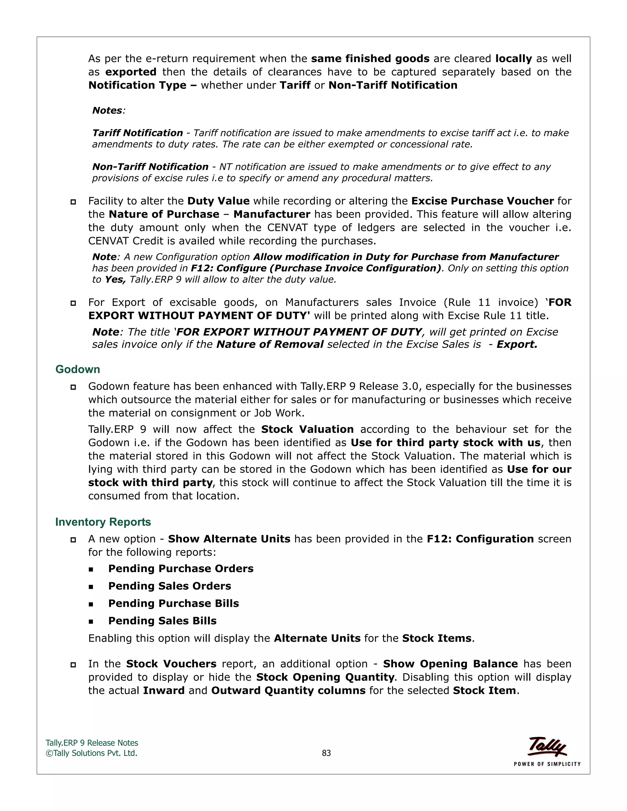 Tally.ERP 9 Release Notes 
©Tally Solutions Pvt. Ltd. 83 
As per the e-return requirement when the same finished goods are cleared locally as well 
as exported then the details of clearances have to be captured separately based on the 
Notification Type – whether under Tariff or Non-Tariff Notification 
Notes: 
Tariff Notification - Tariff notification are issued to make amendments to excise tariff act i.e. to make 
amendments to duty rates. The rate can be either exempted or concessional rate. 
Non-Tariff Notification - NT notification are issued to make amendments or to give effect to any 
provisions of excise rules i.e to specify or amend any procedural matters. 
 Facility to alter the Duty Value while recording or altering the Excise Purchase Voucher for 
the Nature of Purchase – Manufacturer has been provided. This feature will allow altering 
the duty amount only when the CENVAT type of ledgers are selected in the voucher i.e. 
CENVAT Credit is availed while recording the purchases. 
Note: A new Configuration option Allow modification in Duty for Purchase from Manufacturer 
has been provided in F12: Configure (Purchase Invoice Configuration). Only on setting this option 
to Yes, Tally.ERP 9 will allow to alter the duty value. 
 For Export of excisable goods, on Manufacturers sales Invoice (Rule 11 invoice) ‘FOR 
EXPORT WITHOUT PAYMENT OF DUTY' will be printed along with Excise Rule 11 title. 
Note: The title ‘FOR EXPORT WITHOUT PAYMENT OF DUTY, will get printed on Excise 
sales invoice only if the Nature of Removal selected in the Excise Sales is - Export. 
Godown 
 Godown feature has been enhanced with Tally.ERP 9 Release 3.0, especially for the businesses 
which outsource the material either for sales or for manufacturing or businesses which receive 
the material on consignment or Job Work. 
Tally.ERP 9 will now affect the Stock Valuation according to the behaviour set for the 
Godown i.e. if the Godown has been identified as Use for third party stock with us, then 
the material stored in this Godown will not affect the Stock Valuation. The material which is 
lying with third party can be stored in the Godown which has been identified as Use for our 
stock with third party, this stock will continue to affect the Stock Valuation till the time it is 
consumed from that location. 
Inventory Reports 
 A new option - Show Alternate Units has been provided in the F12: Configuration screen 
for the following reports: 
Pending Purchase Orders 
Pending Sales Orders 
Pending Purchase Bills 
Pending Sales Bills 
Enabling this option will display the Alternate Units for the Stock Items. 
 In the Stock Vouchers report, an additional option - Show Opening Balance has been 
provided to display or hide the Stock Opening Quantity. Disabling this option will display 
the actual Inward and Outward Quantity columns for the selected Stock Item. 
 