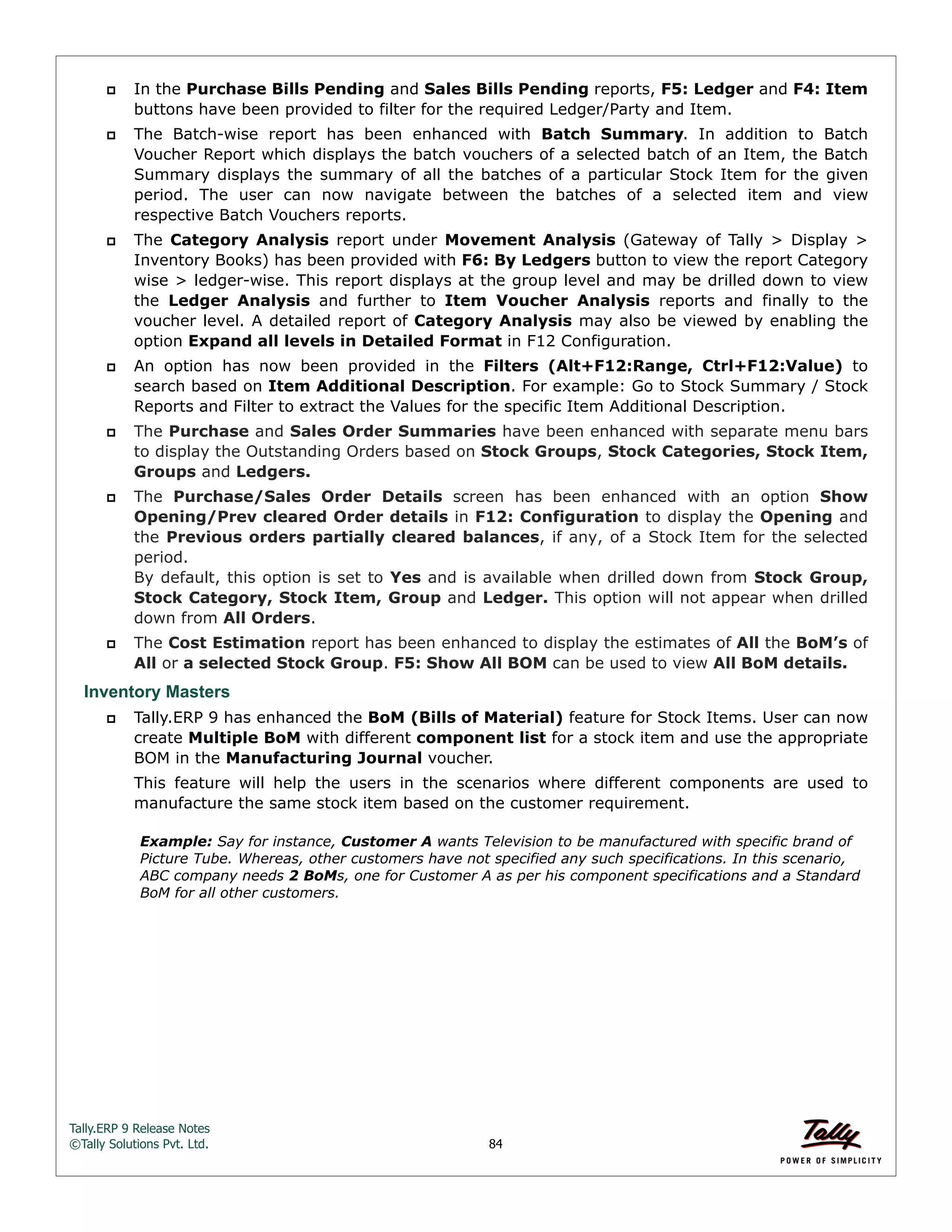 Tally.ERP 9 Release Notes 
©Tally Solutions Pvt. Ltd. 84 
 In the Purchase Bills Pending and Sales Bills Pending reports, F5: Ledger and F4: Item 
buttons have been provided to filter for the required Ledger/Party and Item. 
 The Batch-wise report has been enhanced with Batch Summary. In addition to Batch 
Voucher Report which displays the batch vouchers of a selected batch of an Item, the Batch 
Summary displays the summary of all the batches of a particular Stock Item for the given 
period. The user can now navigate between the batches of a selected item and view 
respective Batch Vouchers reports. 
 The Category Analysis report under Movement Analysis (Gateway of Tally > Display > 
Inventory Books) has been provided with F6: By Ledgers button to view the report Category 
wise > ledger-wise. This report displays at the group level and may be drilled down to view 
the Ledger Analysis and further to Item Voucher Analysis reports and finally to the 
voucher level. A detailed report of Category Analysis may also be viewed by enabling the 
option Expand all levels in Detailed Format in F12 Configuration. 
 An option has now been provided in the Filters (Alt+F12:Range, Ctrl+F12:Value) to 
search based on Item Additional Description. For example: Go to Stock Summary / Stock 
Reports and Filter to extract the Values for the specific Item Additional Description. 
 The Purchase and Sales Order Summaries have been enhanced with separate menu bars 
to display the Outstanding Orders based on Stock Groups, Stock Categories, Stock Item, 
Groups and Ledgers. 
 The Purchase/Sales Order Details screen has been enhanced with an option Show 
Opening/Prev cleared Order details in F12: Configuration to display the Opening and 
the Previous orders partially cleared balances, if any, of a Stock Item for the selected 
period.  
By default, this option is set to Yes and is available when drilled down from Stock Group, 
Stock Category, Stock Item, Group and Ledger. This option will not appear when drilled 
down from All Orders. 
 The Cost Estimation report has been enhanced to display the estimates of All the BoM’s of 
All or a selected Stock Group. F5: Show All BOM can be used to view All BoM details. 
Inventory Masters 
 Tally.ERP 9 has enhanced the BoM (Bills of Material) feature for Stock Items. User can now 
create Multiple BoM with different component list for a stock item and use the appropriate 
BOM in the Manufacturing Journal voucher. 
This feature will help the users in the scenarios where different components are used to 
manufacture the same stock item based on the customer requirement. 
Example: Say for instance, Customer A wants Television to be manufactured with specific brand of 
Picture Tube. Whereas, other customers have not specified any such specifications. In this scenario, 
ABC company needs 2 BoMs, one for Customer A as per his component specifications and a Standard 
BoM for all other customers. 
 