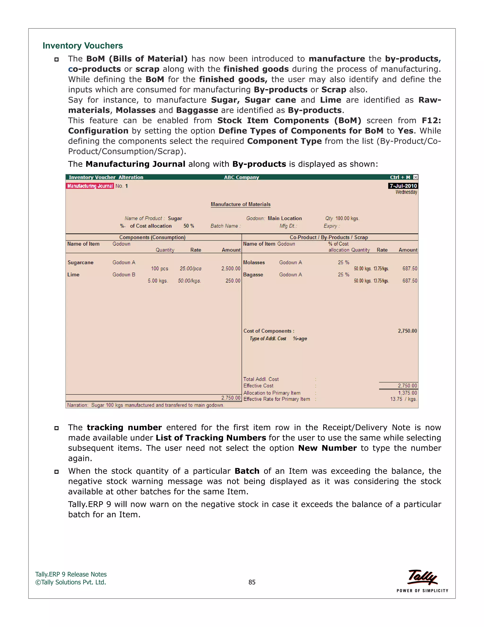 Tally.ERP 9 Release Notes 
©Tally Solutions Pvt. Ltd. 85 
Inventory Vouchers 
 The BoM (Bills of Material) has now been introduced to manufacture the by-products, 
co-products or scrap along with the finished goods during the process of manufacturing. 
While defining the BoM for the finished goods, the user may also identify and define the 
inputs which are consumed for manufacturing By-products or Scrap also.  
Say for instance, to manufacture Sugar, Sugar cane and Lime are identified as Raw-materials, 
Molasses and Baggasse are identified as By-products. 
This feature can be enabled from Stock Item Components (BoM) screen from F12: 
Configuration by setting the option Define Types of Components for BoM to Yes. While 
defining the components select the required Component Type from the list (By-Product/Co- 
Product/Consumption/Scrap). 
The Manufacturing Journal along with By-products is displayed as shown: 
 The tracking number entered for the first item row in the Receipt/Delivery Note is now 
made available under List of Tracking Numbers for the user to use the same while selecting 
subsequent items. The user need not select the option New Number to type the number 
again. 
 When the stock quantity of a particular Batch of an Item was exceeding the balance, the 
negative stock warning message was not being displayed as it was considering the stock 
available at other batches for the same Item. 
Tally.ERP 9 will now warn on the negative stock in case it exceeds the balance of a particular 
batch for an Item. 
 