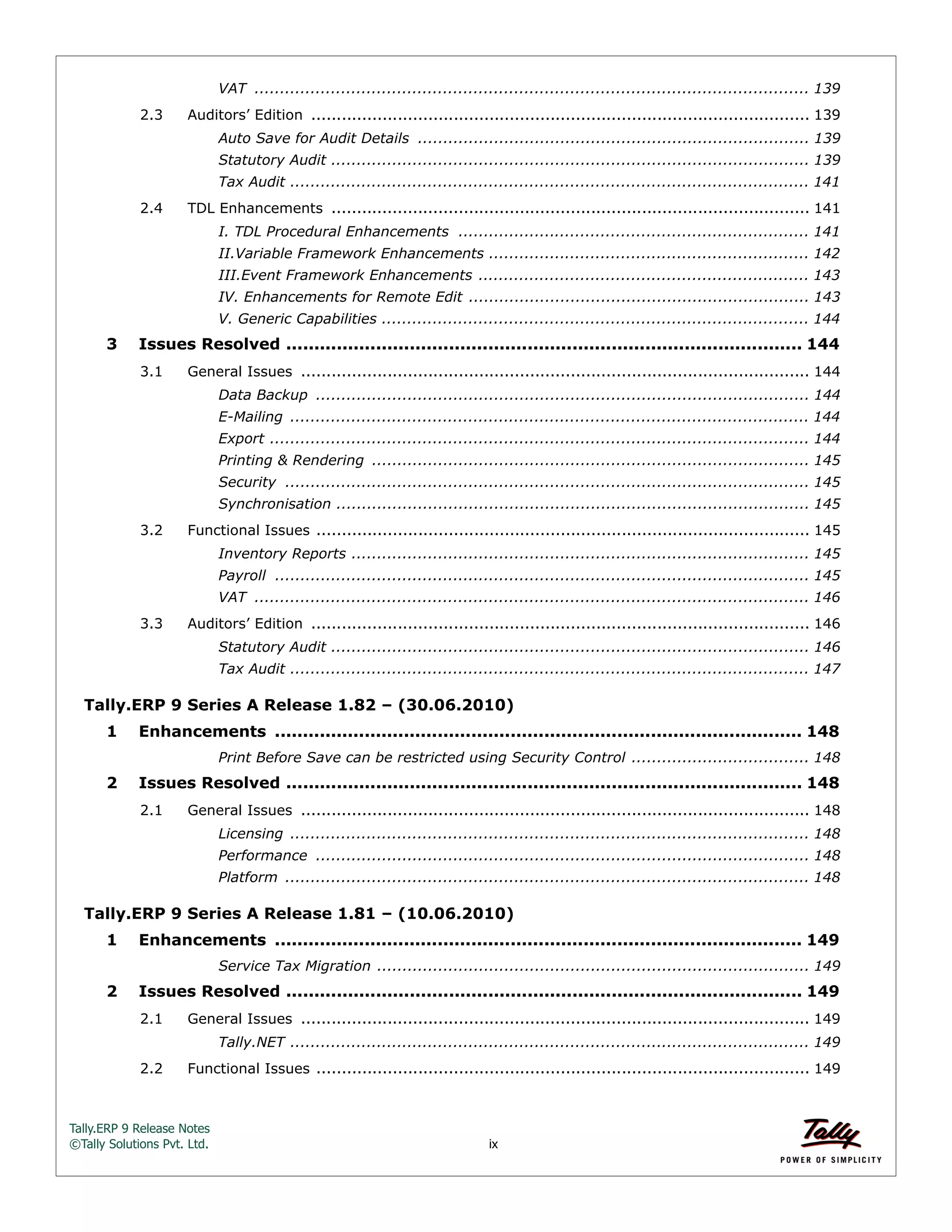 Tally.ERP 9 Release Notes 
©Tally Solutions Pvt. Ltd. ix 
VAT ............................................................................................................. 139 
2.3 Auditors’ Edition .................................................................................................. 139 
Auto Save for Audit Details ............................................................................. 139 
Statutory Audit .............................................................................................. 139 
Tax Audit ...................................................................................................... 141 
2.4 TDL Enhancements .............................................................................................. 141 
I. TDL Procedural Enhancements ..................................................................... 141 
II.Variable Framework Enhancements ............................................................... 142 
III.Event Framework Enhancements ................................................................. 143 
IV. Enhancements for Remote Edit ................................................................... 143 
V. Generic Capabilities .................................................................................... 144 
3 Issues Resolved ............................................................................................ 144 
3.1 General Issues .................................................................................................... 144 
Data Backup ................................................................................................. 144 
E-Mailing ...................................................................................................... 144 
Export .......................................................................................................... 144 
Printing & Rendering ...................................................................................... 145 
Security ....................................................................................................... 145 
Synchronisation ............................................................................................. 145 
3.2 Functional Issues ................................................................................................. 145 
Inventory Reports .......................................................................................... 145 
Payroll ......................................................................................................... 145 
VAT ............................................................................................................. 146 
3.3 Auditors’ Edition .................................................................................................. 146 
Statutory Audit .............................................................................................. 146 
Tax Audit ...................................................................................................... 147 
Tally.ERP 9 Series A Release 1.82 – (30.06.2010) 
1 Enhancements .............................................................................................. 148 
Print Before Save can be restricted using Security Control ................................... 148 
2 Issues Resolved ............................................................................................ 148 
2.1 General Issues .................................................................................................... 148 
Licensing ...................................................................................................... 148 
Performance ................................................................................................. 148 
Platform ....................................................................................................... 148 
Tally.ERP 9 Series A Release 1.81 – (10.06.2010) 
1 Enhancements .............................................................................................. 149 
Service Tax Migration ..................................................................................... 149 
2 Issues Resolved ............................................................................................ 149 
2.1 General Issues .................................................................................................... 149 
Tally.NET ...................................................................................................... 149 
2.2 Functional Issues ................................................................................................. 149 
 