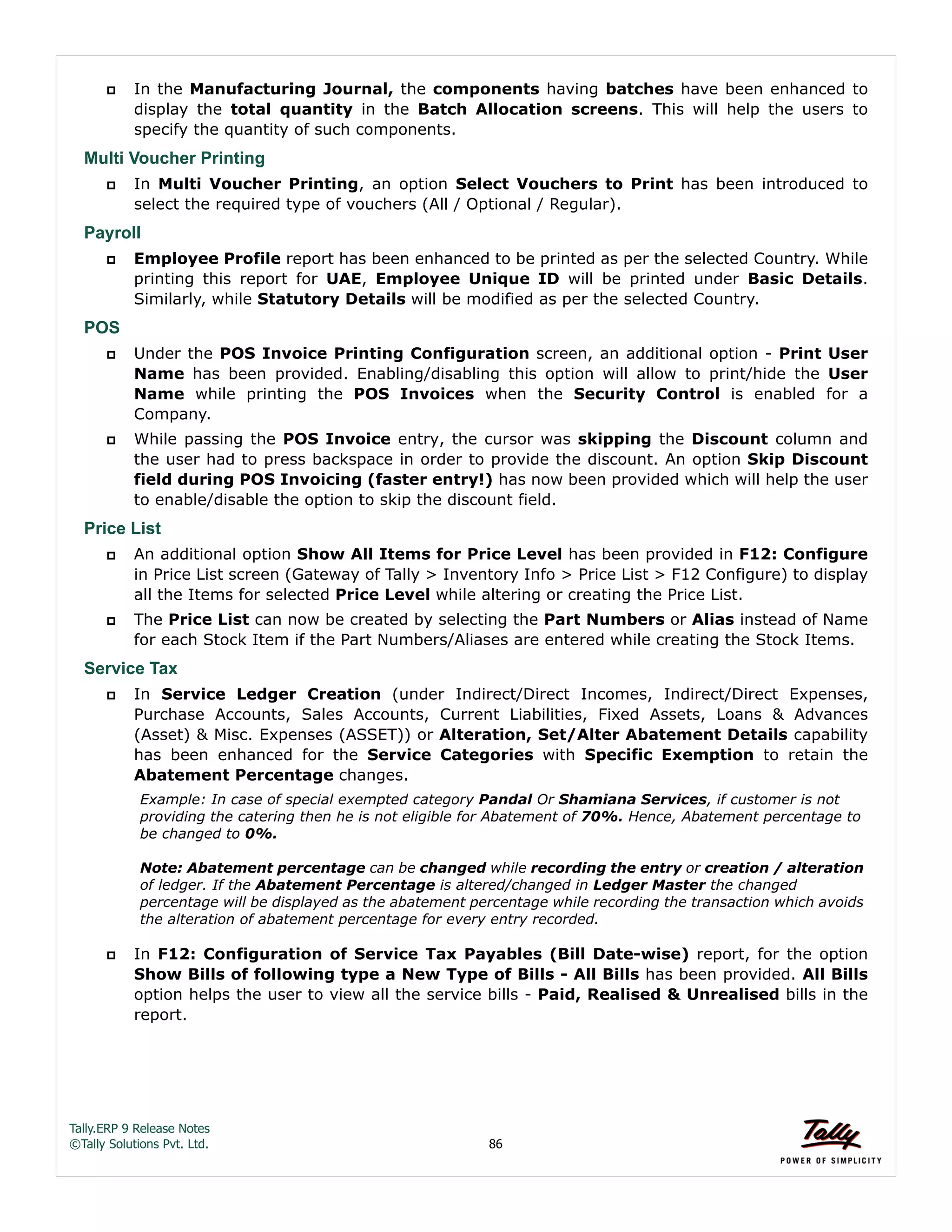Tally.ERP 9 Release Notes 
©Tally Solutions Pvt. Ltd. 86 
 In the Manufacturing Journal, the components having batches have been enhanced to 
display the total quantity in the Batch Allocation screens. This will help the users to 
specify the quantity of such components. 
Multi Voucher Printing 
 In Multi Voucher Printing, an option Select Vouchers to Print has been introduced to 
select the required type of vouchers (All / Optional / Regular). 
Payroll 
 Employee Profile report has been enhanced to be printed as per the selected Country. While 
printing this report for UAE, Employee Unique ID will be printed under Basic Details. 
Similarly, while Statutory Details will be modified as per the selected Country. 
POS 
 Under the POS Invoice Printing Configuration screen, an additional option - Print User 
Name has been provided. Enabling/disabling this option will allow to print/hide the User 
Name while printing the POS Invoices when the Security Control is enabled for a 
Company. 
 While passing the POS Invoice entry, the cursor was skipping the Discount column and 
the user had to press backspace in order to provide the discount. An option Skip Discount 
field during POS Invoicing (faster entry!) has now been provided which will help the user 
to enable/disable the option to skip the discount field. 
Price List 
 An additional option Show All Items for Price Level has been provided in F12: Configure 
in Price List screen (Gateway of Tally > Inventory Info > Price List > F12 Configure) to display 
all the Items for selected Price Level while altering or creating the Price List. 
 The Price List can now be created by selecting the Part Numbers or Alias instead of Name 
for each Stock Item if the Part Numbers/Aliases are entered while creating the Stock Items. 
Service Tax 
 In Service Ledger Creation (under Indirect/Direct Incomes, Indirect/Direct Expenses, 
Purchase Accounts, Sales Accounts, Current Liabilities, Fixed Assets, Loans & Advances 
(Asset) & Misc. Expenses (ASSET)) or Alteration, Set/Alter Abatement Details capability 
has been enhanced for the Service Categories with Specific Exemption to retain the 
Abatement Percentage changes. 
Example: In case of special exempted category Pandal Or Shamiana Services, if customer is not 
providing the catering then he is not eligible for Abatement of 70%. Hence, Abatement percentage to 
be changed to 0%. 
Note: Abatement percentage can be changed while recording the entry or creation / alteration 
of ledger. If the Abatement Percentage is altered/changed in Ledger Master the changed 
percentage will be displayed as the abatement percentage while recording the transaction which avoids 
the alteration of abatement percentage for every entry recorded. 
 In F12: Configuration of Service Tax Payables (Bill Date-wise) report, for the option 
Show Bills of following type a New Type of Bills - All Bills has been provided. All Bills 
option helps the user to view all the service bills - Paid, Realised & Unrealised bills in the 
report. 
 