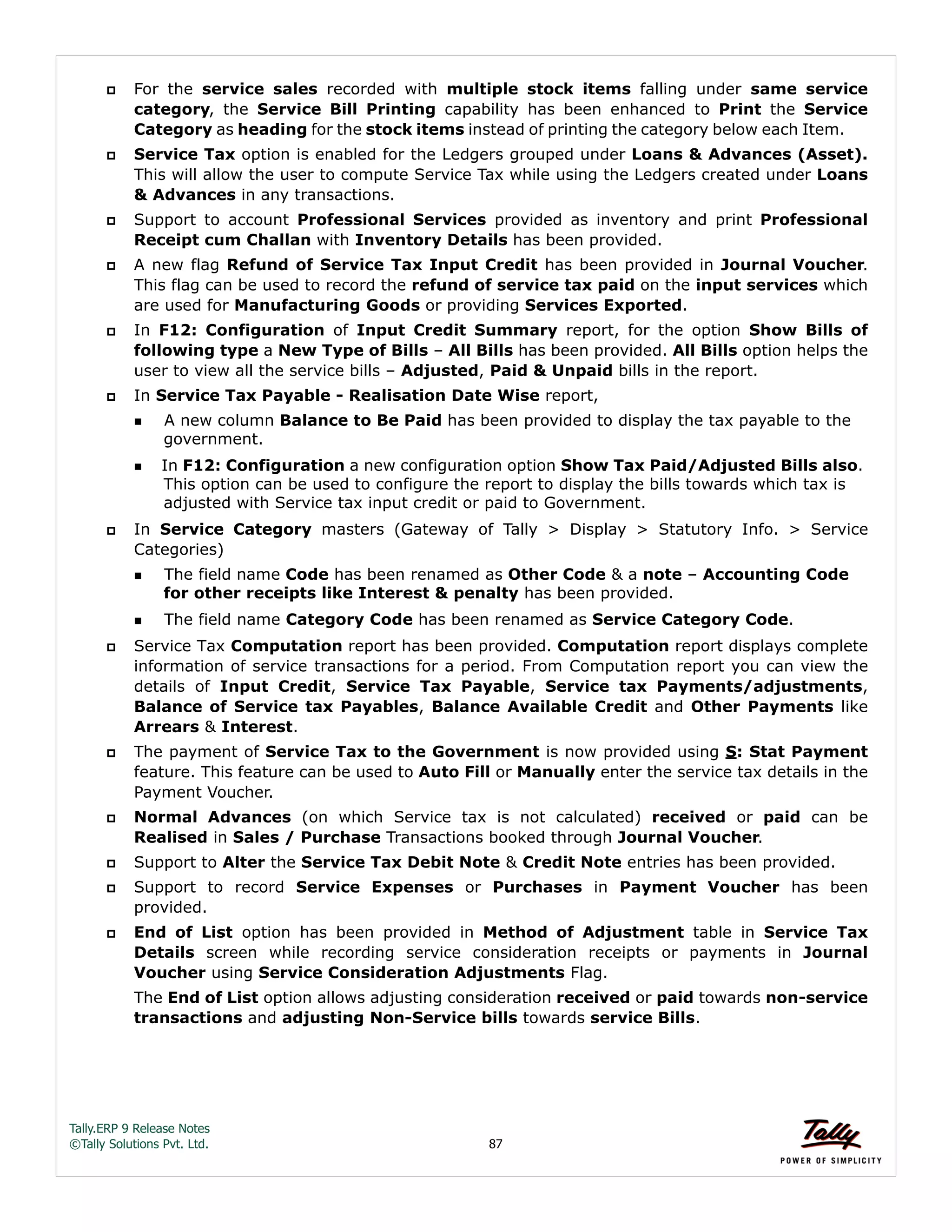 Tally.ERP 9 Release Notes 
©Tally Solutions Pvt. Ltd. 87 
 For the service sales recorded with multiple stock items falling under same service 
category, the Service Bill Printing capability has been enhanced to Print the Service 
Category as heading for the stock items instead of printing the category below each Item. 
 Service Tax option is enabled for the Ledgers grouped under Loans & Advances (Asset). 
This will allow the user to compute Service Tax while using the Ledgers created under Loans 
& Advances in any transactions. 
 Support to account Professional Services provided as inventory and print Professional 
Receipt cum Challan with Inventory Details has been provided. 
 A new flag Refund of Service Tax Input Credit has been provided in Journal Voucher. 
This flag can be used to record the refund of service tax paid on the input services which 
are used for Manufacturing Goods or providing Services Exported. 
 In F12: Configuration of Input Credit Summary report, for the option Show Bills of 
following type a New Type of Bills – All Bills has been provided. All Bills option helps the 
user to view all the service bills – Adjusted, Paid & Unpaid bills in the report. 
 In Service Tax Payable - Realisation Date Wise report, 
A new column Balance to Be Paid has been provided to display the tax payable to the 
government. 
In F12: Configuration a new configuration option Show Tax Paid/Adjusted Bills also. 
This option can be used to configure the report to display the bills towards which tax is 
adjusted with Service tax input credit or paid to Government. 
 In Service Category masters (Gateway of Tally > Display > Statutory Info. > Service 
Categories) 
The field name Code has been renamed as Other Code & a note – Accounting Code 
for other receipts like Interest & penalty has been provided. 
The field name Category Code has been renamed as Service Category Code. 
 Service Tax Computation report has been provided. Computation report displays complete 
information of service transactions for a period. From Computation report you can view the 
details of Input Credit, Service Tax Payable, Service tax Payments/adjustments, 
Balance of Service tax Payables, Balance Available Credit and Other Payments like 
Arrears & Interest. 
 The payment of Service Tax to the Government is now provided using S: Stat Payment 
feature. This feature can be used to Auto Fill or Manually enter the service tax details in the 
Payment Voucher. 
 Normal Advances (on which Service tax is not calculated) received or paid can be 
Realised in Sales / Purchase Transactions booked through Journal Voucher. 
 Support to Alter the Service Tax Debit Note & Credit Note entries has been provided. 
 Support to record Service Expenses or Purchases in Payment Voucher has been 
provided. 
 End of List option has been provided in Method of Adjustment table in Service Tax 
Details screen while recording service consideration receipts or payments in Journal 
Voucher using Service Consideration Adjustments Flag. 
The End of List option allows adjusting consideration received or paid towards non-service 
transactions and adjusting Non-Service bills towards service Bills. 
 