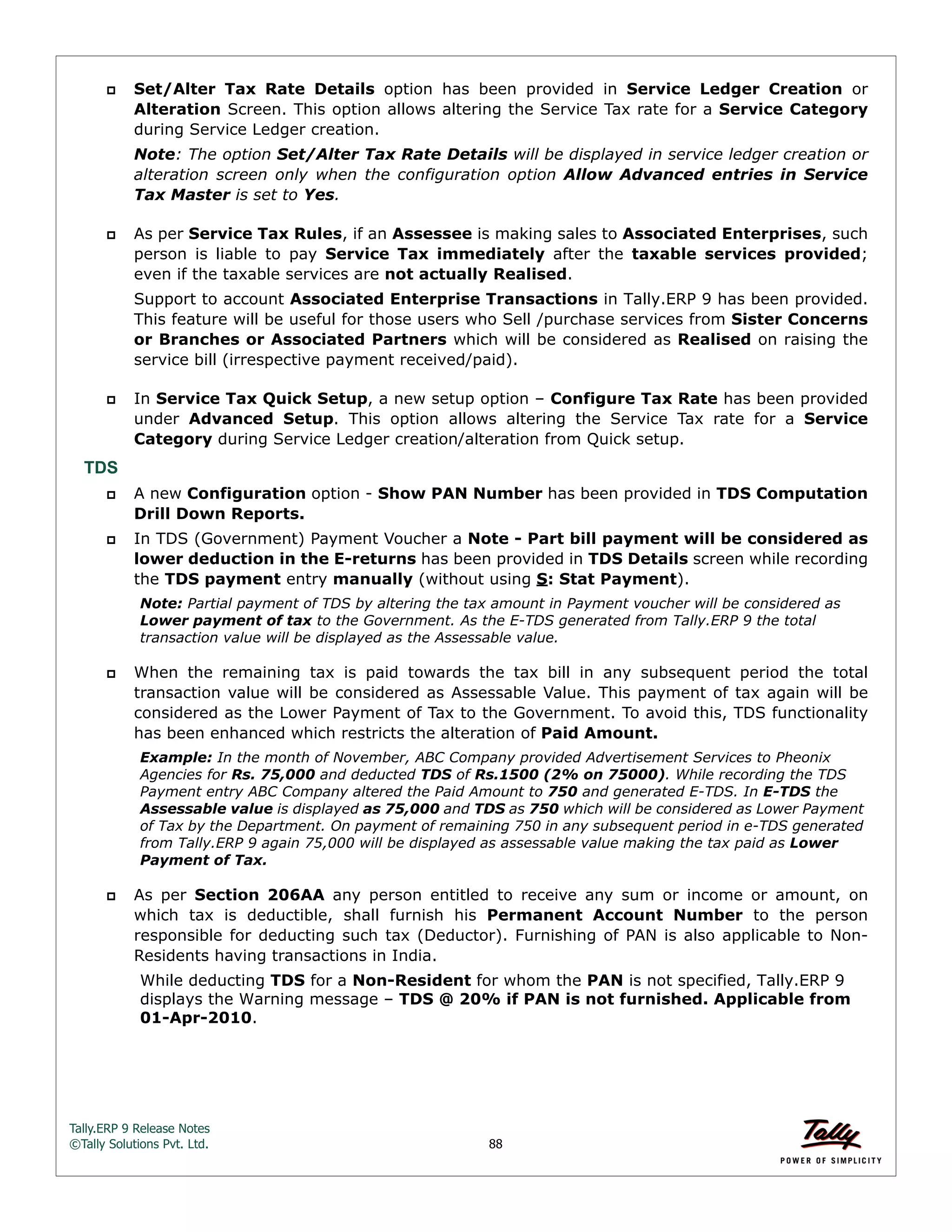 Tally.ERP 9 Release Notes 
©Tally Solutions Pvt. Ltd. 88 
 Set/Alter Tax Rate Details option has been provided in Service Ledger Creation or 
Alteration Screen. This option allows altering the Service Tax rate for a Service Category 
during Service Ledger creation. 
Note: The option Set/Alter Tax Rate Details will be displayed in service ledger creation or 
alteration screen only when the configuration option Allow Advanced entries in Service 
Tax Master is set to Yes. 
 As per Service Tax Rules, if an Assessee is making sales to Associated Enterprises, such 
person is liable to pay Service Tax immediately after the taxable services provided; 
even if the taxable services are not actually Realised. 
Support to account Associated Enterprise Transactions in Tally.ERP 9 has been provided. 
This feature will be useful for those users who Sell /purchase services from Sister Concerns 
or Branches or Associated Partners which will be considered as Realised on raising the 
service bill (irrespective payment received/paid). 
 In Service Tax Quick Setup, a new setup option – Configure Tax Rate has been provided 
under Advanced Setup. This option allows altering the Service Tax rate for a Service 
Category during Service Ledger creation/alteration from Quick setup. 
TDS 
 A new Configuration option - Show PAN Number has been provided in TDS Computation 
Drill Down Reports. 
 In TDS (Government) Payment Voucher a Note - Part bill payment will be considered as 
lower deduction in the E-returns has been provided in TDS Details screen while recording 
the TDS payment entry manually (without using S: Stat Payment). 
Note: Partial payment of TDS by altering the tax amount in Payment voucher will be considered as 
Lower payment of tax to the Government. As the E-TDS generated from Tally.ERP 9 the total 
transaction value will be displayed as the Assessable value. 
 When the remaining tax is paid towards the tax bill in any subsequent period the total 
transaction value will be considered as Assessable Value. This payment of tax again will be 
considered as the Lower Payment of Tax to the Government. To avoid this, TDS functionality 
has been enhanced which restricts the alteration of Paid Amount. 
Example: In the month of November, ABC Company provided Advertisement Services to Pheonix 
Agencies for Rs. 75,000 and deducted TDS of Rs.1500 (2% on 75000). While recording the TDS 
Payment entry ABC Company altered the Paid Amount to 750 and generated E-TDS. In E-TDS the 
Assessable value is displayed as 75,000 and TDS as 750 which will be considered as Lower Payment 
of Tax by the Department. On payment of remaining 750 in any subsequent period in e-TDS generated 
from Tally.ERP 9 again 75,000 will be displayed as assessable value making the tax paid as Lower 
Payment of Tax. 
 As per Section 206AA any person entitled to receive any sum or income or amount, on 
which tax is deductible, shall furnish his Permanent Account Number to the person 
responsible for deducting such tax (Deductor). Furnishing of PAN is also applicable to Non- 
Residents having transactions in India. 
While deducting TDS for a Non-Resident for whom the PAN is not specified, Tally.ERP 9 
displays the Warning message – TDS @ 20% if PAN is not furnished. Applicable from 
01-Apr-2010. 
 