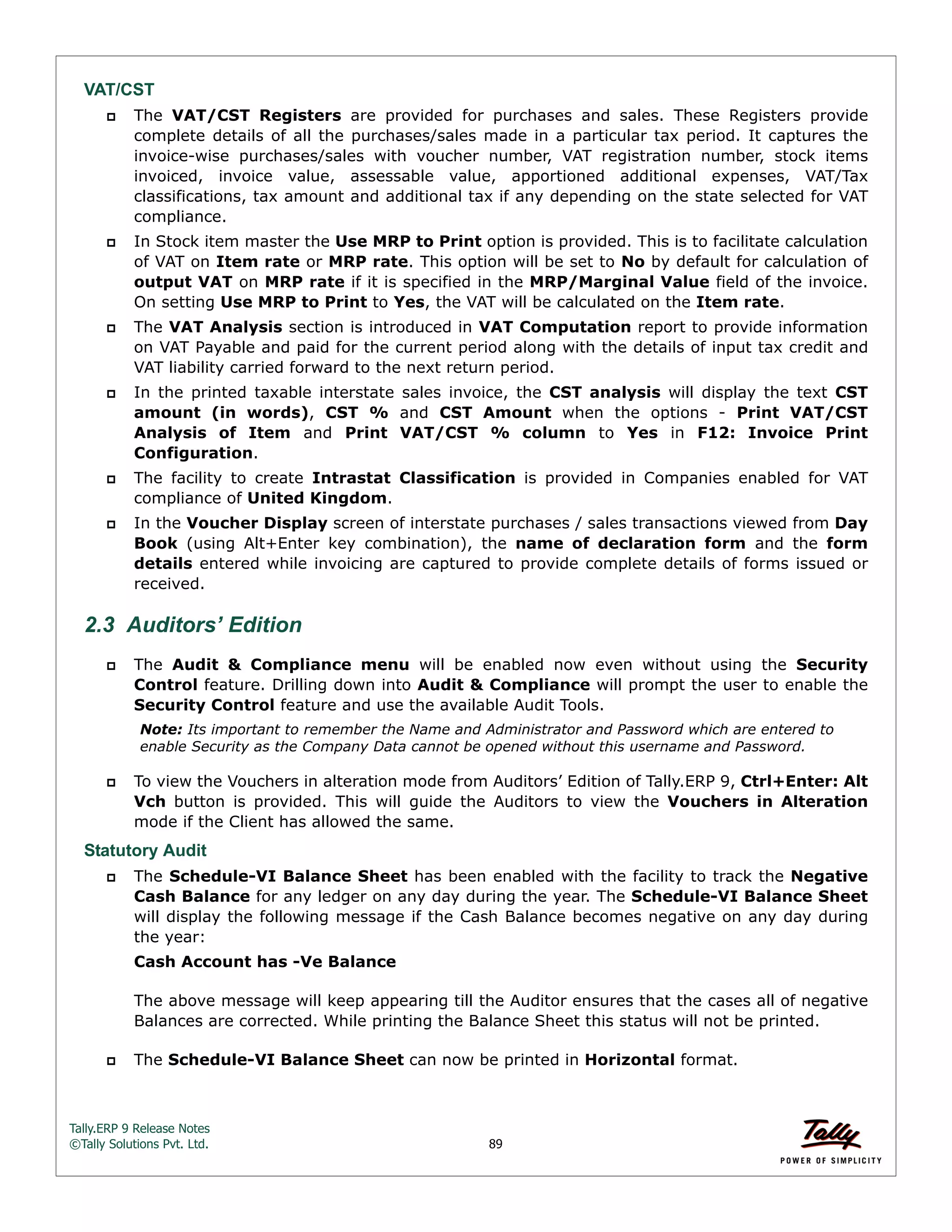 Tally.ERP 9 Release Notes 
©Tally Solutions Pvt. Ltd. 89 
VAT/CST 
 The VAT/CST Registers are provided for purchases and sales. These Registers provide 
complete details of all the purchases/sales made in a particular tax period. It captures the 
invoice-wise purchases/sales with voucher number, VAT registration number, stock items 
invoiced, invoice value, assessable value, apportioned additional expenses, VAT/Tax 
classifications, tax amount and additional tax if any depending on the state selected for VAT 
compliance. 
 In Stock item master the Use MRP to Print option is provided. This is to facilitate calculation 
of VAT on Item rate or MRP rate. This option will be set to No by default for calculation of 
output VAT on MRP rate if it is specified in the MRP/Marginal Value field of the invoice. 
On setting Use MRP to Print to Yes, the VAT will be calculated on the Item rate. 
 The VAT Analysis section is introduced in VAT Computation report to provide information 
on VAT Payable and paid for the current period along with the details of input tax credit and 
VAT liability carried forward to the next return period. 
 In the printed taxable interstate sales invoice, the CST analysis will display the text CST 
amount (in words), CST % and CST Amount when the options - Print VAT/CST 
Analysis of Item and Print VAT/CST % column to Yes in F12: Invoice Print 
Configuration. 
 The facility to create Intrastat Classification is provided in Companies enabled for VAT 
compliance of United Kingdom. 
 In the Voucher Display screen of interstate purchases / sales transactions viewed from Day 
Book (using Alt+Enter key combination), the name of declaration form and the form 
details entered while invoicing are captured to provide complete details of forms issued or 
received. 
2.3 Auditors’ Edition 
 The Audit & Compliance menu will be enabled now even without using the Security 
Control feature. Drilling down into Audit & Compliance will prompt the user to enable the 
Security Control feature and use the available Audit Tools. 
Note: Its important to remember the Name and Administrator and Password which are entered to 
enable Security as the Company Data cannot be opened without this username and Password. 
 To view the Vouchers in alteration mode from Auditors’ Edition of Tally.ERP 9, Ctrl+Enter: Alt 
Vch button is provided. This will guide the Auditors to view the Vouchers in Alteration 
mode if the Client has allowed the same. 
Statutory Audit 
 The Schedule-VI Balance Sheet has been enabled with the facility to track the Negative 
Cash Balance for any ledger on any day during the year. The Schedule-VI Balance Sheet 
will display the following message if the Cash Balance becomes negative on any day during 
the year: 
Cash Account has -Ve Balance 
The above message will keep appearing till the Auditor ensures that the cases all of negative 
Balances are corrected. While printing the Balance Sheet this status will not be printed. 
 The Schedule-VI Balance Sheet can now be printed in Horizontal format. 
 