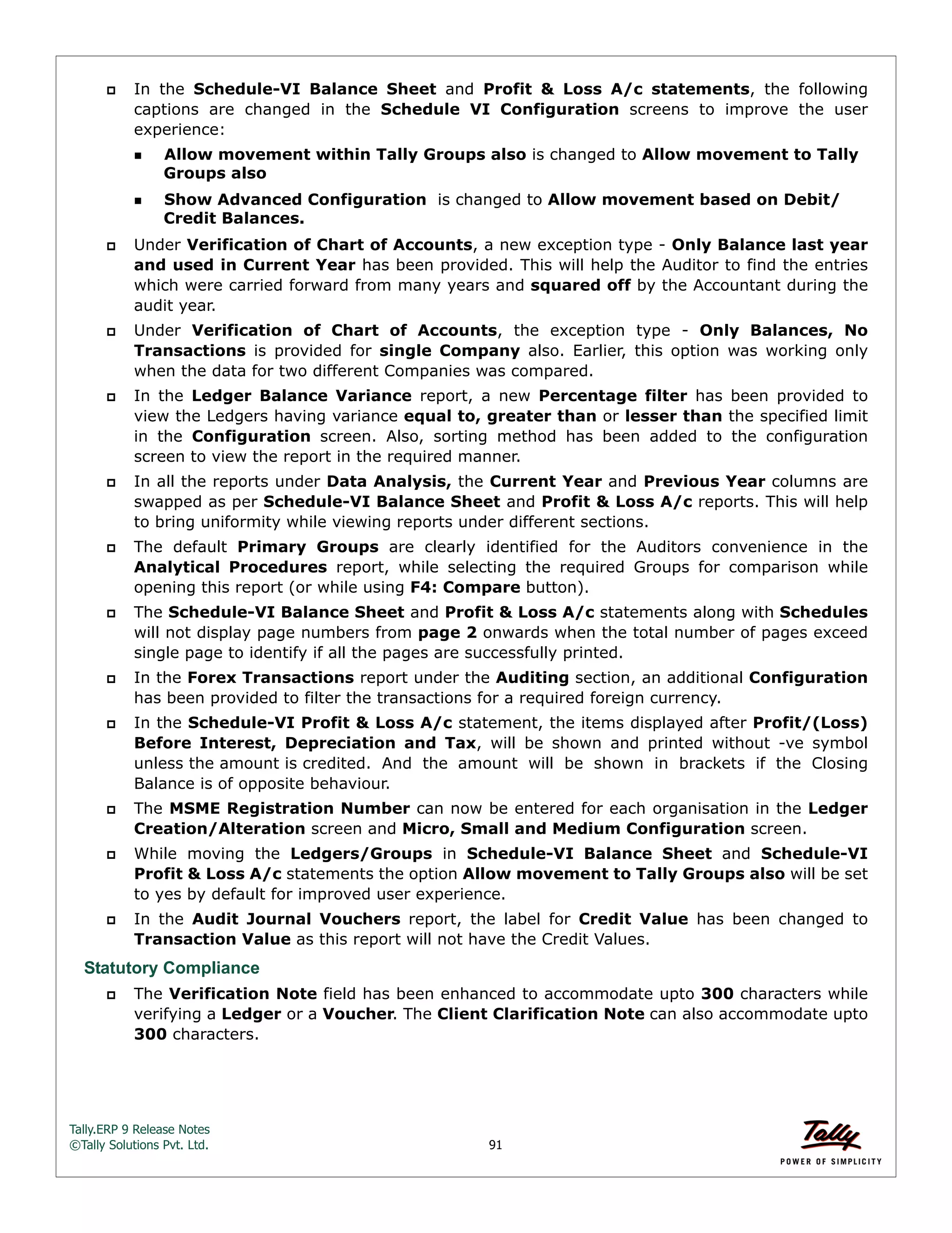 Tally.ERP 9 Release Notes 
©Tally Solutions Pvt. Ltd. 91 
 In the Schedule-VI Balance Sheet and Profit & Loss A/c statements, the following 
captions are changed in the Schedule VI Configuration screens to improve the user 
experience: 
Allow movement within Tally Groups also is changed to Allow movement to Tally 
Groups also 
Show Advanced Configuration is changed to Allow movement based on Debit/ 
Credit Balances. 
 Under Verification of Chart of Accounts, a new exception type - Only Balance last year 
and used in Current Year has been provided. This will help the Auditor to find the entries 
which were carried forward from many years and squared off by the Accountant during the 
audit year. 
 Under Verification of Chart of Accounts, the exception type - Only Balances, No 
Transactions is provided for single Company also. Earlier, this option was working only 
when the data for two different Companies was compared. 
 In the Ledger Balance Variance report, a new Percentage filter has been provided to 
view the Ledgers having variance equal to, greater than or lesser than the specified limit 
in the Configuration screen. Also, sorting method has been added to the configuration 
screen to view the report in the required manner. 
 In all the reports under Data Analysis, the Current Year and Previous Year columns are 
swapped as per Schedule-VI Balance Sheet and Profit & Loss A/c reports. This will help 
to bring uniformity while viewing reports under different sections. 
 The default Primary Groups are clearly identified for the Auditors convenience in the 
Analytical Procedures report, while selecting the required Groups for comparison while 
opening this report (or while using F4: Compare button). 
 The Schedule-VI Balance Sheet and Profit & Loss A/c statements along with Schedules 
will not display page numbers from page 2 onwards when the total number of pages exceed 
single page to identify if all the pages are successfully printed. 
 In the Forex Transactions report under the Auditing section, an additional Configuration 
has been provided to filter the transactions for a required foreign currency. 
 In the Schedule-VI Profit & Loss A/c statement, the items displayed after Profit/(Loss) 
Before Interest, Depreciation and Tax, will be shown and printed without -ve symbol 
unless the amount is credited. And the amount will be shown in brackets if the Closing 
Balance is of opposite behaviour. 
 The MSME Registration Number can now be entered for each organisation in the Ledger 
Creation/Alteration screen and Micro, Small and Medium Configuration screen. 
 While moving the Ledgers/Groups in Schedule-VI Balance Sheet and Schedule-VI 
Profit & Loss A/c statements the option Allow movement to Tally Groups also will be set 
to yes by default for improved user experience. 
 In the Audit Journal Vouchers report, the label for Credit Value has been changed to 
Transaction Value as this report will not have the Credit Values. 
Statutory Compliance 
 The Verification Note field has been enhanced to accommodate upto 300 characters while 
verifying a Ledger or a Voucher. The Client Clarification Note can also accommodate upto 
300 characters. 
 