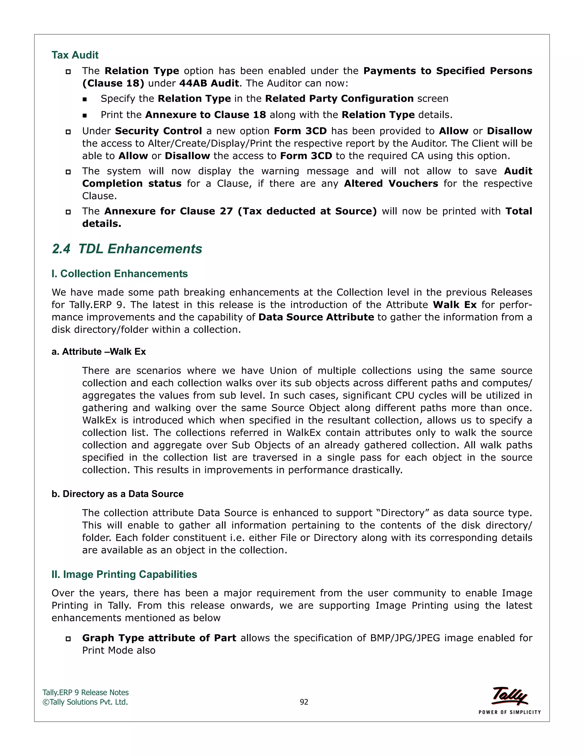 Tally.ERP 9 Release Notes 
©Tally Solutions Pvt. Ltd. 92 
Tax Audit 
 The Relation Type option has been enabled under the Payments to Specified Persons 
(Clause 18) under 44AB Audit. The Auditor can now: 
Specify the Relation Type in the Related Party Configuration screen 
Print the Annexure to Clause 18 along with the Relation Type details. 
 Under Security Control a new option Form 3CD has been provided to Allow or Disallow 
the access to Alter/Create/Display/Print the respective report by the Auditor. The Client will be 
able to Allow or Disallow the access to Form 3CD to the required CA using this option. 
 The system will now display the warning message and will not allow to save Audit 
Completion status for a Clause, if there are any Altered Vouchers for the respective 
Clause. 
 The Annexure for Clause 27 (Tax deducted at Source) will now be printed with Total 
details. 
2.4 TDL Enhancements 
I. Collection Enhancements We have made some path breaking enhancements at the Collection level in the previous Releases 
for Tally.ERP 9. The latest in this release is the introduction of the Attribute Walk Ex for perfor-mance 
improvements and the capability of Data Source Attribute to gather the information from a 
disk directory/folder within a collection. 
a. Attribute –Walk Ex 
There are scenarios where we have Union of multiple collections using the same source 
collection and each collection walks over its sub objects across different paths and computes/ 
aggregates the values from sub level. In such cases, significant CPU cycles will be utilized in 
gathering and walking over the same Source Object along different paths more than once. 
WalkEx is introduced which when specified in the resultant collection, allows us to specify a 
collection list. The collections referred in WalkEx contain attributes only to walk the source 
collection and aggregate over Sub Objects of an already gathered collection. All walk paths 
specified in the collection list are traversed in a single pass for each object in the source 
collection. This results in improvements in performance drastically. 
b. Directory as a Data Source 
The collection attribute Data Source is enhanced to support “Directory” as data source type. 
This will enable to gather all information pertaining to the contents of the disk directory/ 
folder. Each folder constituent i.e. either File or Directory along with its corresponding details 
are available as an object in the collection. 
II. Image Printing Capabilities 
Over the years, there has been a major requirement from the user community to enable Image 
Printing in Tally. From this release onwards, we are supporting Image Printing using the latest 
enhancements mentioned as below 
 Graph Type attribute of Part allows the specification of BMP/JPG/JPEG image enabled for 
Print Mode also 
 