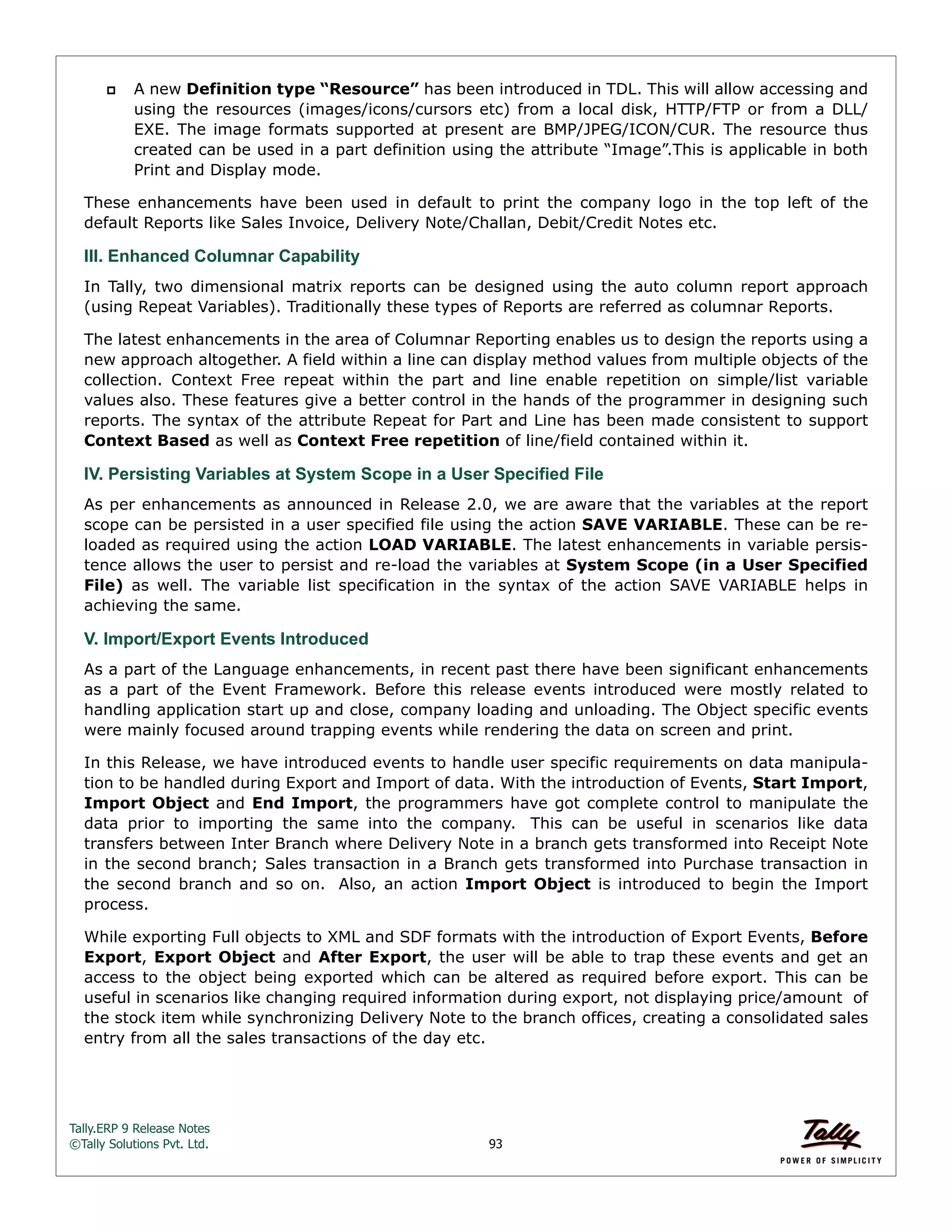Tally.ERP 9 Release Notes 
©Tally Solutions Pvt. Ltd. 93 
 A new Definition type “Resource” has been introduced in TDL. This will allow accessing and 
using the resources (images/icons/cursors etc) from a local disk, HTTP/FTP or from a DLL/ 
EXE. The image formats supported at present are BMP/JPEG/ICON/CUR. The resource thus 
created can be used in a part definition using the attribute “Image”.This is applicable in both 
Print and Display mode. 
These enhancements have been used in default to print the company logo in the top left of the 
default Reports like Sales Invoice, Delivery Note/Challan, Debit/Credit Notes etc. 
III. Enhanced Columnar Capability 
In Tally, two dimensional matrix reports can be designed using the auto column report approach 
(using Repeat Variables). Traditionally these types of Reports are referred as columnar Reports. 
The latest enhancements in the area of Columnar Reporting enables us to design the reports using a 
new approach altogether. A field within a line can display method values from multiple objects of the 
collection. Context Free repeat within the part and line enable repetition on simple/list variable 
values also. These features give a better control in the hands of the programmer in designing such 
reports. The syntax of the attribute Repeat for Part and Line has been made consistent to support 
Context Based as well as Context Free repetition of line/field contained within it. 
IV. Persisting Variables at System Scope in a User Specified File 
As per enhancements as announced in Release 2.0, we are aware that the variables at the report 
scope can be persisted in a user specified file using the action SAVE VARIABLE. These can be re-loaded 
as required using the action LOAD VARIABLE. The latest enhancements in variable persis-tence 
allows the user to persist and re-load the variables at System Scope (in a User Specified 
File) as well. The variable list specification in the syntax of the action SAVE VARIABLE helps in 
achieving the same. 
V. Import/Export Events Introduced 
As a part of the Language enhancements, in recent past there have been significant enhancements 
as a part of the Event Framework. Before this release events introduced were mostly related to 
handling application start up and close, company loading and unloading. The Object specific events 
were mainly focused around trapping events while rendering the data on screen and print. 
In this Release, we have introduced events to handle user specific requirements on data manipula-tion 
to be handled during Export and Import of data. With the introduction of Events, Start Import, 
Import Object and End Import, the programmers have got complete control to manipulate the 
data prior to importing the same into the company. This can be useful in scenarios like data 
transfers between Inter Branch where Delivery Note in a branch gets transformed into Receipt Note 
in the second branch; Sales transaction in a Branch gets transformed into Purchase transaction in 
the second branch and so on. Also, an action Import Object is introduced to begin the Import 
process. 
While exporting Full objects to XML and SDF formats with the introduction of Export Events, Before 
Export, Export Object and After Export, the user will be able to trap these events and get an 
access to the object being exported which can be altered as required before export. This can be 
useful in scenarios like changing required information during export, not displaying price/amount of 
the stock item while synchronizing Delivery Note to the branch offices, creating a consolidated sales 
entry from all the sales transactions of the day etc. 
 