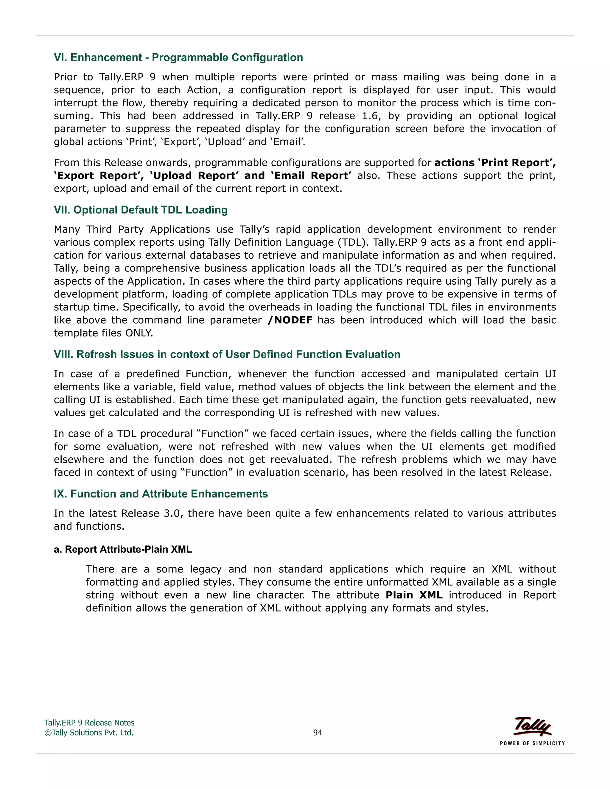 Tally.ERP 9 Release Notes 
©Tally Solutions Pvt. Ltd. 94 
VI. Enhancement - Programmable Configuration 
Prior to Tally.ERP 9 when multiple reports were printed or mass mailing was being done in a 
sequence, prior to each Action, a configuration report is displayed for user input. This would 
interrupt the flow, thereby requiring a dedicated person to monitor the process which is time con-suming. 
This had been addressed in Tally.ERP 9 release 1.6, by providing an optional logical 
parameter to suppress the repeated display for the configuration screen before the invocation of 
global actions ‘Print’, ‘Export’, ‘Upload’ and ‘Email’. 
From this Release onwards, programmable configurations are supported for actions ‘Print Report’, 
‘Export Report’, ‘Upload Report’ and ‘Email Report’ also. These actions support the print, 
export, upload and email of the current report in context. 
VII. Optional Default TDL Loading 
Many Third Party Applications use Tally’s rapid application development environment to render 
various complex reports using Tally Definition Language (TDL). Tally.ERP 9 acts as a front end appli-cation 
for various external databases to retrieve and manipulate information as and when required. 
Tally, being a comprehensive business application loads all the TDL’s required as per the functional 
aspects of the Application. In cases where the third party applications require using Tally purely as a 
development platform, loading of complete application TDLs may prove to be expensive in terms of 
startup time. Specifically, to avoid the overheads in loading the functional TDL files in environments 
like above the command line parameter /NODEF has been introduced which will load the basic 
template files ONLY. 
VIII. Refresh Issues in context of User Defined Function Evaluation 
In case of a predefined Function, whenever the function accessed and manipulated certain UI 
elements like a variable, field value, method values of objects the link between the element and the 
calling UI is established. Each time these get manipulated again, the function gets reevaluated, new 
values get calculated and the corresponding UI is refreshed with new values. 
In case of a TDL procedural “Function” we faced certain issues, where the fields calling the function 
for some evaluation, were not refreshed with new values when the UI elements get modified 
elsewhere and the function does not get reevaluated. The refresh problems which we may have 
faced in context of using “Function” in evaluation scenario, has been resolved in the latest Release. 
IX. Function and Attribute Enhancements 
In the latest Release 3.0, there have been quite a few enhancements related to various attributes 
and functions. 
a. Report Attribute-Plain XML 
There are a some legacy and non standard applications which require an XML without 
formatting and applied styles. They consume the entire unformatted XML available as a single 
string without even a new line character. The attribute Plain XML introduced in Report 
definition allows the generation of XML without applying any formats and styles. 
 