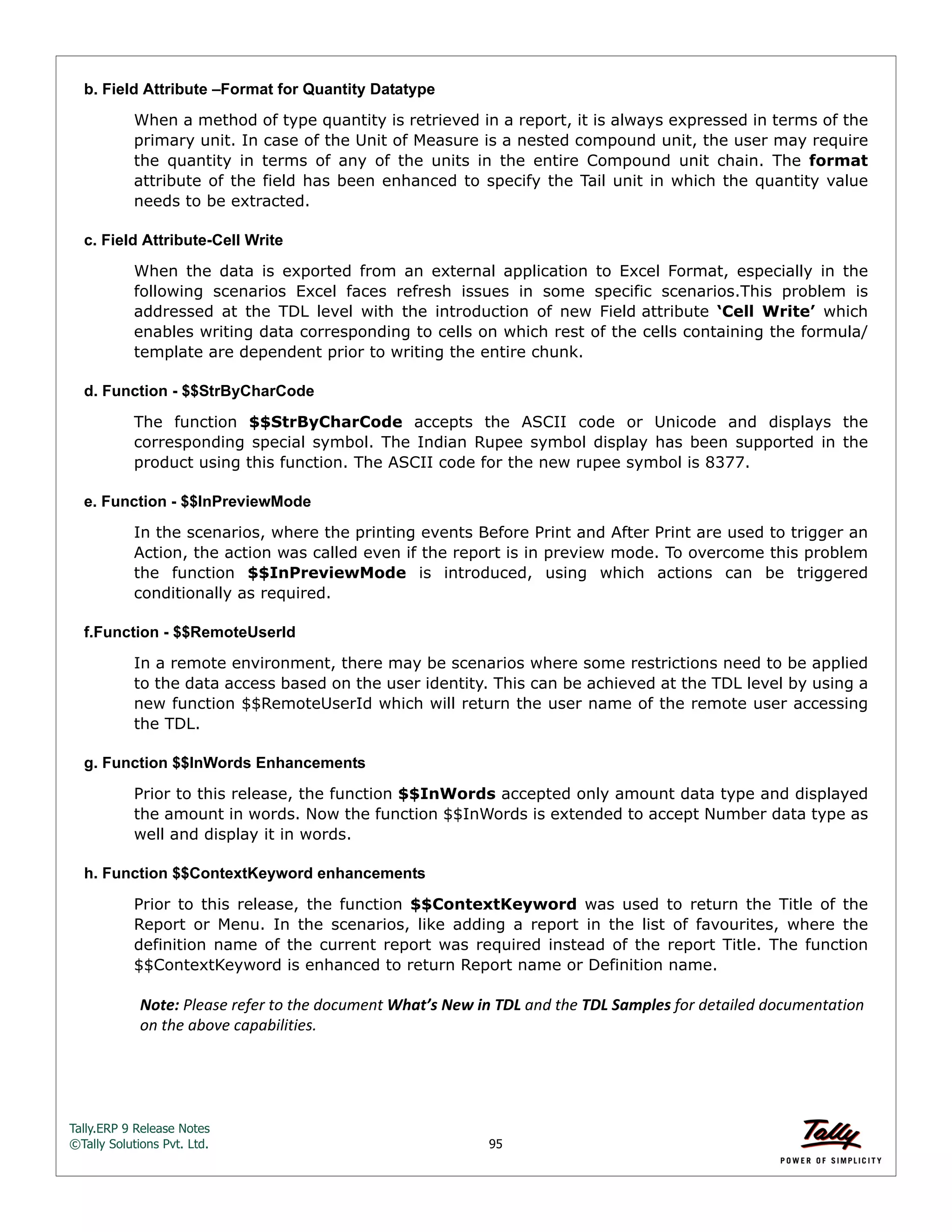 Tally.ERP 9 Release Notes 
©Tally Solutions Pvt. Ltd. 95 
b. Field Attribute –Format for Quantity Datatype 
When a method of type quantity is retrieved in a report, it is always expressed in terms of the 
primary unit. In case of the Unit of Measure is a nested compound unit, the user may require 
the quantity in terms of any of the units in the entire Compound unit chain. The format 
attribute of the field has been enhanced to specify the Tail unit in which the quantity value 
needs to be extracted. 
c. Field Attribute-Cell Write 
When the data is exported from an external application to Excel Format, especially in the 
following scenarios Excel faces refresh issues in some specific scenarios.This problem is 
addressed at the TDL level with the introduction of new Field attribute ‘Cell Write’ which 
enables writing data corresponding to cells on which rest of the cells containing the formula/ 
template are dependent prior to writing the entire chunk. 
d. Function - $$StrByCharCode 
The function $$StrByCharCode accepts the ASCII code or Unicode and displays the 
corresponding special symbol. The Indian Rupee symbol display has been supported in the 
product using this function. The ASCII code for the new rupee symbol is 8377. 
e. Function - $$InPreviewMode 
In the scenarios, where the printing events Before Print and After Print are used to trigger an 
Action, the action was called even if the report is in preview mode. To overcome this problem 
the function $$InPreviewMode is introduced, using which actions can be triggered 
conditionally as required. 
f.Function - $$RemoteUserId 
In a remote environment, there may be scenarios where some restrictions need to be applied 
to the data access based on the user identity. This can be achieved at the TDL level by using a 
new function $$RemoteUserId which will return the user name of the remote user accessing 
the TDL. 
g. Function $$InWords Enhancements 
Prior to this release, the function $$InWords accepted only amount data type and displayed 
the amount in words. Now the function $$InWords is extended to accept Number data type as 
well and display it in words. 
h. Function $$ContextKeyword enhancements 
Prior to this release, the function $$ContextKeyword was used to return the Title of the 
Report or Menu. In the scenarios, like adding a report in the list of favourites, where the 
definition name of the current report was required instead of the report Title. The function 
$$ContextKeyword is enhanced to return Report name or Definition name. 
Note: Please refer to the document What’s New in TDL and the TDL Samples for detailed documentation 
on the above capabilities. 
 