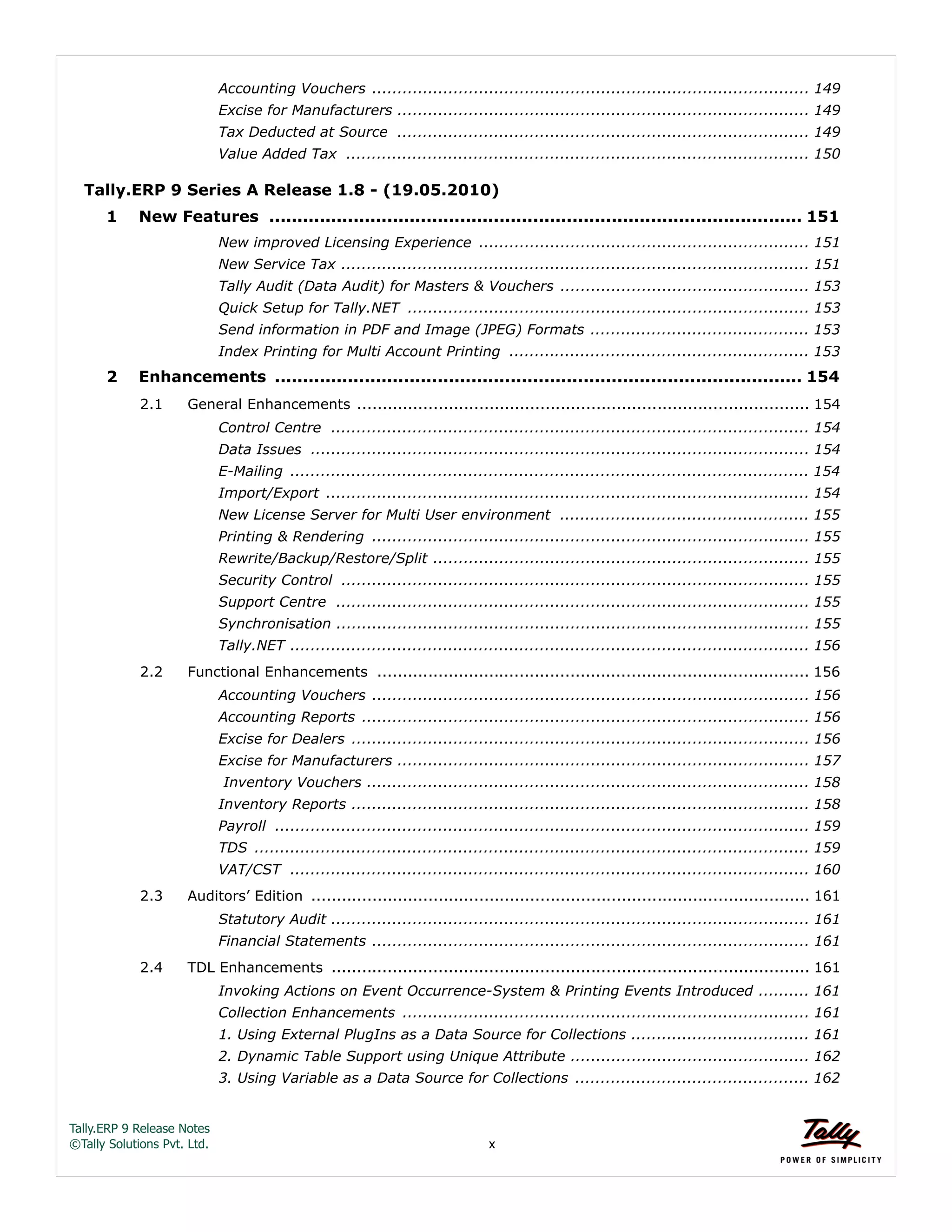 Tally.ERP 9 Release Notes 
©Tally Solutions Pvt. Ltd. x 
Accounting Vouchers ...................................................................................... 149 
Excise for Manufacturers ................................................................................. 149 
Tax Deducted at Source ................................................................................. 149 
Value Added Tax ........................................................................................... 150 
Tally.ERP 9 Series A Release 1.8 - (19.05.2010) 
1 New Features ............................................................................................... 151 
New improved Licensing Experience ................................................................. 151 
New Service Tax ............................................................................................ 151 
Tally Audit (Data Audit) for Masters & Vouchers ................................................. 153 
Quick Setup for Tally.NET ............................................................................... 153 
Send information in PDF and Image (JPEG) Formats ........................................... 153 
Index Printing for Multi Account Printing ........................................................... 153 
2 Enhancements .............................................................................................. 154 
2.1 General Enhancements ......................................................................................... 154 
Control Centre .............................................................................................. 154 
Data Issues .................................................................................................. 154 
E-Mailing ...................................................................................................... 154 
Import/Export ............................................................................................... 154 
New License Server for Multi User environment ................................................. 155 
Printing & Rendering ...................................................................................... 155 
Rewrite/Backup/Restore/Split .......................................................................... 155 
Security Control ............................................................................................ 155 
Support Centre ............................................................................................. 155 
Synchronisation ............................................................................................. 155 
Tally.NET ...................................................................................................... 156 
2.2 Functional Enhancements ..................................................................................... 156 
Accounting Vouchers ...................................................................................... 156 
Accounting Reports ........................................................................................ 156 
Excise for Dealers .......................................................................................... 156 
Excise for Manufacturers ................................................................................. 157 
Inventory Vouchers ....................................................................................... 158 
Inventory Reports .......................................................................................... 158 
Payroll ......................................................................................................... 159 
TDS ............................................................................................................. 159 
VAT/CST ...................................................................................................... 160 
2.3 Auditors’ Edition .................................................................................................. 161 
Statutory Audit .............................................................................................. 161 
Financial Statements ...................................................................................... 161 
2.4 TDL Enhancements .............................................................................................. 161 
Invoking Actions on Event Occurrence-System & Printing Events Introduced .......... 161 
Collection Enhancements ................................................................................ 161 
1. Using External PlugIns as a Data Source for Collections ................................... 161 
2. Dynamic Table Support using Unique Attribute ............................................... 162 
3. Using Variable as a Data Source for Collections .............................................. 162 
 