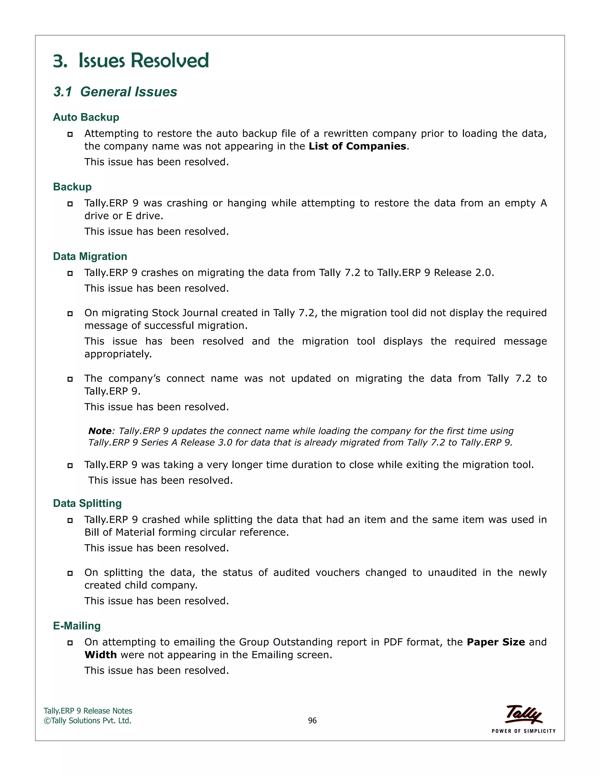 Tally.ERP 9 Release Notes 
©Tally Solutions Pvt. Ltd. 96 
3. Issues Resolved 
3.1 General Issues 
Auto Backup 
 Attempting to restore the auto backup file of a rewritten company prior to loading the data, 
the company name was not appearing in the List of Companies. 
This issue has been resolved. 
Backup 
 Tally.ERP 9 was crashing or hanging while attempting to restore the data from an empty A 
drive or E drive. 
This issue has been resolved. 
Data Migration 
 Tally.ERP 9 crashes on migrating the data from Tally 7.2 to Tally.ERP 9 Release 2.0. 
This issue has been resolved. 
 On migrating Stock Journal created in Tally 7.2, the migration tool did not display the required 
message of successful migration. 
This issue has been resolved and the migration tool displays the required message 
appropriately. 
 The company’s connect name was not updated on migrating the data from Tally 7.2 to 
Tally.ERP 9. 
This issue has been resolved. 
Note: Tally.ERP 9 updates the connect name while loading the company for the first time using 
Tally.ERP 9 Series A Release 3.0 for data that is already migrated from Tally 7.2 to Tally.ERP 9. 
 Tally.ERP 9 was taking a very longer time duration to close while exiting the migration tool. 
This issue has been resolved. 
Data Splitting 
 Tally.ERP 9 crashed while splitting the data that had an item and the same item was used in 
Bill of Material forming circular reference. 
This issue has been resolved. 
 On splitting the data, the status of audited vouchers changed to unaudited in the newly 
created child company. 
This issue has been resolved. 
E-Mailing 
 On attempting to emailing the Group Outstanding report in PDF format, the Paper Size and 
Width were not appearing in the Emailing screen. 
This issue has been resolved. 
 