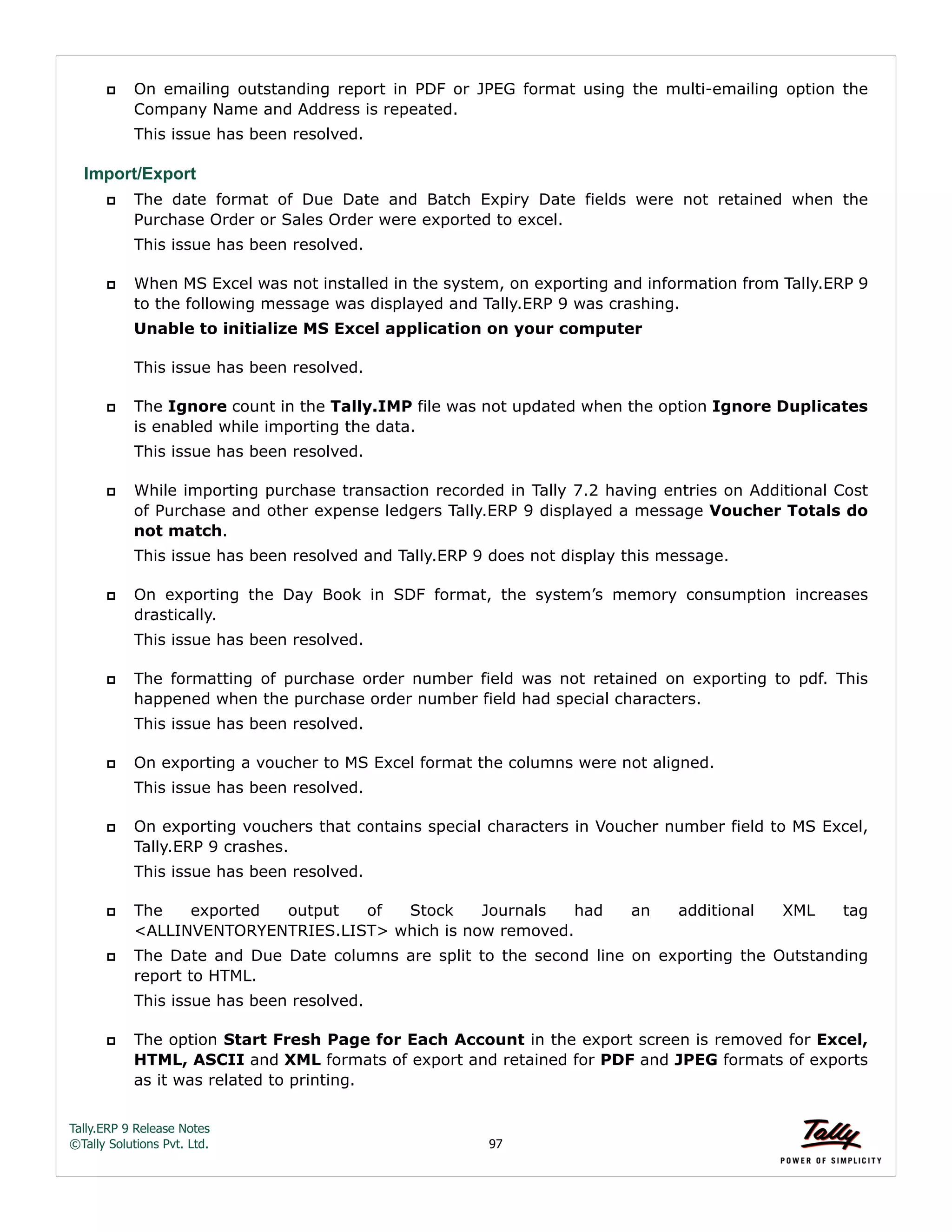 Tally.ERP 9 Release Notes 
©Tally Solutions Pvt. Ltd. 97 
 On emailing outstanding report in PDF or JPEG format using the multi-emailing option the 
Company Name and Address is repeated. 
This issue has been resolved. 
Import/Export 
 The date format of Due Date and Batch Expiry Date fields were not retained when the 
Purchase Order or Sales Order were exported to excel. 
This issue has been resolved. 
 When MS Excel was not installed in the system, on exporting and information from Tally.ERP 9 
to the following message was displayed and Tally.ERP 9 was crashing. 
Unable to initialize MS Excel application on your computer 
This issue has been resolved. 
 The Ignore count in the Tally.IMP file was not updated when the option Ignore Duplicates 
is enabled while importing the data. 
This issue has been resolved. 
 While importing purchase transaction recorded in Tally 7.2 having entries on Additional Cost 
of Purchase and other expense ledgers Tally.ERP 9 displayed a message Voucher Totals do 
not match. 
This issue has been resolved and Tally.ERP 9 does not display this message. 
 On exporting the Day Book in SDF format, the system’s memory consumption increases 
drastically. 
This issue has been resolved. 
 The formatting of purchase order number field was not retained on exporting to pdf. This 
happened when the purchase order number field had special characters. 
This issue has been resolved. 
 On exporting a voucher to MS Excel format the columns were not aligned. 
This issue has been resolved. 
 On exporting vouchers that contains special characters in Voucher number field to MS Excel, 
Tally.ERP 9 crashes. 
This issue has been resolved. 
 The exported output of Stock Journals had an additional XML tag 
<ALLINVENTORYENTRIES.LIST> which is now removed. 
 The Date and Due Date columns are split to the second line on exporting the Outstanding 
report to HTML. 
This issue has been resolved. 
 The option Start Fresh Page for Each Account in the export screen is removed for Excel, 
HTML, ASCII and XML formats of export and retained for PDF and JPEG formats of exports 
as it was related to printing. 
 