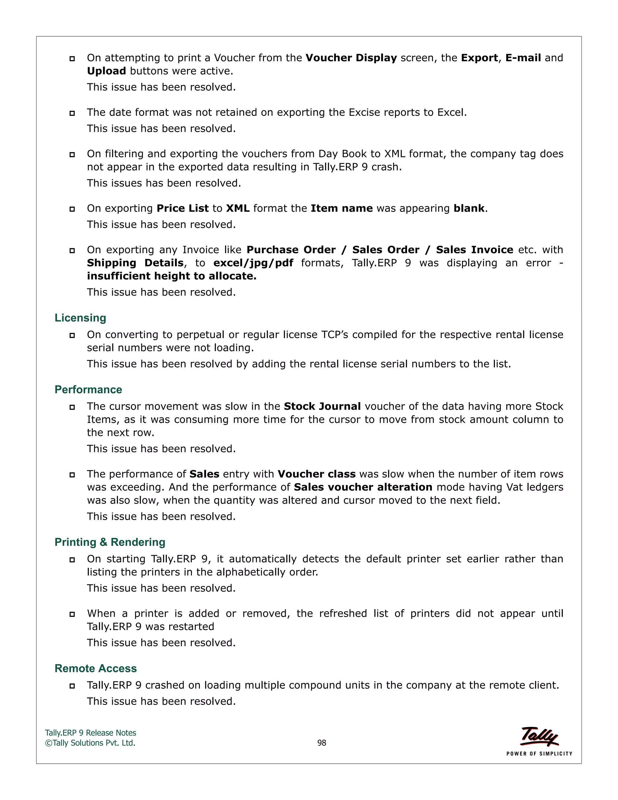 Tally.ERP 9 Release Notes 
©Tally Solutions Pvt. Ltd. 98 
 On attempting to print a Voucher from the Voucher Display screen, the Export, E-mail and 
Upload buttons were active. 
This issue has been resolved. 
 The date format was not retained on exporting the Excise reports to Excel. 
This issue has been resolved. 
 On filtering and exporting the vouchers from Day Book to XML format, the company tag does 
not appear in the exported data resulting in Tally.ERP 9 crash. 
This issues has been resolved. 
 On exporting Price List to XML format the Item name was appearing blank. 
This issue has been resolved. 
 On exporting any Invoice like Purchase Order / Sales Order / Sales Invoice etc. with 
Shipping Details, to excel/jpg/pdf formats, Tally.ERP 9 was displaying an error - 
insufficient height to allocate. 
This issue has been resolved. 
Licensing 
 On converting to perpetual or regular license TCP’s compiled for the respective rental license 
serial numbers were not loading. 
This issue has been resolved by adding the rental license serial numbers to the list. 
Performance 
 The cursor movement was slow in the Stock Journal voucher of the data having more Stock 
Items, as it was consuming more time for the cursor to move from stock amount column to 
the next row. 
This issue has been resolved. 
 The performance of Sales entry with Voucher class was slow when the number of item rows 
was exceeding. And the performance of Sales voucher alteration mode having Vat ledgers 
was also slow, when the quantity was altered and cursor moved to the next field. 
This issue has been resolved. 
Printing & Rendering 
 On starting Tally.ERP 9, it automatically detects the default printer set earlier rather than 
listing the printers in the alphabetically order. 
This issue has been resolved. 
 When a printer is added or removed, the refreshed list of printers did not appear until 
Tally.ERP 9 was restarted 
This issue has been resolved. 
Remote Access 
 Tally.ERP 9 crashed on loading multiple compound units in the company at the remote client. 
This issue has been resolved. 
 