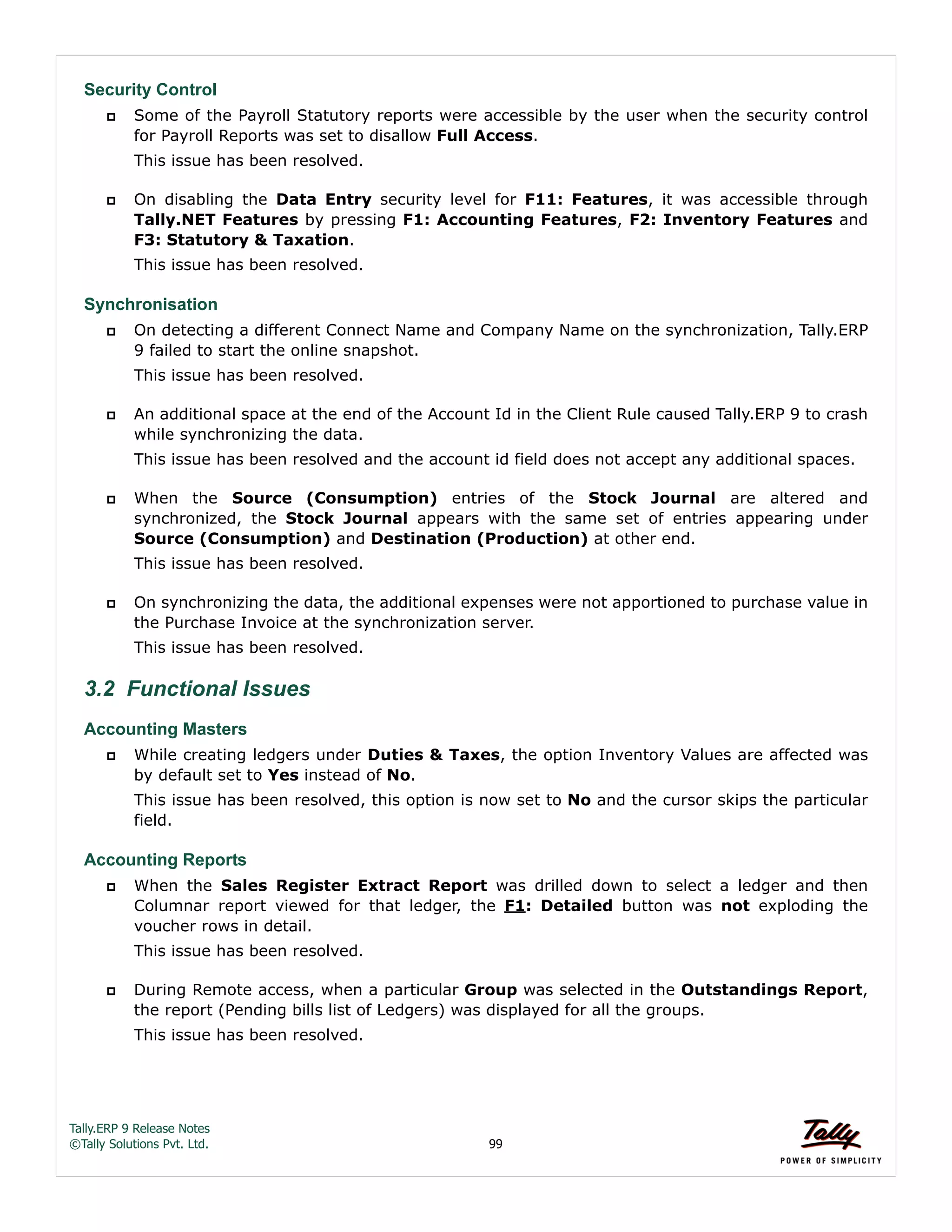 Tally.ERP 9 Release Notes 
©Tally Solutions Pvt. Ltd. 99 
Security Control 
 Some of the Payroll Statutory reports were accessible by the user when the security control 
for Payroll Reports was set to disallow Full Access. 
This issue has been resolved. 
 On disabling the Data Entry security level for F11: Features, it was accessible through 
Tally.NET Features by pressing F1: Accounting Features, F2: Inventory Features and 
F3: Statutory & Taxation. 
This issue has been resolved. 
Synchronisation 
 On detecting a different Connect Name and Company Name on the synchronization, Tally.ERP 
9 failed to start the online snapshot. 
This issue has been resolved. 
 An additional space at the end of the Account Id in the Client Rule caused Tally.ERP 9 to crash 
while synchronizing the data. 
This issue has been resolved and the account id field does not accept any additional spaces. 
 When the Source (Consumption) entries of the Stock Journal are altered and 
synchronized, the Stock Journal appears with the same set of entries appearing under 
Source (Consumption) and Destination (Production) at other end. 
This issue has been resolved. 
 On synchronizing the data, the additional expenses were not apportioned to purchase value in 
the Purchase Invoice at the synchronization server. 
This issue has been resolved. 
3.2 Functional Issues 
Accounting Masters 
 While creating ledgers under Duties & Taxes, the option Inventory Values are affected was 
by default set to Yes instead of No. 
This issue has been resolved, this option is now set to No and the cursor skips the particular 
field. 
Accounting Reports 
 When the Sales Register Extract Report was drilled down to select a ledger and then 
Columnar report viewed for that ledger, the F1: Detailed button was not exploding the 
voucher rows in detail. 
This issue has been resolved. 
 During Remote access, when a particular Group was selected in the Outstandings Report, 
the report (Pending bills list of Ledgers) was displayed for all the groups. 
This issue has been resolved. 
 