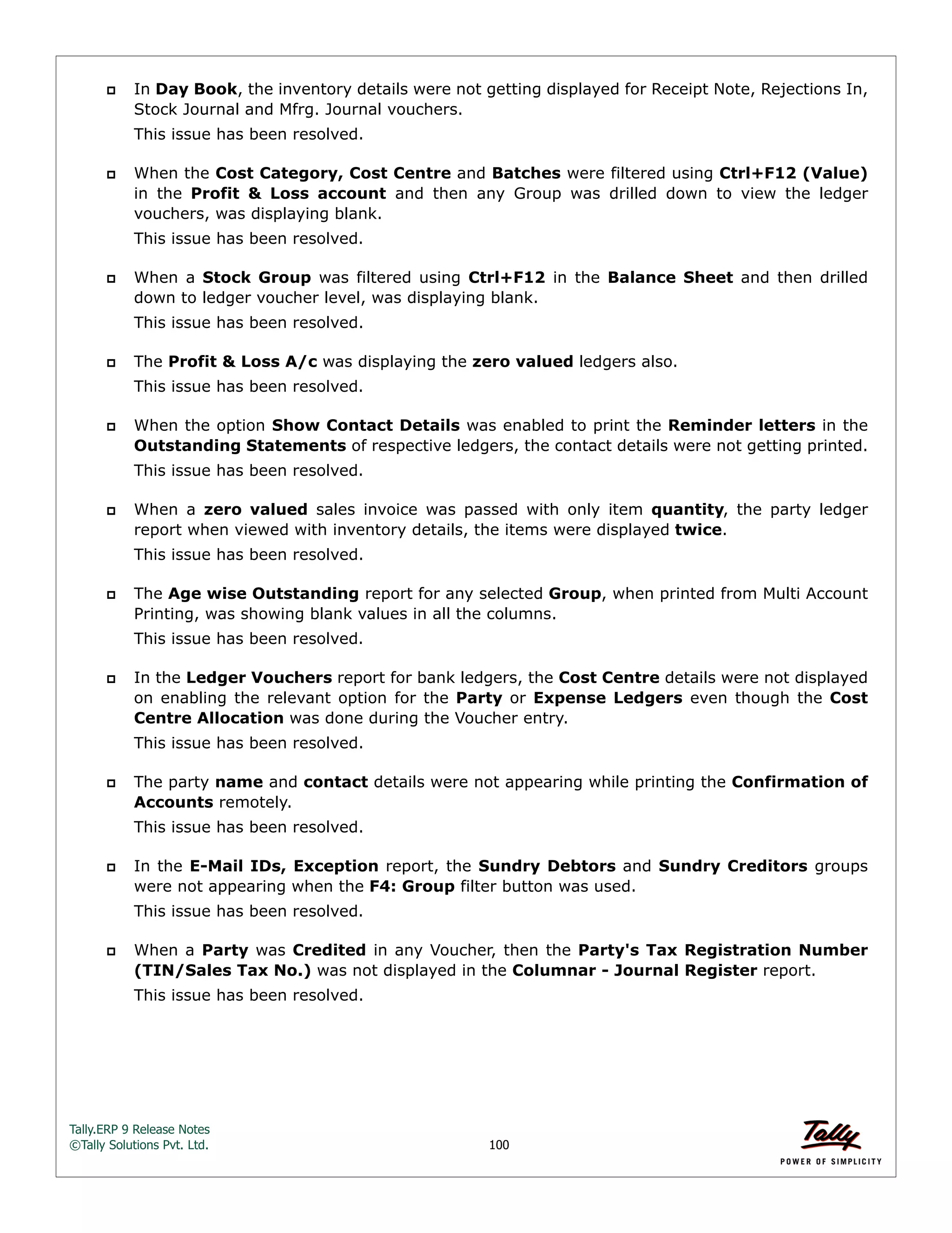 Tally.ERP 9 Release Notes 
©Tally Solutions Pvt. Ltd. 100 
 In Day Book, the inventory details were not getting displayed for Receipt Note, Rejections In, 
Stock Journal and Mfrg. Journal vouchers. 
This issue has been resolved. 
 When the Cost Category, Cost Centre and Batches were filtered using Ctrl+F12 (Value) 
in the Profit & Loss account and then any Group was drilled down to view the ledger 
vouchers, was displaying blank. 
This issue has been resolved. 
 When a Stock Group was filtered using Ctrl+F12 in the Balance Sheet and then drilled 
down to ledger voucher level, was displaying blank. 
This issue has been resolved. 
 The Profit & Loss A/c was displaying the zero valued ledgers also. 
This issue has been resolved. 
 When the option Show Contact Details was enabled to print the Reminder letters in the 
Outstanding Statements of respective ledgers, the contact details were not getting printed. 
This issue has been resolved. 
 When a zero valued sales invoice was passed with only item quantity, the party ledger 
report when viewed with inventory details, the items were displayed twice. 
This issue has been resolved. 
 The Age wise Outstanding report for any selected Group, when printed from Multi Account 
Printing, was showing blank values in all the columns. 
This issue has been resolved. 
 In the Ledger Vouchers report for bank ledgers, the Cost Centre details were not displayed 
on enabling the relevant option for the Party or Expense Ledgers even though the Cost 
Centre Allocation was done during the Voucher entry. 
This issue has been resolved. 
 The party name and contact details were not appearing while printing the Confirmation of 
Accounts remotely. 
This issue has been resolved. 
 In the E-Mail IDs, Exception report, the Sundry Debtors and Sundry Creditors groups 
were not appearing when the F4: Group filter button was used. 
This issue has been resolved. 
 When a Party was Credited in any Voucher, then the Party's Tax Registration Number 
(TIN/Sales Tax No.) was not displayed in the Columnar - Journal Register report. 
This issue has been resolved. 
 