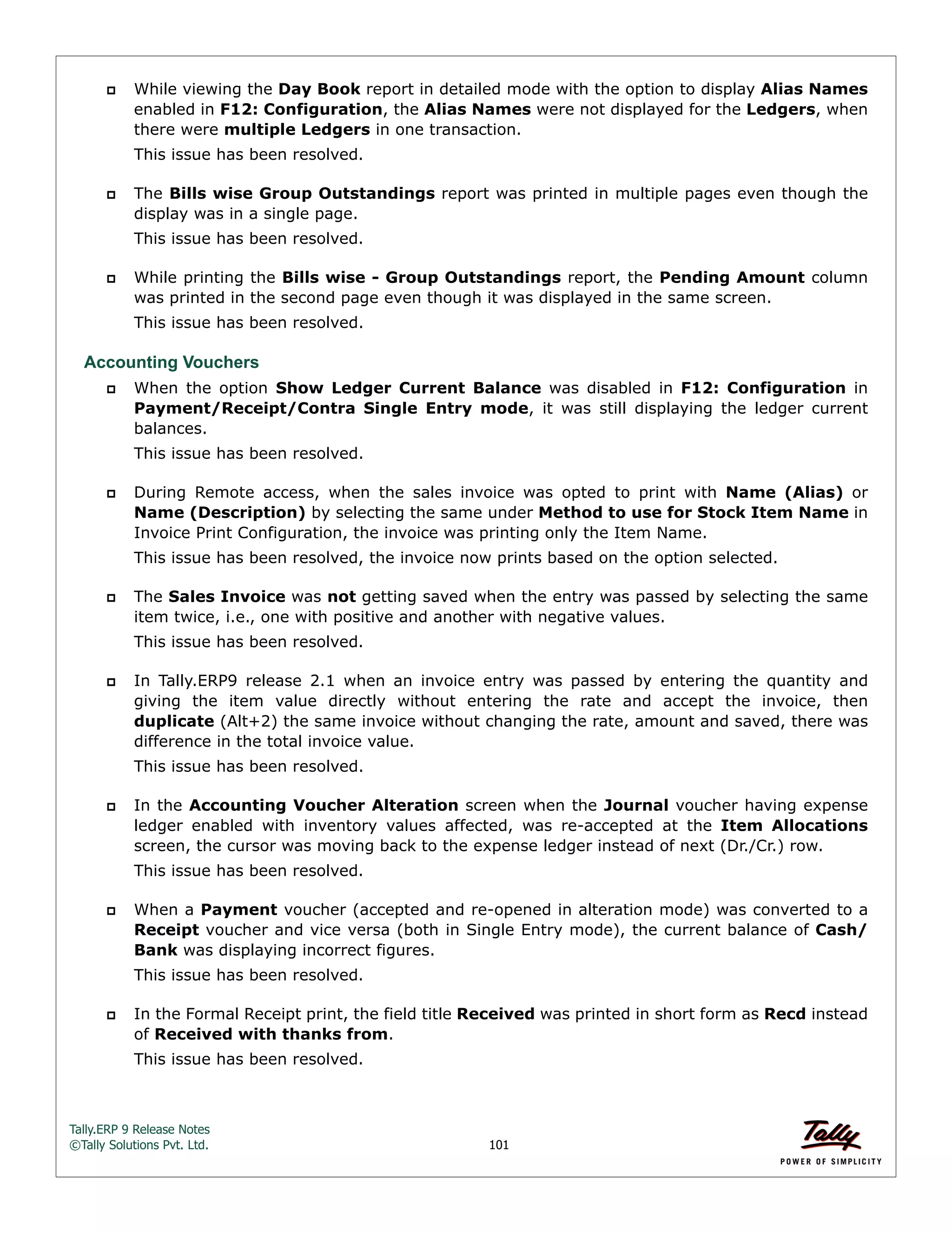 Tally.ERP 9 Release Notes 
©Tally Solutions Pvt. Ltd. 101 
 While viewing the Day Book report in detailed mode with the option to display Alias Names 
enabled in F12: Configuration, the Alias Names were not displayed for the Ledgers, when 
there were multiple Ledgers in one transaction. 
This issue has been resolved. 
 The Bills wise Group Outstandings report was printed in multiple pages even though the 
display was in a single page. 
This issue has been resolved. 
 While printing the Bills wise - Group Outstandings report, the Pending Amount column 
was printed in the second page even though it was displayed in the same screen. 
This issue has been resolved. 
Accounting Vouchers 
 When the option Show Ledger Current Balance was disabled in F12: Configuration in 
Payment/Receipt/Contra Single Entry mode, it was still displaying the ledger current 
balances. 
This issue has been resolved. 
 During Remote access, when the sales invoice was opted to print with Name (Alias) or 
Name (Description) by selecting the same under Method to use for Stock Item Name in 
Invoice Print Configuration, the invoice was printing only the Item Name. 
This issue has been resolved, the invoice now prints based on the option selected. 
 The Sales Invoice was not getting saved when the entry was passed by selecting the same 
item twice, i.e., one with positive and another with negative values. 
This issue has been resolved. 
 In Tally.ERP9 release 2.1 when an invoice entry was passed by entering the quantity and 
giving the item value directly without entering the rate and accept the invoice, then 
duplicate (Alt+2) the same invoice without changing the rate, amount and saved, there was 
difference in the total invoice value. 
This issue has been resolved. 
 In the Accounting Voucher Alteration screen when the Journal voucher having expense 
ledger enabled with inventory values affected, was re-accepted at the Item Allocations 
screen, the cursor was moving back to the expense ledger instead of next (Dr./Cr.) row. 
This issue has been resolved. 
 When a Payment voucher (accepted and re-opened in alteration mode) was converted to a 
Receipt voucher and vice versa (both in Single Entry mode), the current balance of Cash/ 
Bank was displaying incorrect figures. 
This issue has been resolved. 
 In the Formal Receipt print, the field title Received was printed in short form as Recd instead 
of Received with thanks from. 
This issue has been resolved. 
 