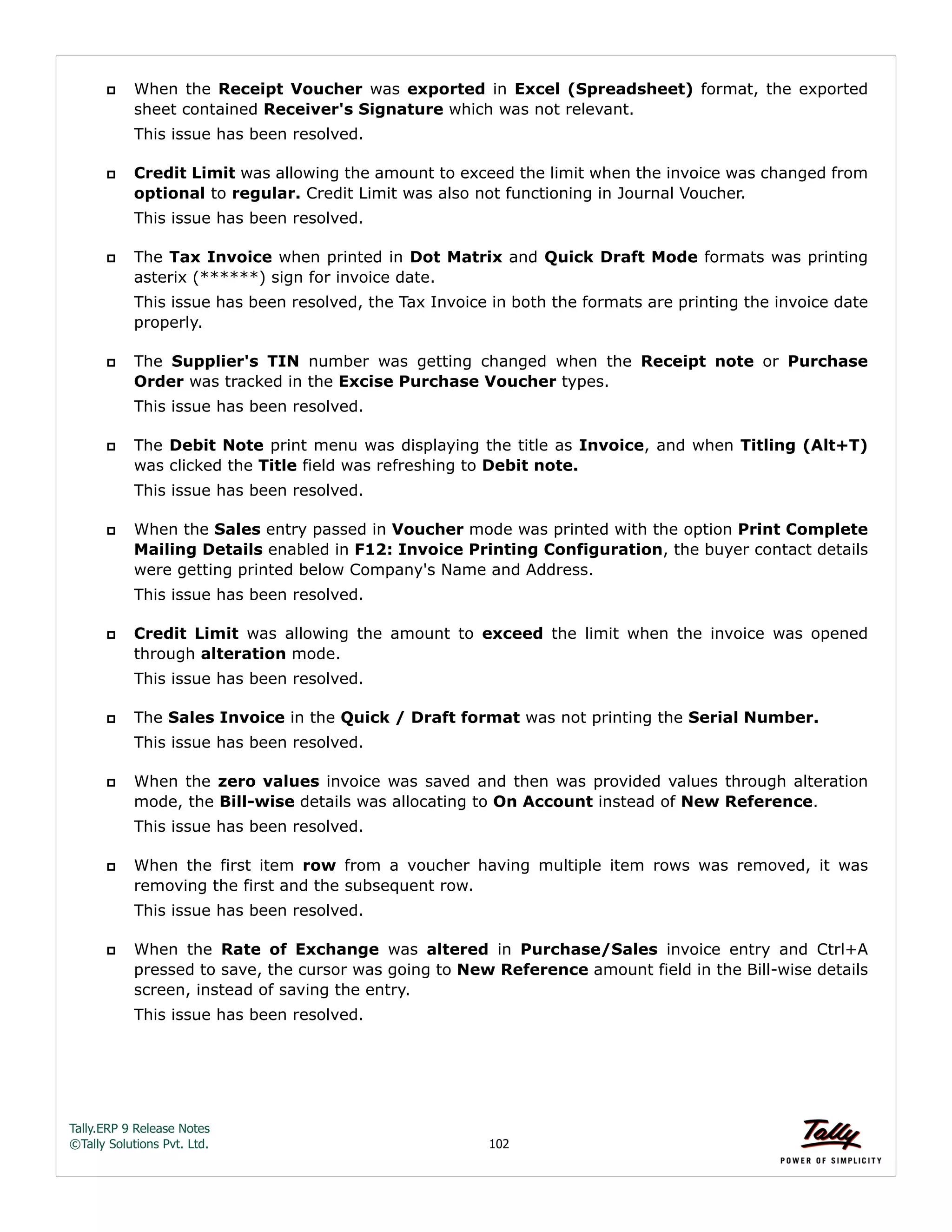 Tally.ERP 9 Release Notes 
©Tally Solutions Pvt. Ltd. 102 
 When the Receipt Voucher was exported in Excel (Spreadsheet) format, the exported 
sheet contained Receiver's Signature which was not relevant. 
This issue has been resolved. 
 Credit Limit was allowing the amount to exceed the limit when the invoice was changed from 
optional to regular. Credit Limit was also not functioning in Journal Voucher. 
This issue has been resolved. 
 The Tax Invoice when printed in Dot Matrix and Quick Draft Mode formats was printing 
asterix (******) sign for invoice date. 
This issue has been resolved, the Tax Invoice in both the formats are printing the invoice date 
properly. 
 The Supplier's TIN number was getting changed when the Receipt note or Purchase 
Order was tracked in the Excise Purchase Voucher types. 
This issue has been resolved. 
 The Debit Note print menu was displaying the title as Invoice, and when Titling (Alt+T) 
was clicked the Title field was refreshing to Debit note. 
This issue has been resolved. 
 When the Sales entry passed in Voucher mode was printed with the option Print Complete 
Mailing Details enabled in F12: Invoice Printing Configuration, the buyer contact details 
were getting printed below Company's Name and Address. 
This issue has been resolved. 
 Credit Limit was allowing the amount to exceed the limit when the invoice was opened 
through alteration mode. 
This issue has been resolved. 
 The Sales Invoice in the Quick / Draft format was not printing the Serial Number. 
This issue has been resolved. 
 When the zero values invoice was saved and then was provided values through alteration 
mode, the Bill-wise details was allocating to On Account instead of New Reference. 
This issue has been resolved. 
 When the first item row from a voucher having multiple item rows was removed, it was 
removing the first and the subsequent row. 
This issue has been resolved. 
 When the Rate of Exchange was altered in Purchase/Sales invoice entry and Ctrl+A 
pressed to save, the cursor was going to New Reference amount field in the Bill-wise details 
screen, instead of saving the entry. 
This issue has been resolved. 
 