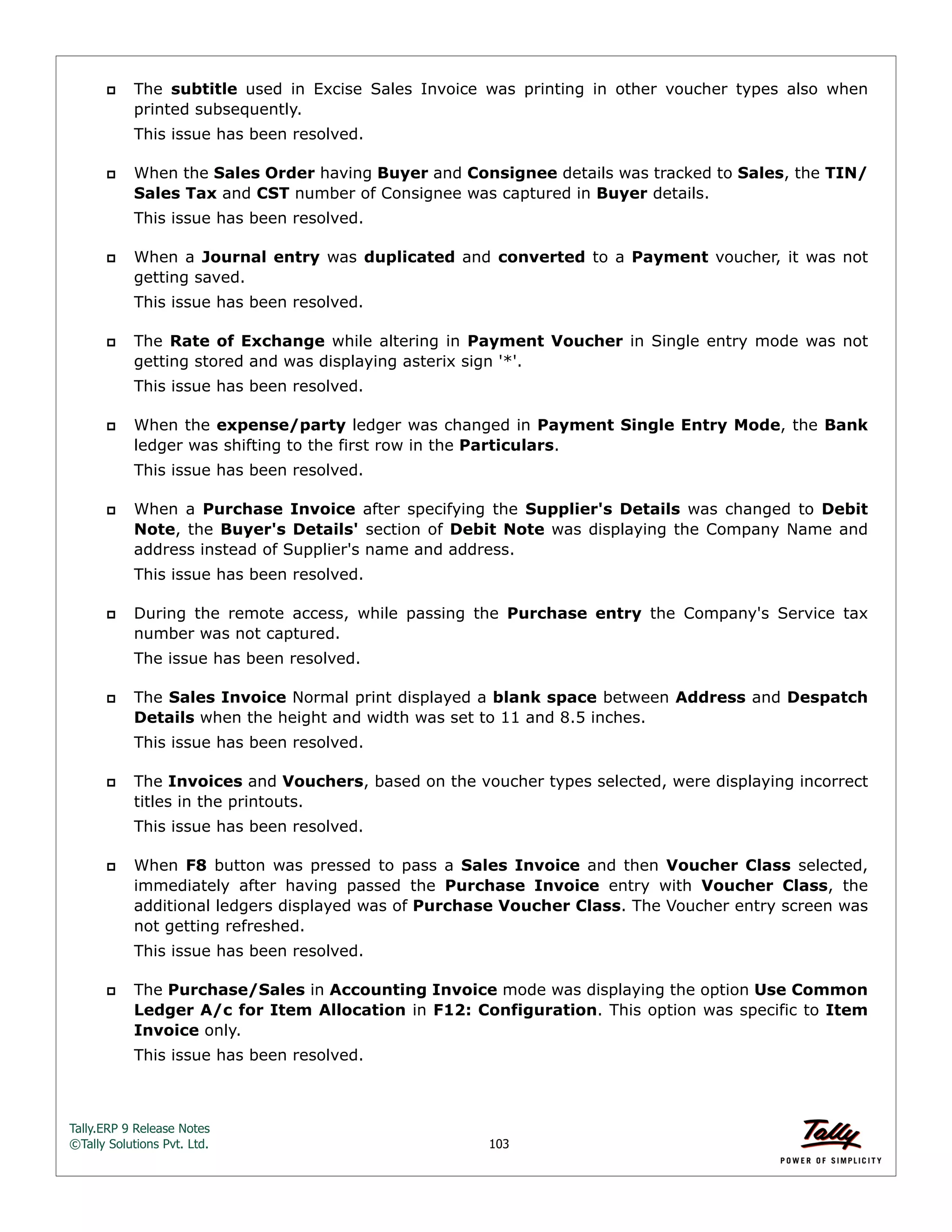 Tally.ERP 9 Release Notes 
©Tally Solutions Pvt. Ltd. 103 
 The subtitle used in Excise Sales Invoice was printing in other voucher types also when 
printed subsequently. 
This issue has been resolved. 
 When the Sales Order having Buyer and Consignee details was tracked to Sales, the TIN/ 
Sales Tax and CST number of Consignee was captured in Buyer details. 
This issue has been resolved. 
 When a Journal entry was duplicated and converted to a Payment voucher, it was not 
getting saved. 
This issue has been resolved. 
 The Rate of Exchange while altering in Payment Voucher in Single entry mode was not 
getting stored and was displaying asterix sign '*'. 
This issue has been resolved. 
 When the expense/party ledger was changed in Payment Single Entry Mode, the Bank 
ledger was shifting to the first row in the Particulars. 
This issue has been resolved. 
 When a Purchase Invoice after specifying the Supplier's Details was changed to Debit 
Note, the Buyer's Details' section of Debit Note was displaying the Company Name and 
address instead of Supplier's name and address. 
This issue has been resolved. 
 During the remote access, while passing the Purchase entry the Company's Service tax 
number was not captured. 
The issue has been resolved. 
 The Sales Invoice Normal print displayed a blank space between Address and Despatch 
Details when the height and width was set to 11 and 8.5 inches. 
This issue has been resolved. 
 The Invoices and Vouchers, based on the voucher types selected, were displaying incorrect 
titles in the printouts. 
This issue has been resolved. 
 When F8 button was pressed to pass a Sales Invoice and then Voucher Class selected, 
immediately after having passed the Purchase Invoice entry with Voucher Class, the 
additional ledgers displayed was of Purchase Voucher Class. The Voucher entry screen was 
not getting refreshed. 
This issue has been resolved. 
 The Purchase/Sales in Accounting Invoice mode was displaying the option Use Common 
Ledger A/c for Item Allocation in F12: Configuration. This option was specific to Item 
Invoice only. 
This issue has been resolved. 
 