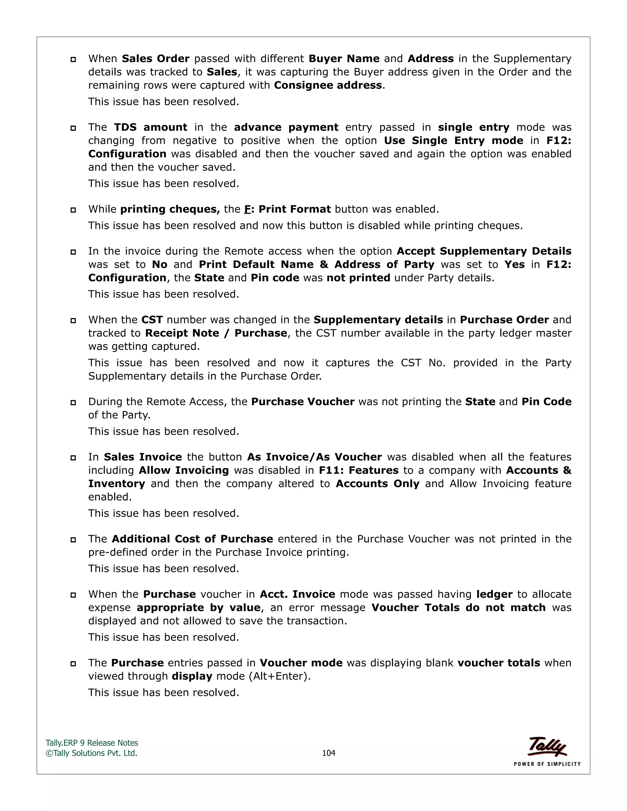 Tally.ERP 9 Release Notes 
©Tally Solutions Pvt. Ltd. 104 
 When Sales Order passed with different Buyer Name and Address in the Supplementary 
details was tracked to Sales, it was capturing the Buyer address given in the Order and the 
remaining rows were captured with Consignee address. 
This issue has been resolved. 
 The TDS amount in the advance payment entry passed in single entry mode was 
changing from negative to positive when the option Use Single Entry mode in F12: 
Configuration was disabled and then the voucher saved and again the option was enabled 
and then the voucher saved. 
This issue has been resolved. 
 While printing cheques, the F: Print Format button was enabled. 
This issue has been resolved and now this button is disabled while printing cheques. 
 In the invoice during the Remote access when the option Accept Supplementary Details 
was set to No and Print Default Name & Address of Party was set to Yes in F12: 
Configuration, the State and Pin code was not printed under Party details. 
This issue has been resolved. 
 When the CST number was changed in the Supplementary details in Purchase Order and 
tracked to Receipt Note / Purchase, the CST number available in the party ledger master 
was getting captured. 
This issue has been resolved and now it captures the CST No. provided in the Party 
Supplementary details in the Purchase Order. 
 During the Remote Access, the Purchase Voucher was not printing the State and Pin Code 
of the Party. 
This issue has been resolved. 
 In Sales Invoice the button As Invoice/As Voucher was disabled when all the features 
including Allow Invoicing was disabled in F11: Features to a company with Accounts & 
Inventory and then the company altered to Accounts Only and Allow Invoicing feature 
enabled. 
This issue has been resolved. 
 The Additional Cost of Purchase entered in the Purchase Voucher was not printed in the 
pre-defined order in the Purchase Invoice printing. 
This issue has been resolved. 
 When the Purchase voucher in Acct. Invoice mode was passed having ledger to allocate 
expense appropriate by value, an error message Voucher Totals do not match was 
displayed and not allowed to save the transaction. 
This issue has been resolved. 
 The Purchase entries passed in Voucher mode was displaying blank voucher totals when 
viewed through display mode (Alt+Enter). 
This issue has been resolved. 
 