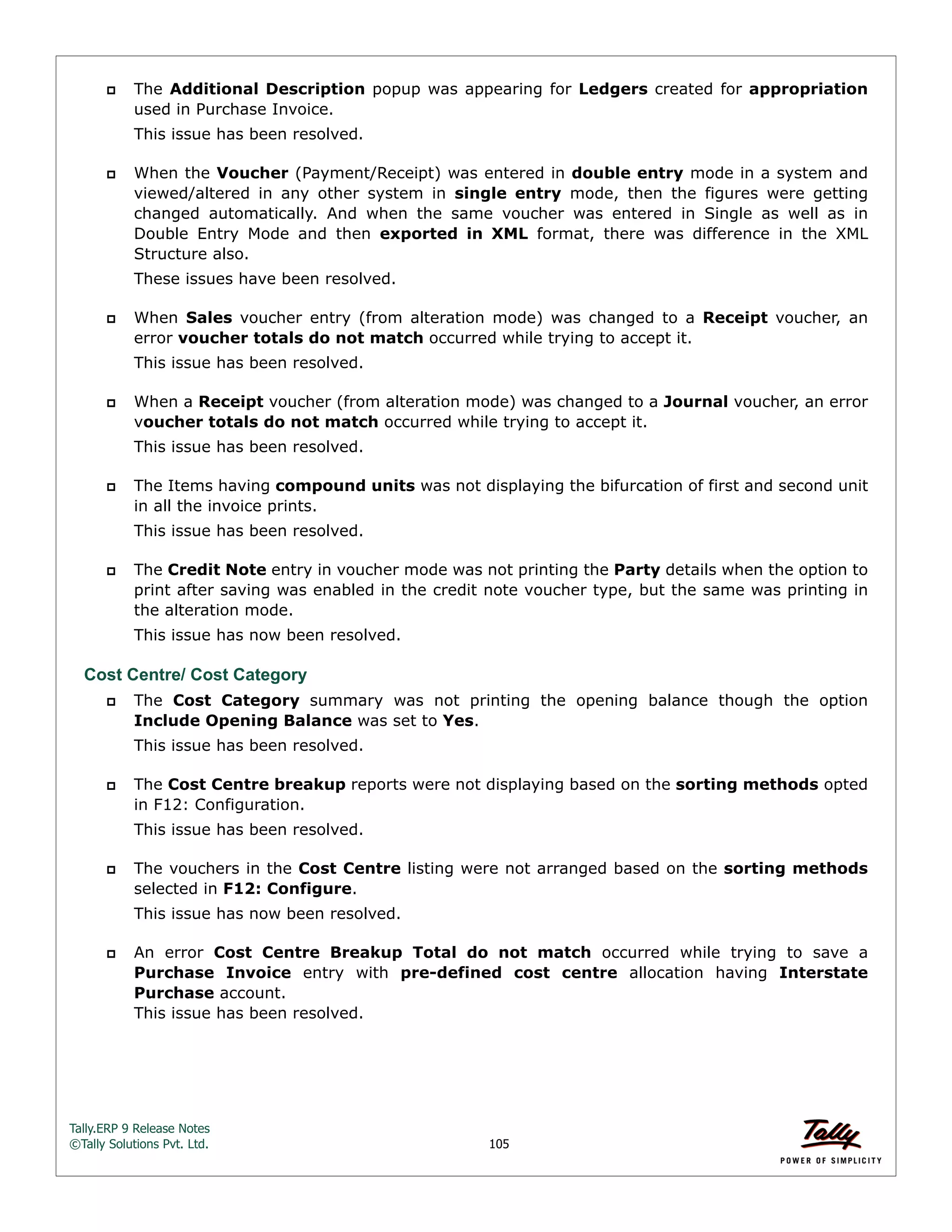 Tally.ERP 9 Release Notes 
©Tally Solutions Pvt. Ltd. 105 
 The Additional Description popup was appearing for Ledgers created for appropriation 
used in Purchase Invoice. 
This issue has been resolved. 
 When the Voucher (Payment/Receipt) was entered in double entry mode in a system and 
viewed/altered in any other system in single entry mode, then the figures were getting 
changed automatically. And when the same voucher was entered in Single as well as in 
Double Entry Mode and then exported in XML format, there was difference in the XML 
Structure also. 
These issues have been resolved. 
 When Sales voucher entry (from alteration mode) was changed to a Receipt voucher, an 
error voucher totals do not match occurred while trying to accept it. 
This issue has been resolved. 
 When a Receipt voucher (from alteration mode) was changed to a Journal voucher, an error 
voucher totals do not match occurred while trying to accept it. 
This issue has been resolved. 
 The Items having compound units was not displaying the bifurcation of first and second unit 
in all the invoice prints. 
This issue has been resolved. 
 The Credit Note entry in voucher mode was not printing the Party details when the option to 
print after saving was enabled in the credit note voucher type, but the same was printing in 
the alteration mode. 
This issue has now been resolved. 
Cost Centre/ Cost Category 
 The Cost Category summary was not printing the opening balance though the option 
Include Opening Balance was set to Yes. 
This issue has been resolved. 
 The Cost Centre breakup reports were not displaying based on the sorting methods opted 
in F12: Configuration. 
This issue has been resolved. 
 The vouchers in the Cost Centre listing were not arranged based on the sorting methods 
selected in F12: Configure. 
This issue has now been resolved. 
 An error Cost Centre Breakup Total do not match occurred while trying to save a 
Purchase Invoice entry with pre-defined cost centre allocation having Interstate 
Purchase account. 
This issue has been resolved. 
 