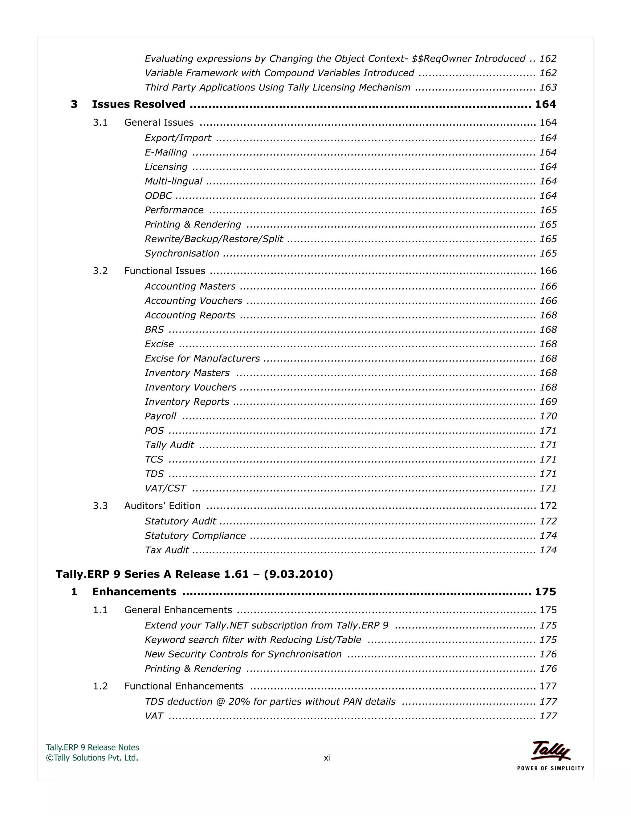 Tally.ERP 9 Release Notes 
©Tally Solutions Pvt. Ltd. xi 
Evaluating expressions by Changing the Object Context- $$ReqOwner Introduced .. 162 
Variable Framework with Compound Variables Introduced ................................... 162 
Third Party Applications Using Tally Licensing Mechanism .................................... 163 
3 Issues Resolved ............................................................................................ 164 
3.1 General Issues .................................................................................................... 164 
Export/Import ............................................................................................... 164 
E-Mailing ...................................................................................................... 164 
Licensing ...................................................................................................... 164 
Multi-lingual .................................................................................................. 164 
ODBC ........................................................................................................... 164 
Performance ................................................................................................. 165 
Printing & Rendering ...................................................................................... 165 
Rewrite/Backup/Restore/Split .......................................................................... 165 
Synchronisation ............................................................................................. 165 
3.2 Functional Issues ................................................................................................. 166 
Accounting Masters ........................................................................................ 166 
Accounting Vouchers ...................................................................................... 166 
Accounting Reports ........................................................................................ 168 
BRS ............................................................................................................. 168 
Excise .......................................................................................................... 168 
Excise for Manufacturers ................................................................................. 168 
Inventory Masters ......................................................................................... 168 
Inventory Vouchers ........................................................................................ 168 
Inventory Reports .......................................................................................... 169 
Payroll ......................................................................................................... 170 
POS ............................................................................................................. 171 
Tally Audit .................................................................................................... 171 
TCS ............................................................................................................. 171 
TDS ............................................................................................................. 171 
VAT/CST ...................................................................................................... 171 
3.3 Auditors’ Edition .................................................................................................. 172 
Statutory Audit .............................................................................................. 172 
Statutory Compliance ..................................................................................... 174 
Tax Audit ...................................................................................................... 174 
Tally.ERP 9 Series A Release 1.61 – (9.03.2010) 
1 Enhancements .............................................................................................. 175 
1.1 General Enhancements ......................................................................................... 175 
Extend your Tally.NET subscription from Tally.ERP 9 .......................................... 175 
Keyword search filter with Reducing List/Table .................................................. 175 
New Security Controls for Synchronisation ........................................................ 176 
Printing & Rendering ...................................................................................... 176 
1.2 Functional Enhancements ..................................................................................... 177 
TDS deduction @ 20% for parties without PAN details ........................................ 177 
VAT ............................................................................................................. 177 
 