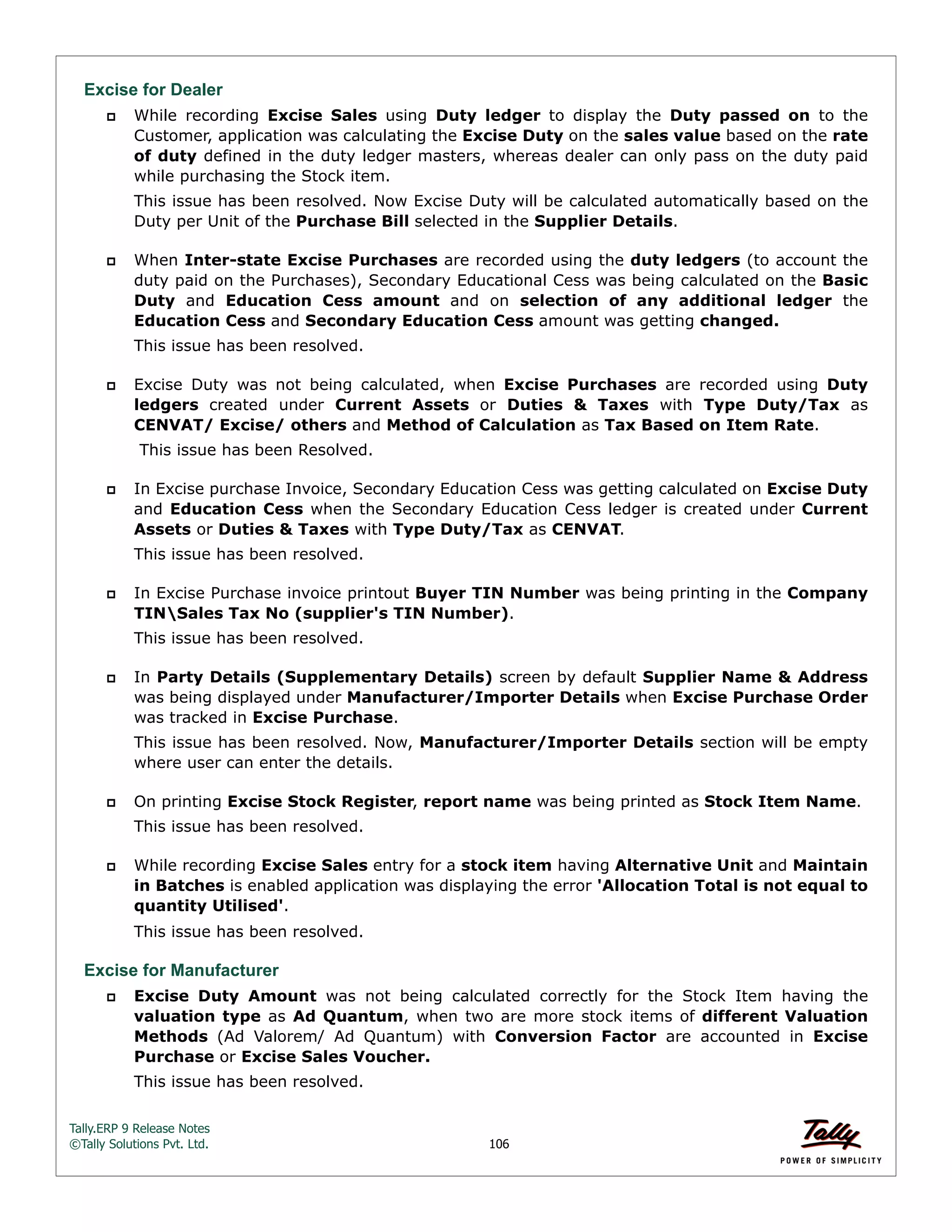 Tally.ERP 9 Release Notes 
©Tally Solutions Pvt. Ltd. 106 
Excise for Dealer 
 While recording Excise Sales using Duty ledger to display the Duty passed on to the 
Customer, application was calculating the Excise Duty on the sales value based on the rate 
of duty defined in the duty ledger masters, whereas dealer can only pass on the duty paid 
while purchasing the Stock item. 
This issue has been resolved. Now Excise Duty will be calculated automatically based on the 
Duty per Unit of the Purchase Bill selected in the Supplier Details. 
 When Inter-state Excise Purchases are recorded using the duty ledgers (to account the 
duty paid on the Purchases), Secondary Educational Cess was being calculated on the Basic 
Duty and Education Cess amount and on selection of any additional ledger the 
Education Cess and Secondary Education Cess amount was getting changed. 
This issue has been resolved. 
 Excise Duty was not being calculated, when Excise Purchases are recorded using Duty 
ledgers created under Current Assets or Duties & Taxes with Type Duty/Tax as 
CENVAT/ Excise/ others and Method of Calculation as Tax Based on Item Rate. 
This issue has been Resolved. 
 In Excise purchase Invoice, Secondary Education Cess was getting calculated on Excise Duty 
and Education Cess when the Secondary Education Cess ledger is created under Current 
Assets or Duties & Taxes with Type Duty/Tax as CENVAT. 
This issue has been resolved. 
 In Excise Purchase invoice printout Buyer TIN Number was being printing in the Company 
TINSales Tax No (supplier's TIN Number). 
This issue has been resolved. 
 In Party Details (Supplementary Details) screen by default Supplier Name & Address 
was being displayed under Manufacturer/Importer Details when Excise Purchase Order 
was tracked in Excise Purchase. 
This issue has been resolved. Now, Manufacturer/Importer Details section will be empty 
where user can enter the details. 
 On printing Excise Stock Register, report name was being printed as Stock Item Name. 
This issue has been resolved. 
 While recording Excise Sales entry for a stock item having Alternative Unit and Maintain 
in Batches is enabled application was displaying the error 'Allocation Total is not equal to 
quantity Utilised'. 
This issue has been resolved. 
Excise for Manufacturer 
 Excise Duty Amount was not being calculated correctly for the Stock Item having the 
valuation type as Ad Quantum, when two are more stock items of different Valuation 
Methods (Ad Valorem/ Ad Quantum) with Conversion Factor are accounted in Excise 
Purchase or Excise Sales Voucher. 
This issue has been resolved. 
 