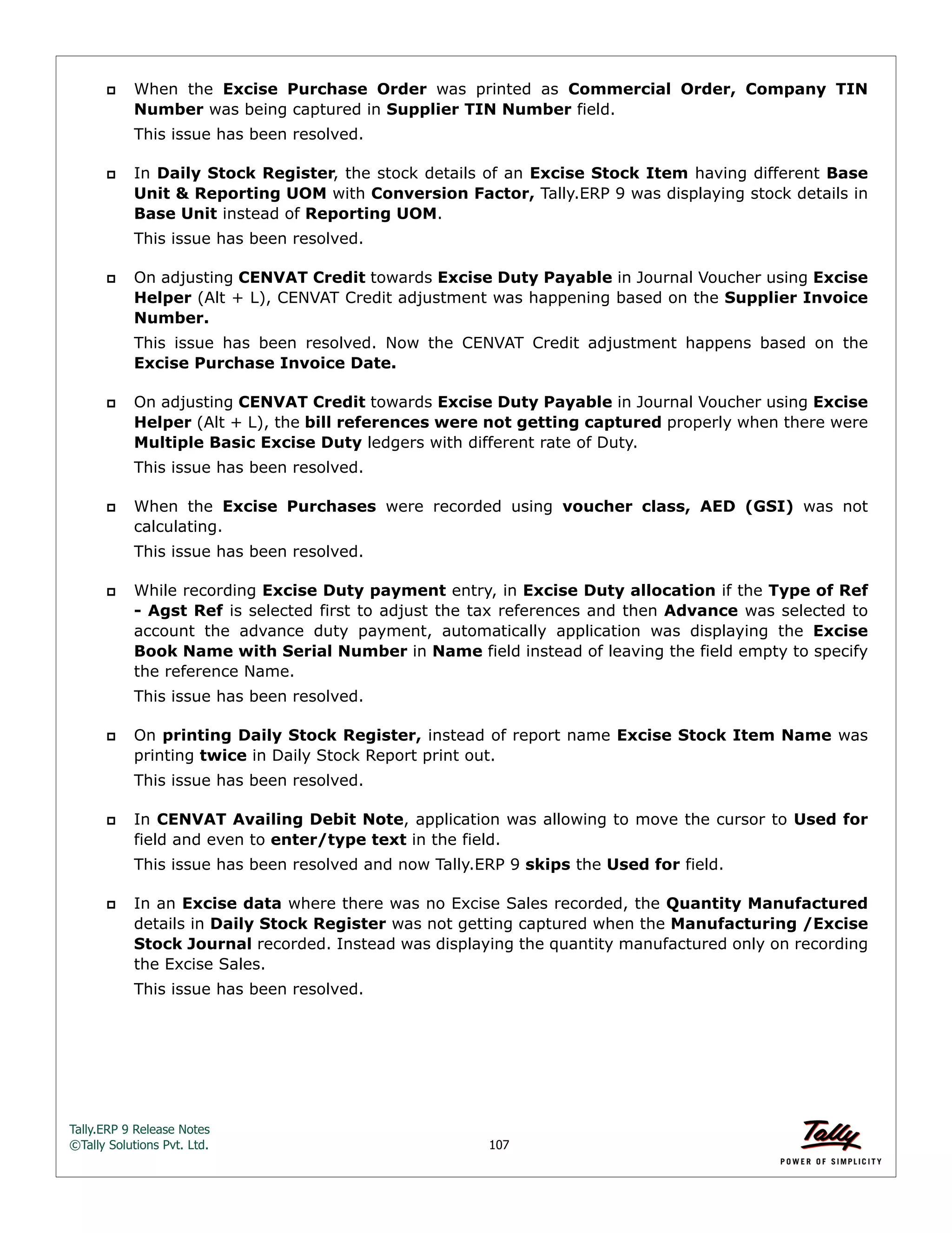 Tally.ERP 9 Release Notes 
©Tally Solutions Pvt. Ltd. 107 
 When the Excise Purchase Order was printed as Commercial Order, Company TIN 
Number was being captured in Supplier TIN Number field. 
This issue has been resolved. 
 In Daily Stock Register, the stock details of an Excise Stock Item having different Base 
Unit & Reporting UOM with Conversion Factor, Tally.ERP 9 was displaying stock details in 
Base Unit instead of Reporting UOM. 
This issue has been resolved. 
 On adjusting CENVAT Credit towards Excise Duty Payable in Journal Voucher using Excise 
Helper (Alt + L), CENVAT Credit adjustment was happening based on the Supplier Invoice 
Number. 
This issue has been resolved. Now the CENVAT Credit adjustment happens based on the 
Excise Purchase Invoice Date. 
 On adjusting CENVAT Credit towards Excise Duty Payable in Journal Voucher using Excise 
Helper (Alt + L), the bill references were not getting captured properly when there were 
Multiple Basic Excise Duty ledgers with different rate of Duty. 
This issue has been resolved. 
 When the Excise Purchases were recorded using voucher class, AED (GSI) was not 
calculating. 
This issue has been resolved. 
 While recording Excise Duty payment entry, in Excise Duty allocation if the Type of Ref 
- Agst Ref is selected first to adjust the tax references and then Advance was selected to 
account the advance duty payment, automatically application was displaying the Excise 
Book Name with Serial Number in Name field instead of leaving the field empty to specify 
the reference Name. 
This issue has been resolved. 
 On printing Daily Stock Register, instead of report name Excise Stock Item Name was 
printing twice in Daily Stock Report print out. 
This issue has been resolved. 
 In CENVAT Availing Debit Note, application was allowing to move the cursor to Used for 
field and even to enter/type text in the field. 
This issue has been resolved and now Tally.ERP 9 skips the Used for field. 
 In an Excise data where there was no Excise Sales recorded, the Quantity Manufactured 
details in Daily Stock Register was not getting captured when the Manufacturing /Excise 
Stock Journal recorded. Instead was displaying the quantity manufactured only on recording 
the Excise Sales. 
This issue has been resolved. 
 
