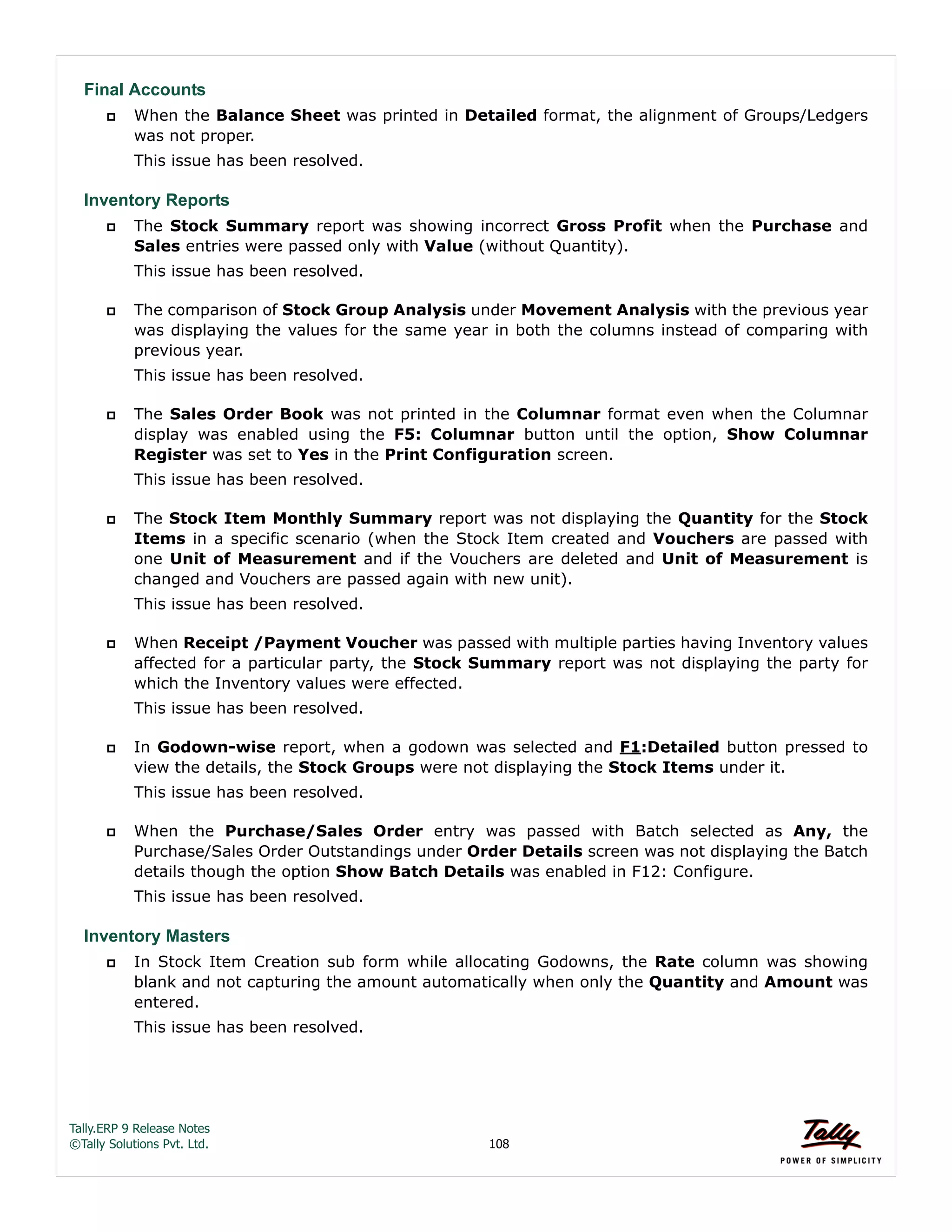 Tally.ERP 9 Release Notes 
©Tally Solutions Pvt. Ltd. 108 
Final Accounts 
 When the Balance Sheet was printed in Detailed format, the alignment of Groups/Ledgers 
was not proper. 
This issue has been resolved. 
Inventory Reports 
 The Stock Summary report was showing incorrect Gross Profit when the Purchase and 
Sales entries were passed only with Value (without Quantity). 
This issue has been resolved. 
 The comparison of Stock Group Analysis under Movement Analysis with the previous year 
was displaying the values for the same year in both the columns instead of comparing with 
previous year. 
This issue has been resolved. 
 The Sales Order Book was not printed in the Columnar format even when the Columnar 
display was enabled using the F5: Columnar button until the option, Show Columnar 
Register was set to Yes in the Print Configuration screen. 
This issue has been resolved. 
 The Stock Item Monthly Summary report was not displaying the Quantity for the Stock 
Items in a specific scenario (when the Stock Item created and Vouchers are passed with 
one Unit of Measurement and if the Vouchers are deleted and Unit of Measurement is 
changed and Vouchers are passed again with new unit). 
This issue has been resolved. 
 When Receipt /Payment Voucher was passed with multiple parties having Inventory values 
affected for a particular party, the Stock Summary report was not displaying the party for 
which the Inventory values were effected. 
This issue has been resolved. 
 In Godown-wise report, when a godown was selected and F1:Detailed button pressed to 
view the details, the Stock Groups were not displaying the Stock Items under it. 
This issue has been resolved. 
 When the Purchase/Sales Order entry was passed with Batch selected as Any, the 
Purchase/Sales Order Outstandings under Order Details screen was not displaying the Batch 
details though the option Show Batch Details was enabled in F12: Configure. 
This issue has been resolved. 
Inventory Masters 
 In Stock Item Creation sub form while allocating Godowns, the Rate column was showing 
blank and not capturing the amount automatically when only the Quantity and Amount was 
entered. 
This issue has been resolved. 
 