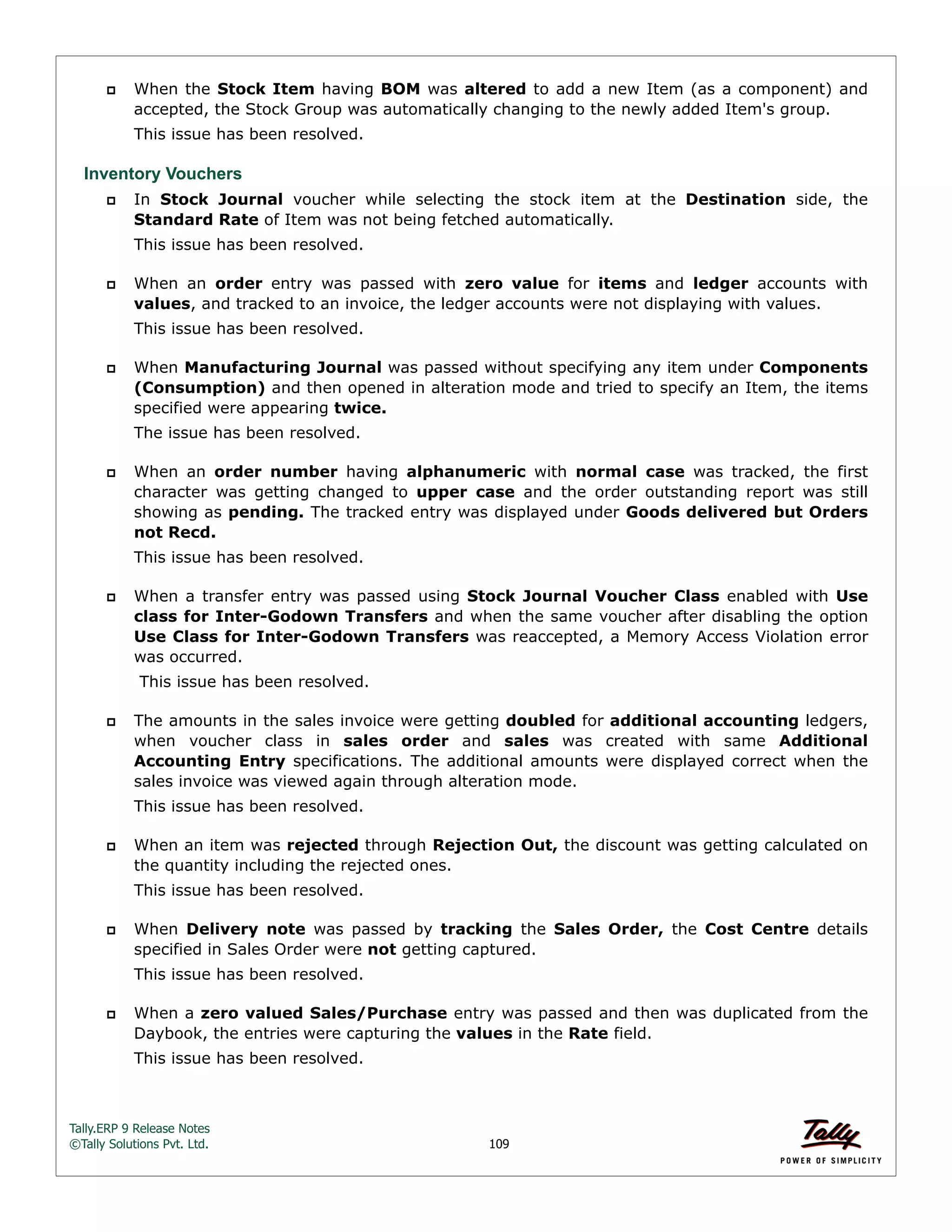 Tally.ERP 9 Release Notes 
©Tally Solutions Pvt. Ltd. 109 
 When the Stock Item having BOM was altered to add a new Item (as a component) and 
accepted, the Stock Group was automatically changing to the newly added Item's group. 
This issue has been resolved. 
Inventory Vouchers 
 In Stock Journal voucher while selecting the stock item at the Destination side, the 
Standard Rate of Item was not being fetched automatically. 
This issue has been resolved. 
 When an order entry was passed with zero value for items and ledger accounts with 
values, and tracked to an invoice, the ledger accounts were not displaying with values. 
This issue has been resolved. 
 When Manufacturing Journal was passed without specifying any item under Components 
(Consumption) and then opened in alteration mode and tried to specify an Item, the items 
specified were appearing twice. 
The issue has been resolved. 
 When an order number having alphanumeric with normal case was tracked, the first 
character was getting changed to upper case and the order outstanding report was still 
showing as pending. The tracked entry was displayed under Goods delivered but Orders 
not Recd. 
This issue has been resolved. 
 When a transfer entry was passed using Stock Journal Voucher Class enabled with Use 
class for Inter-Godown Transfers and when the same voucher after disabling the option 
Use Class for Inter-Godown Transfers was reaccepted, a Memory Access Violation error 
was occurred. 
This issue has been resolved. 
 The amounts in the sales invoice were getting doubled for additional accounting ledgers, 
when voucher class in sales order and sales was created with same Additional 
Accounting Entry specifications. The additional amounts were displayed correct when the 
sales invoice was viewed again through alteration mode. 
This issue has been resolved. 
 When an item was rejected through Rejection Out, the discount was getting calculated on 
the quantity including the rejected ones. 
This issue has been resolved. 
 When Delivery note was passed by tracking the Sales Order, the Cost Centre details 
specified in Sales Order were not getting captured. 
This issue has been resolved. 
 When a zero valued Sales/Purchase entry was passed and then was duplicated from the 
Daybook, the entries were capturing the values in the Rate field. 
This issue has been resolved. 
 