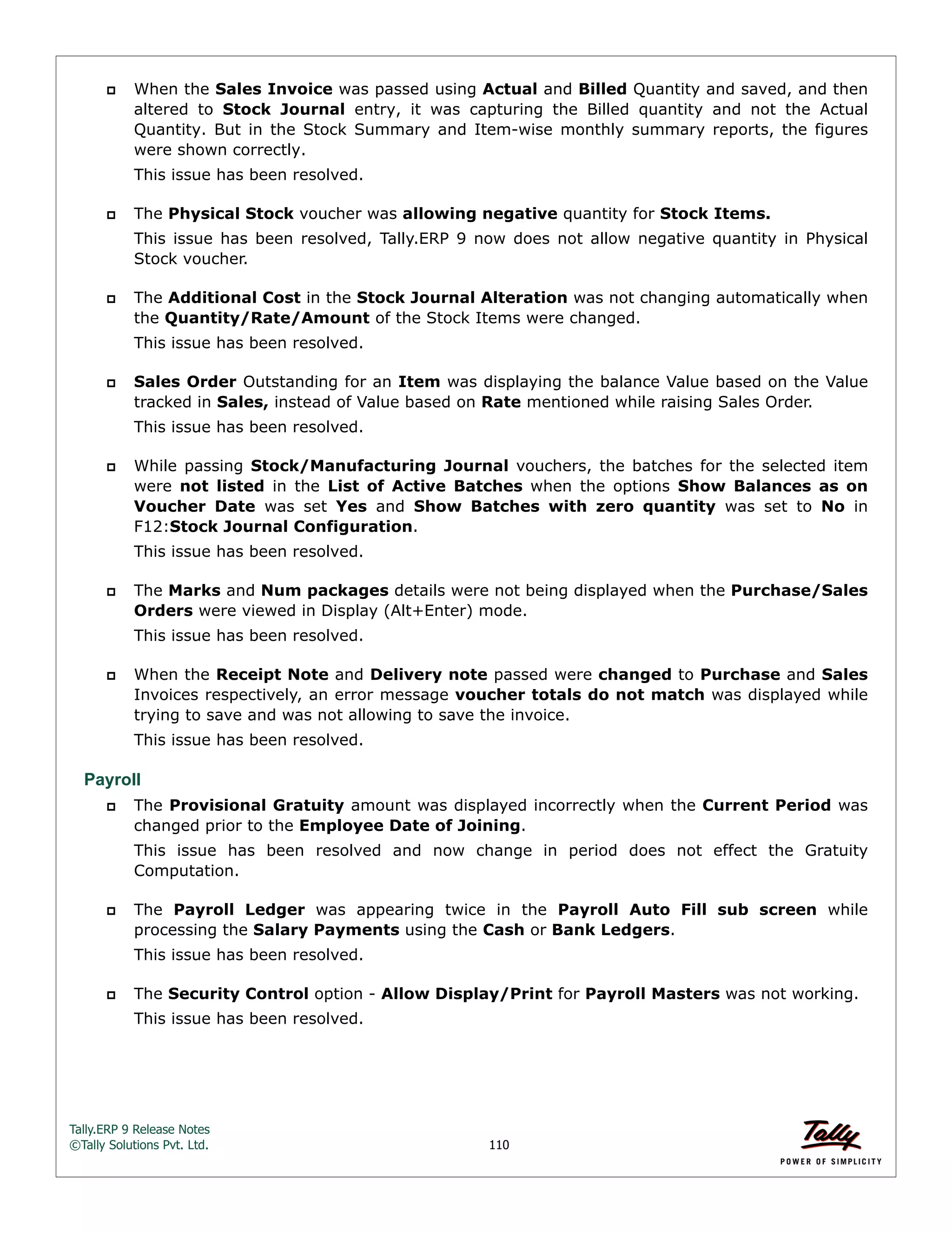 Tally.ERP 9 Release Notes 
©Tally Solutions Pvt. Ltd. 110 
 When the Sales Invoice was passed using Actual and Billed Quantity and saved, and then 
altered to Stock Journal entry, it was capturing the Billed quantity and not the Actual 
Quantity. But in the Stock Summary and Item-wise monthly summary reports, the figures 
were shown correctly. 
This issue has been resolved. 
 The Physical Stock voucher was allowing negative quantity for Stock Items. 
This issue has been resolved, Tally.ERP 9 now does not allow negative quantity in Physical 
Stock voucher. 
 The Additional Cost in the Stock Journal Alteration was not changing automatically when 
the Quantity/Rate/Amount of the Stock Items were changed. 
This issue has been resolved. 
 Sales Order Outstanding for an Item was displaying the balance Value based on the Value 
tracked in Sales, instead of Value based on Rate mentioned while raising Sales Order. 
This issue has been resolved. 
 While passing Stock/Manufacturing Journal vouchers, the batches for the selected item 
were not listed in the List of Active Batches when the options Show Balances as on 
Voucher Date was set Yes and Show Batches with zero quantity was set to No in 
F12:Stock Journal Configuration. 
This issue has been resolved. 
 The Marks and Num packages details were not being displayed when the Purchase/Sales 
Orders were viewed in Display (Alt+Enter) mode. 
This issue has been resolved. 
 When the Receipt Note and Delivery note passed were changed to Purchase and Sales 
Invoices respectively, an error message voucher totals do not match was displayed while 
trying to save and was not allowing to save the invoice. 
This issue has been resolved. 
Payroll 
 The Provisional Gratuity amount was displayed incorrectly when the Current Period was 
changed prior to the Employee Date of Joining. 
This issue has been resolved and now change in period does not effect the Gratuity 
Computation. 
 The Payroll Ledger was appearing twice in the Payroll Auto Fill sub screen while 
processing the Salary Payments using the Cash or Bank Ledgers. 
This issue has been resolved. 
 The Security Control option - Allow Display/Print for Payroll Masters was not working. 
This issue has been resolved. 
 