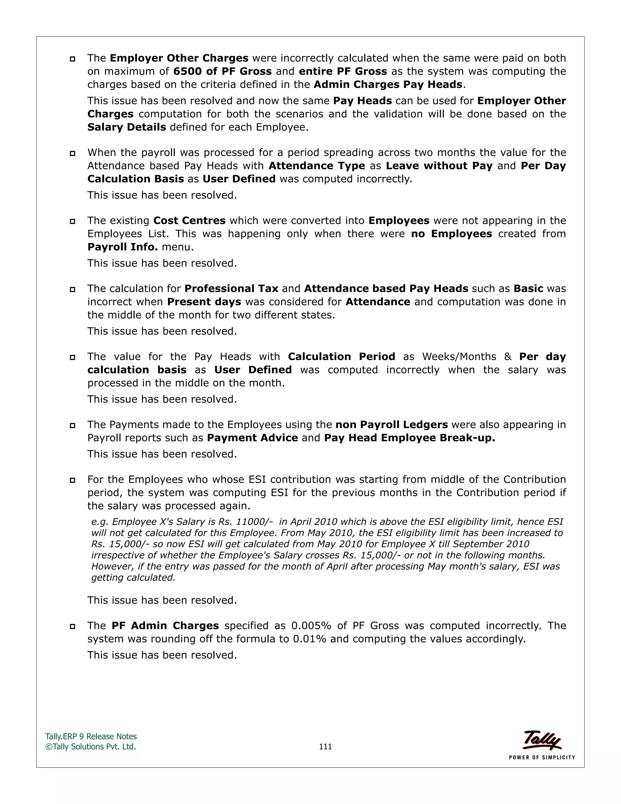 Tally.ERP 9 Release Notes 
©Tally Solutions Pvt. Ltd. 111 
 The Employer Other Charges were incorrectly calculated when the same were paid on both 
on maximum of 6500 of PF Gross and entire PF Gross as the system was computing the 
charges based on the criteria defined in the Admin Charges Pay Heads. 
This issue has been resolved and now the same Pay Heads can be used for Employer Other 
Charges computation for both the scenarios and the validation will be done based on the 
Salary Details defined for each Employee. 
 When the payroll was processed for a period spreading across two months the value for the 
Attendance based Pay Heads with Attendance Type as Leave without Pay and Per Day 
Calculation Basis as User Defined was computed incorrectly. 
This issue has been resolved. 
 The existing Cost Centres which were converted into Employees were not appearing in the 
Employees List. This was happening only when there were no Employees created from 
Payroll Info. menu. 
This issue has been resolved. 
 The calculation for Professional Tax and Attendance based Pay Heads such as Basic was 
incorrect when Present days was considered for Attendance and computation was done in 
the middle of the month for two different states. 
This issue has been resolved. 
 The value for the Pay Heads with Calculation Period as Weeks/Months & Per day 
calculation basis as User Defined was computed incorrectly when the salary was 
processed in the middle on the month. 
This issue has been resolved. 
 The Payments made to the Employees using the non Payroll Ledgers were also appearing in 
Payroll reports such as Payment Advice and Pay Head Employee Break-up. 
This issue has been resolved. 
 For the Employees who whose ESI contribution was starting from middle of the Contribution 
period, the system was computing ESI for the previous months in the Contribution period if 
the salary was processed again. 
e.g. Employee X's Salary is Rs. 11000/- in April 2010 which is above the ESI eligibility limit, hence ESI 
will not get calculated for this Employee. From May 2010, the ESI eligibility limit has been increased to 
Rs. 15,000/- so now ESI will get calculated from May 2010 for Employee X till September 2010 
irrespective of whether the Employee's Salary crosses Rs. 15,000/- or not in the following months. 
However, if the entry was passed for the month of April after processing May month's salary, ESI was 
getting calculated. 
This issue has been resolved. 
 The PF Admin Charges specified as 0.005% of PF Gross was computed incorrectly. The 
system was rounding off the formula to 0.01% and computing the values accordingly. 
This issue has been resolved. 
 