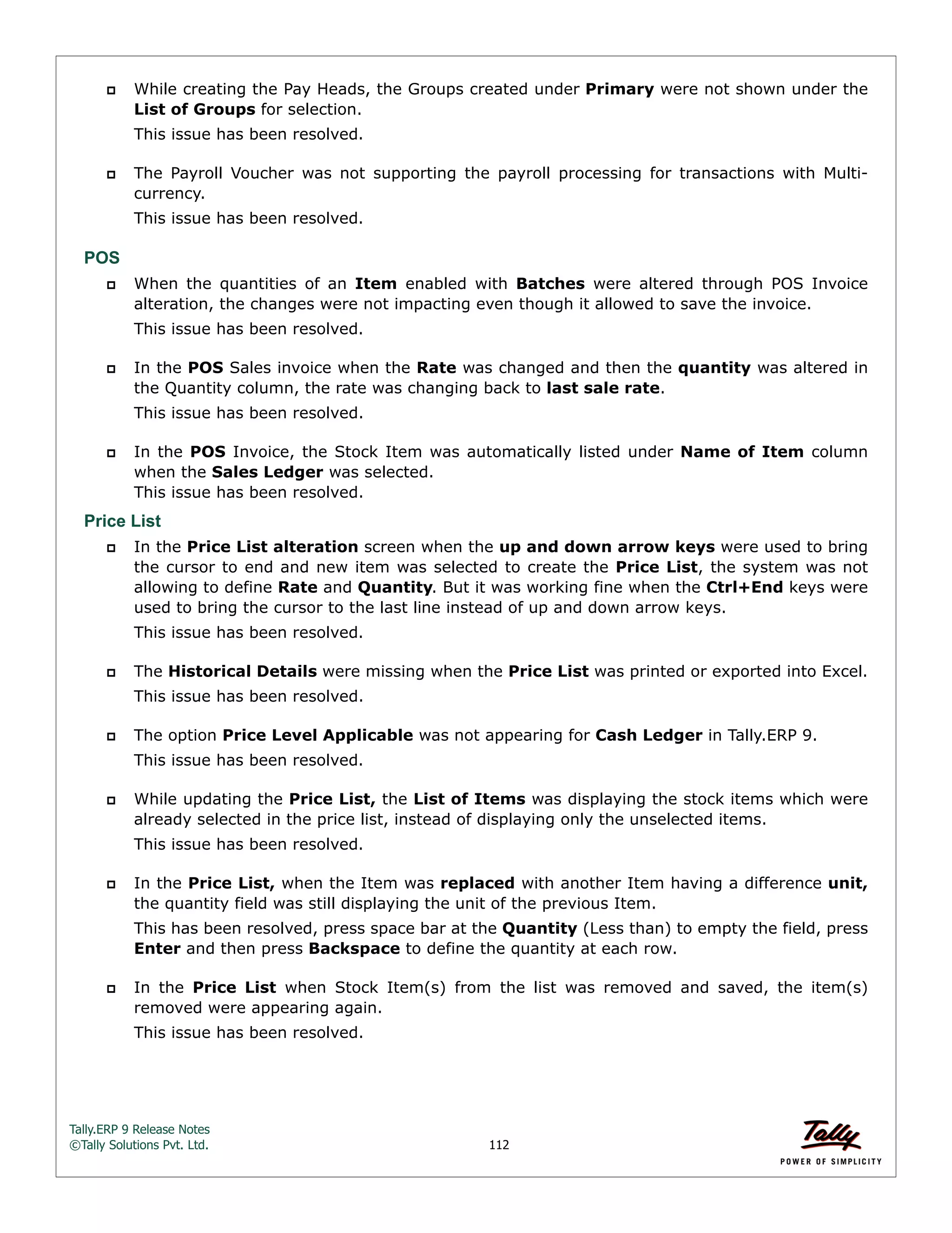 Tally.ERP 9 Release Notes 
©Tally Solutions Pvt. Ltd. 112 
 While creating the Pay Heads, the Groups created under Primary were not shown under the 
List of Groups for selection. 
This issue has been resolved. 
 The Payroll Voucher was not supporting the payroll processing for transactions with Multi-currency. 
This issue has been resolved. 
POS 
 When the quantities of an Item enabled with Batches were altered through POS Invoice 
alteration, the changes were not impacting even though it allowed to save the invoice. 
This issue has been resolved. 
 In the POS Sales invoice when the Rate was changed and then the quantity was altered in 
the Quantity column, the rate was changing back to last sale rate. 
This issue has been resolved. 
 In the POS Invoice, the Stock Item was automatically listed under Name of Item column 
when the Sales Ledger was selected. 
This issue has been resolved. 
Price List 
 In the Price List alteration screen when the up and down arrow keys were used to bring 
the cursor to end and new item was selected to create the Price List, the system was not 
allowing to define Rate and Quantity. But it was working fine when the Ctrl+End keys were 
used to bring the cursor to the last line instead of up and down arrow keys. 
This issue has been resolved. 
 The Historical Details were missing when the Price List was printed or exported into Excel. 
This issue has been resolved. 
 The option Price Level Applicable was not appearing for Cash Ledger in Tally.ERP 9. 
This issue has been resolved. 
 While updating the Price List, the List of Items was displaying the stock items which were 
already selected in the price list, instead of displaying only the unselected items. 
This issue has been resolved. 
 In the Price List, when the Item was replaced with another Item having a difference unit, 
the quantity field was still displaying the unit of the previous Item. 
This has been resolved, press space bar at the Quantity (Less than) to empty the field, press 
Enter and then press Backspace to define the quantity at each row. 
 In the Price List when Stock Item(s) from the list was removed and saved, the item(s) 
removed were appearing again. 
This issue has been resolved. 
 