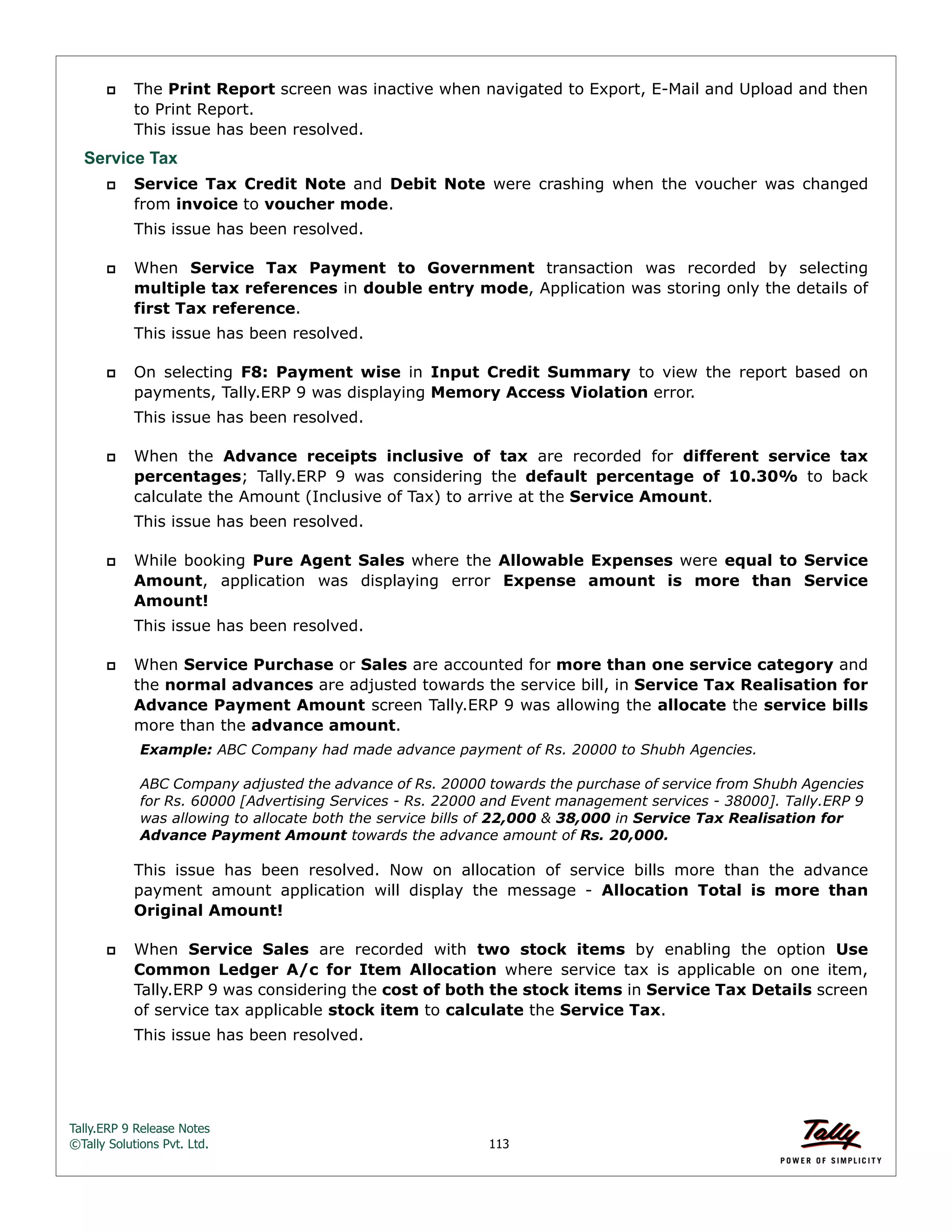 Tally.ERP 9 Release Notes 
©Tally Solutions Pvt. Ltd. 113 
 The Print Report screen was inactive when navigated to Export, E-Mail and Upload and then 
to Print Report. 
This issue has been resolved. 
Service Tax 
 Service Tax Credit Note and Debit Note were crashing when the voucher was changed 
from invoice to voucher mode. 
This issue has been resolved. 
 When Service Tax Payment to Government transaction was recorded by selecting 
multiple tax references in double entry mode, Application was storing only the details of 
first Tax reference. 
This issue has been resolved. 
 On selecting F8: Payment wise in Input Credit Summary to view the report based on 
payments, Tally.ERP 9 was displaying Memory Access Violation error. 
This issue has been resolved. 
 When the Advance receipts inclusive of tax are recorded for different service tax 
percentages; Tally.ERP 9 was considering the default percentage of 10.30% to back 
calculate the Amount (Inclusive of Tax) to arrive at the Service Amount. 
This issue has been resolved. 
 While booking Pure Agent Sales where the Allowable Expenses were equal to Service 
Amount, application was displaying error Expense amount is more than Service 
Amount! 
This issue has been resolved. 
 When Service Purchase or Sales are accounted for more than one service category and 
the normal advances are adjusted towards the service bill, in Service Tax Realisation for 
Advance Payment Amount screen Tally.ERP 9 was allowing the allocate the service bills 
more than the advance amount. 
Example: ABC Company had made advance payment of Rs. 20000 to Shubh Agencies. 
ABC Company adjusted the advance of Rs. 20000 towards the purchase of service from Shubh Agencies 
for Rs. 60000 [Advertising Services - Rs. 22000 and Event management services - 38000]. Tally.ERP 9 
was allowing to allocate both the service bills of 22,000 & 38,000 in Service Tax Realisation for 
Advance Payment Amount towards the advance amount of Rs. 20,000. 
This issue has been resolved. Now on allocation of service bills more than the advance 
payment amount application will display the message - Allocation Total is more than 
Original Amount! 
 When Service Sales are recorded with two stock items by enabling the option Use 
Common Ledger A/c for Item Allocation where service tax is applicable on one item, 
Tally.ERP 9 was considering the cost of both the stock items in Service Tax Details screen 
of service tax applicable stock item to calculate the Service Tax. 
This issue has been resolved. 
 
